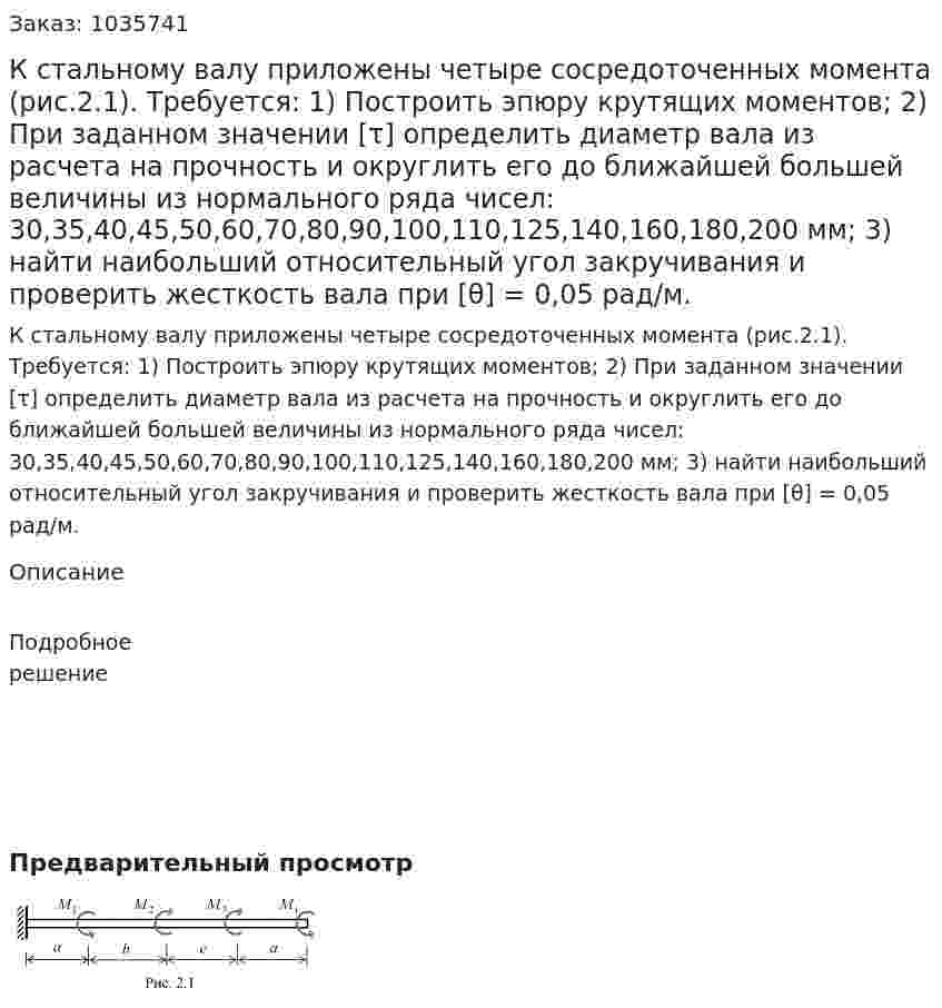  К стальному валу приложены четыре сосредоточенных момента (рис.2.1). Требуется:  1) Построить эпюру крутящих моментов;  2) При заданном значении [τ] определить диаметр вала из расчета на прочность и округлить его до ближайшей большей величины из нормального ряда чисел: 30,35,40,45,50,60,70,80,90,100,110,125,140,160,180,200 мм; 3) найти наибольший относительный угол закручивания и проверить жесткость вала при [θ] = 0,05 рад/м. 