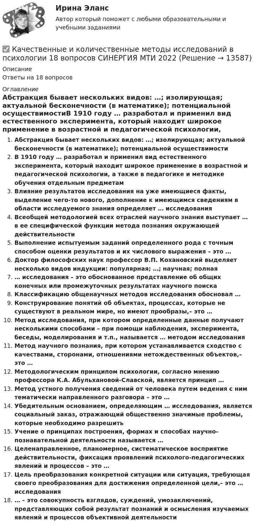      
          Описание
          Ответы на 18 вопросов 
          Оглавление
          Абстракция бывает нескольких видов: …; изолирующая; актуальной бесконечности (в математике); потенциальной осуществимостиВ 1910 году … разработал и применил вид естественного эксперимента, который находит широкое применение в возрастной и педагогической психологии, а также в педагогике и методике обучения отдельным предметамВлияние результатов исследования на уже имеющиеся факты, выделение чего-то нового, дополнение к имеющимся сведениям в области исследуемого знания определяет … исследованияВсеобщей методологией всех отраслей научного знания выступает … в ее специфической функции метода познания окружающей действительностиВыполнение испытуемым заданий определенного рода с точным способом оценки результатов и их числового выражения – это …Доктор философских наук профессор В.П. Кохановский выделяет несколько видов индукции: популярная; …; научная; полная… исследования – это обоснованное представление об общих конечных или промежуточных результатах научного поискаКлассификацию общенаучных методов исследования обосновал …Конструирование понятий об объектах, процессах, которые не существуют в реальном мире, но имеют прообразы,– это …Метод исследования, при котором определенные данные получают несколькими способами – при помощи наблюдения, эксперимента, беседы, моделирования и т.п., называется … методом исследованияМетод научного познания, при котором устанавливается сходство с качествами, сторонами, отношениями нетождественных объектов,– это …Методологическим принципом психологии, согласно мнению профессора К.А. Абульхановой-Славской, является принцип …Метод устного получения сведений от человека путем ведения с ним тематически направленного разговора – это …Убедительным основанием, определяющим … исследования, является социальный заказ, отражающий общественно значимые проблемы, которые необходимо разрешитьУчение о принципах построения, формах и способах научно-познавательной деятельности называется …Целенаправленное, планомерное, систематическое восприятие действительности, фиксация проявлений психолого-педагогических явлений и процессов – это …Цель преобразования конкретной ситуации или ситуация, требующая своего преобразования для достижения определенной цели,– это … исследования… – это совокупность взглядов, суждений, умозаключений, представляющих собой результат познаний и осмысления изучаемых явлений и процессов объективной деятельности 
            
            
            Качественные и количественные методы анализа психологических данных (тесты с ответами Синергия)✅ Качественные и количественные методы исследований в психологии 18 вопросов СИНЕРГИЯ МТИ 2022Качественные и количественные методы исследований в психологии (Итоговый тест ответами) 73%Качественные и количественные методы исследований в психологии (итоговый тест с ответами) 78%Качественные и количественные методы психологических и педагогических исследованийКачественные и количественные методы психологических и педагогических исследованийКачественные и количественные методы психологических и педагогических исследований / 51 вопрос🌞 Качественные и количественные методы анализа психологических данных Синергия / МТИ / МосАП. Новый полный сборник на отлично (90/100)Качественные и количественные методы анализа психологических данных. Синергия. 🔥 Ответы на КОМПЕТЕНТНОСТНЫЙ ТЕСТ 🔥«Качественные и количественные методы анализа психологических данных». Тест для сдачи в МФПУ «Синергия». Качественные и количественные методы анализа психологических данных (тест с ответами магистратура Синергия)Качественные и количественные методы анализа психологических данных (тест с ответами магистратура Синергия)Качественные и количественные методы анализа психологических данных (тест с ответами Синергия)КАЧЕСТВЕННЫЕ И КОЛИЧЕСТВЕННЫЕ МЕТОДЫ АНАЛИЗА ПСИХОЛОГИЧЕСКИХ ДАННЫХ. ТЕСТ С ОТВЕТАМИ. СИНЕРГИЯ/МОИ 2022