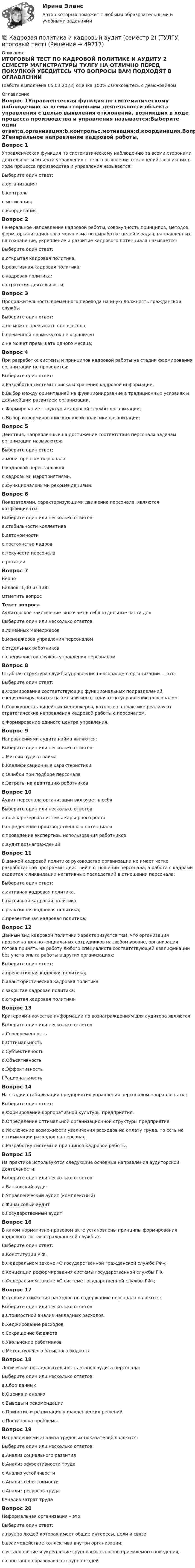     
            Описание
            ИТОГОВЫЙ ТЕСТ ПО КАДРОВОЙ ПОЛИТИКЕ И АУДИТУ 2 СЕМЕСТР МАГИСТРАТУРЫ ТУЛГУ НА ОТЛИЧНО ПЕРЕД ПОКУПКОЙ УБЕДИТЕСЬ ЧТО ВОПРОСЫ ВАМ ПОДХОДЯТ В ОГЛАВЛЕНИИ(работа выполнена 05.03.2023) оценка 100% ознакомьтесь с демо-файлом 
            Оглавление
            Вопрос 1Управленческая функция по систематическому наблюдению за всеми сторонами деятельности объекта управления с целью выявления отклонений, возникших в ходе процесса производства и управления называется:Выберите один ответ:a.организация;b.контрольc.мотивация;d.координация.Вопрос 2Генеральное направление кадровой работы, совокупность принципов, методов, форм, организационного механизма по выработке целей и задач, направленных на сохранение, укрепление и развитие кадрового потенциала называется:Выберите один ответ:a.открытая кадровая политика.b.реактивная кадровая политика;c.кадровая политика;d.стратегия деятельности;Вопрос 3Продолжительность временного перевода на иную должность гражданской службыВыберите один ответ:a.не может превышать одного года;b.временной промежуток не ограниченc.не может превышать одного месяца;Вопрос 4При разработке системы и принципов кадровой работы на стадии формирования организации не проводится:Выберите один ответ:a.Разработка системы поиска и хранения кадровой информации.b.Выбор между ориентацией на функционирование в традиционных условиях и дальнейшим развитием организации.c.Формирование структуры кадровой службы организации;d.Выбор и формирование кадровой политики организации;Вопрос 5Действия, направленные на достижение соответствия персонала задачам организации называются:Выберите один ответ:a.мониторингом персонала.b.кадровой перестановкой.c.кадровыми мероприятиями.d.функциональными рекомендациями.Вопрос 6Показателями, характеризующими движение персонала, являются коэффициенты:Выберите один или несколько ответов:a.стабильности коллективаb.автономностиc.постоянства кадровd.текучести персоналаe.ротацииВопрос 7ВерноБаллов: 1,00 из 1,00Отметить вопросТекст вопросаАудиторское заключение включает в себя отдельные части для:Выберите один или несколько ответов:a.линейных менеджеровb.менеджеров управления персоналомc.отдельных работниковd.специалистов службы управления персоналомВопрос 8Штабная структура службы управления персоналом в организации — это:Выберите один ответ:a.Формирование соответствующих функциональных подразделений, специализирующихся на тех или иных задачах по управлению персоналом.b.Совокупность линейных менеджеров, которые на практике реализуют стратегические направления кадровой работы с персоналом.c.Формирование единого центра управления.Вопрос 9Направлениями аудита найма являются:Выберите один или несколько ответов:a.Миссии аудита наймаb.Квалификационные характеристикиc.Ошибки при подборе персоналаd.Затраты на адаптацию работниковВопрос 10Аудит персонала организации включает в себяВыберите один или несколько ответов:a.поиск резервов системы карьерного ростаb.определение производственного потенциалаc.проведение экспертизы использования работниковd.аудит вознагражденийВопрос 11В данной кадровой политике руководство организации не имеет четко разработанной программы действий в отношении персонала, а работа с кадрами сводится к ликвидации негативных последствий в отношении персонала:Выберите один ответ:a.активная кадровая политика.b.пассивная кадровая политика;c.реактивная кадровая политика;d.превентивная кадровая политика;Вопрос 12Данный вид кадровой политики характеризуется тем, что организация прозрачна для потенциальных сотрудников на любом уровне, организация готова принять на работу любого специалиста соответствующей квалификации без учета опыта работы в других организациях:Выберите один ответ:a.превентивная кадровая политика;b.авантюристическая кадровая политикаc.закрытая кадровая политика;d.открытая кадровая политика;Вопрос 13Критериями качества информации по вознаграждениям для аудитора являются:Выберите один или несколько ответов:a.Своевременностьb.Оптимальностьc.Субъективностьd.Объективностьe.Эффективностьf.РациональностьВопрос 14На стадии стабилизации предприятия управления персоналом направлены на:Выберите один ответ:a.Формирование корпоративной культуры предприятия.b.Определение оптимальной организационной структуры предприятия.c.Исключение возможности увеличения расходов на оплату труда, то есть на оптимизации расходов на персонал.d.Разработку системы и принципов кадровой работы.Вопрос 15На практике используются следующие основные направления аудиторской деятельности:Выберите один или несколько ответов:a.Банковский аудитb.Управленческий аудит (комплексный)c.Финансовый аудитd.Государственный аудитВопрос 16В каком нормативно-правовом акте установлены принципы формирования кадрового состава гражданской службы вВыберите один ответ:a.Конституции Р Ф;b.Федеральном законе «О государственной гражданской службе РФ»;c.Концепции реформирования системы государственной службы РФ.d.Федеральном законе «О системе государственной службы РФ»;Вопрос 17Методами снижения расходов по содержанию персонала являются:Выберите один или несколько ответов:a.Стоимостной анализ накладных расходовb.Хеджирование расходовc.Сокращение бюджетаd.Увольнение работниковe.Метод нулевого базисного бюджетаВопрос 18Логическая последовательность этапов аудита персонала:Выберите один или несколько ответов:a.Сбор данныхb.Оценка и анализc.Выводы и рекомендацииd.Принятие и реализация управленческих решенийe.Постановка проблемыВопрос 19Направлениями анализа трудовых показателей являются:Выберите один или несколько ответов:a.Анализ социального развитияb.Анализ эффективности трудаc.Анализ устойчивостиd.Анализ себестоимостиe.Анализ ресурсов трудаf.Анализ затрат трудаВопрос 20Неформальная организация – это:Выберите один ответ:a.группа людей которая имеет общие интересы, цели и связи.b.взаимодействие коллектива внутри организации;c.установление и укрепление групповых эталонов приемлемого поведения;d.спонтанно образовавшая группа людей 
            
            
            Кадровая политика государственного органа, являясь производной от государственной кадровой политики, отражает приоритеты:... относительно потребности в персонале, предпочтительных методах подбора, расстановки, мотивации, профессионального развития и💯 Кадровая политика и кадровый аудит (семестр 2) (ТУЛГУ, итоговый тест)Кадровая политика на предприятииКадровая работа - это деятельность кадровых служб по:... кадровой политики государственного органаКадровая работа - это деятельность:... по реализации кадровой политики государственного органаКадровая служба организации / 26 вопросов✅ Кадровая служба организации 87 вопросов СИНЕРГИЯ МТИ 2022К soft-skills («мягким» навыкам) относят … (укажите 3 варианта ответа) анализ данных критическое мышление планирование эмоциональный интеллект знание языков творческое мышлениеКабели, предназначенные для передачи и распределения электрической энергии в осветительных и силовых электроустановках и втех случаях, когда их применение экономически или технически более целесообразно, чем проводов ВЛ называют: Кабина лифта массой m = 5000 кг равномерно поднялась на высоту h = 30 м. Найти работу силы тяги AF электромотора и силы тяжести Amg на этом перемещении. Найти работу, совершаемую этими силами при аналогичном перемещении кабины вниз.К автомобильному аккумулятору подключены параллельно 2 фары мощностью по 60 Вт. Найти ток разряда аккумулятора, если напряжение на его клеммах 12 В.К агрегатам резервного питания относятся: Выберите один ответ: a.ГРЭС b.ТЭЦ c.ГЭС d.энергосистема e.миниэлектростанцияКадастровый инженер Генералов А.И. в течение 3 лет осуществлял свою деятельность в качестве работника юридического лица ООО Кадастр и Ко. Но затем Генералов А.И. решил вести индивидуальное предпринимательство и осуществлять деятельность в качествеК административным правоотношениям относятся отношения ... (укажите 2 варианта ответа)