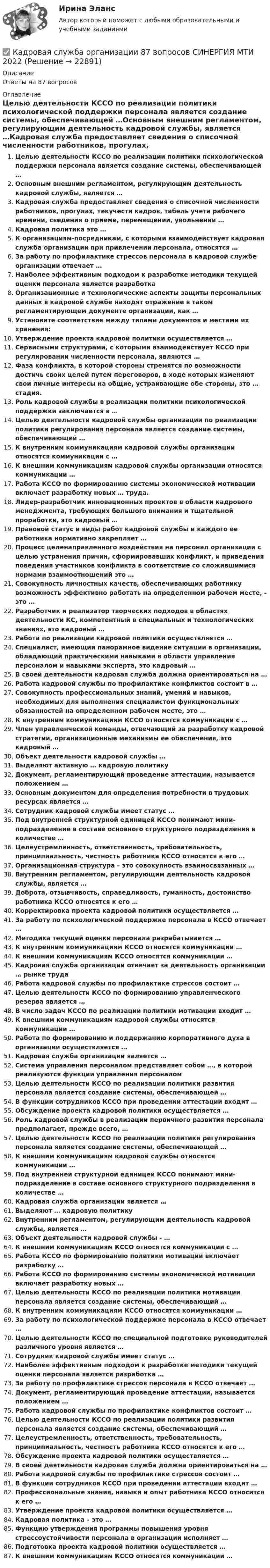      
          Описание
          Ответы на 87 вопросов 
          Оглавление
          Целью деятельности КССО по реализации политики психологической поддержки персонала является создание системы, обеспечивающей …Основным внешним регламентом, регулирующим деятельность кадровой службы, является …Кадровая служба предоставляет сведения о списочной численности работников, прогулах, текучести кадров, табель учета рабочего времени, сведения о приеме, перемещении, увольнении …Кадровая политика это …К организациям-посредникам, с которыми взаимодействует кадровая служба организации при привлечении персонала, относятся …За работу по профилактике стрессов персонала в кадровой службе организации отвечает …Наиболее эффективным подходом к разработке методики текущей оценки персонала является разработкаОрганизационные и технологические аспекты защиты персональных данных в кадровой службе находят отражение в таком регламентирующем документе организации, как …Установите соответствие между типами документов и местами их хранения:Утверждение проекта кадровой политики осуществляется …Сервисными структурами, с которыми взаимодействует КССО при регулировании численности персонала, являются …Фаза конфликта, в которой стороны стремятся по возможности достичь своих целей путем переговоров, в ходе которых изменяют свои личные интересы на общие, устраивающие обе стороны, это … стадия.Роль кадровой службы в реализации политики психологической поддержки заключается в …Целью деятельности кадровой службы организации по реализации политики регулирования персонала является создание системы, обеспечивающей …К внутренним коммуникациям кадровой службы организации относятся коммуникации с …К внешним коммуникациям кадровой службы организации относятся коммуникации …Работа КССО по формированию системы экономической мотивации включает разработку новых … труда.Лидер-разработчик инновационных проектов в области кадрового менеджмента, требующих большого внимания и тщательной проработки, это кадровый …Правовой статус и виды работ кадровой службы и каждого ее работника нормативно закрепляет …Процесс целенаправленного воздействия на персонал организации с целью устранения причин, сформировавших конфликт, и приведения поведения участников конфликта в соответствие со сложившимися нормами взаимоотношений это …Совокупность личностных качеств, обеспечивающих работнику возможность эффективно работать на определенном рабочем месте, - это …Разработчик и реализатор творческих подходов в областях деятельности КС, компетентный в специальных и технологических знаниях, это кадровый …Работа по реализации кадровой политики осуществляется …Специалист, имеющий панорамное видение ситуации в организации, обладающий практическими навыками в области управления персоналом и навыками эксперта, это кадровый …В своей деятельности кадровая служба должна ориентироваться на …Работа кадровой службы по профилактике конфликтов состоит в …Совокупность профессиональных знаний, умений и навыков, необходимых для выполнения специалистом функциональных обязанностей на определенном рабочем месте, это …К внутренним коммуникациям КССО относятся коммуникации с …Член управленческой команды, отвечающий за разработку кадровой стратегии, организационные механизмы ее обеспечения, это кадровый …Объект деятельности кадровой службы …Выделяют активную … кадровую политикуДокумент, регламентирующий проведение аттестации, называется положением …Основным документом для определения потребности в трудовых ресурсах является …Сотрудник кадровой службы имеет статус …Под внутренней структурной единицей КССО понимают мини-подразделение в составе основного структурного подразделения в количестве …Целеустремленность, ответственность, требовательность, принципиальность, честность работника КССО относятся к его …Организационная структура – это совокупность взаимосвязанных … Внутренним регламентом, регулирующим деятельность кадровой службы, является … Доброта, отзывчивость, справедливость, гуманность, достоинство работника КССО относятся к его … Корректировка проекта кадровой политики осуществляется … За работу по психологической поддержке персонала в КССО отвечает … Методика текущей оценки персонала разрабатывается … К внутренним коммуникациям КССО относятся коммуникации … К внешним коммуникациям КССО относятся коммуникации … Кадровая служба организации отвечает за деятельность организации … рынке труда Работа кадровой службы по профилактике стрессов состоит … Целью деятельности КССО по формированию управленческого резерва является … В число задач КССО по реализации политики мотивации входит … К внешним коммуникациям кадровой службы относятся коммуникации … Работа по формированию и поддержанию корпоративного духа в организации осуществляется … Кадровая служба организации является … Система управления персоналом представляет собой …, в которой реализуются функции управления персоналом Целью деятельности КССО по реализации политики развития персонала является создание системы, обеспечивающей … В функции сотрудников КССО при проведении аттестации входит … Обсуждение проекта кадровой политики осуществляется … Роль кадровой службы в реализации первичного развития персонала предполагает, прежде всего, … Целью деятельности КССО по реализации политики регулирования персонала является создание системы, обеспечивающей … К внешним коммуникациям кадровой службы относятся коммуникации …Под внутренней структурной единицей КССО понимают мини-подразделение в составе основного структурного подразделения в количестве …Кадровая служба организации является …Выделяют … кадровую политикуВнутренним регламентом, регулирующим деятельность кадровой службы, является …Объект деятельности кадровой службы - …К внешним коммуникациям КССО относятся коммуникации с …Работа КССО по формированию политики мотивации включает разработку …Работа КССО по формированию системы экономической мотивации включает разработку новых …Целью деятельности КССО по реализации политики мотивации персонала является создание системы, обеспечивающий …К внутренним коммуникациям КССО относятся коммуникации …За работу по психологической поддержке персонала в КССО отвечает …Целью деятельности КССО по специальной подготовке руководителей различного уровня является …Сотрудник кадровой службы имеет статус …Наиболее эффективным подходом к разработке методики текущей оценки персонала является разработка …За работу по профилактике стрессов персонала в КССО отвечает …Документ, регламентирующий проведение аттестации, называется положением …Работа кадровой службы по профилактике конфликтов состоит …Целью деятельности КССО по реализации политики развития персонала является создание системы, обеспечивающий …Целеустремленность, ответственность, требовательность, принципиальность, честность работника КССО относятся к его …Обсуждение проекта кадровой политики осуществляется …В своей деятельности кадровая служба должна ориентироваться на …Работа кадровой службы по профилактике стрессов состоит …В функции сотрудников КССО при проведении аттестации входит …Профессиональные знания, навыки и опыт работника КССО относится к его …Утверждение проекта кадровой политики осуществляется …Кадровая политика – это …Функцию утверждения программы повышения уровня стрессоустойчивости персонала в организации исполняет …Подготовка проекта кадровой политики осуществляется …К внешним коммуникациям КССО относятся коммуникации … 
            
            
            Кадровая служба организации / 26 вопросов✅ Кадровая служба организации 87 вопросов СИНЕРГИЯ МТИ 2022Кадровая служба организации 88 вопросов СИНЕРГИЯ МТИ 2022⭐ Кадровая служба организации (ответы на тест Синергия / МОИ / МосАП, декабрь 2022)⭐ Кадровая служба организации (ответы на тест Синергия / МОИ / МосАП, июль 2022)⭐ Кадровая служба организации (ответы на тест Синергия / МОИ / МосАП, октябрь 2022)💯 Кадровая служба организации (ответы на тест Синергия / МОИ / МосАП, январь 2023)Кадастровый инженер Генералов А.И. в течение 3 лет осуществлял свою деятельность в качестве работника юридического лица ООО Кадастр и Ко. Но затем Генералов А.И. решил вести индивидуальное предпринимательство и осуществлять деятельность в качествеК административным правоотношениям относятся отношения ... (укажите 2 варианта ответа)Кадровая политика государственного органа - это стратегия государственного органа по формированию, развитию и рациональному:... кадровКадровая политика государственного органа, являясь производной от государственной кадровой политики, отражает приоритеты:... относительно потребности в персонале, предпочтительных методах подбора, расстановки, мотивации, профессионального развития и💯 Кадровая политика и кадровый аудит (семестр 2) (ТУЛГУ, итоговый тест)Кадровая политика на предприятииКадровая работа - это деятельность кадровых служб по:... кадровой политики государственного органа