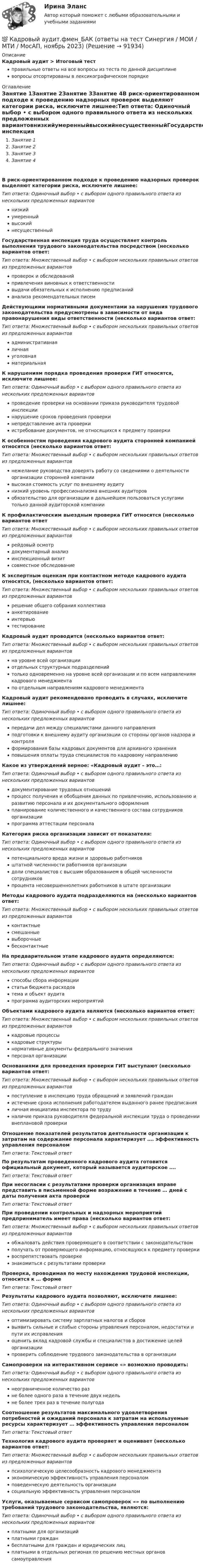      
            Описание
            Кадровый аудит > Итоговый тестправильные ответы на все вопросы из теста по данной дисциплиневопросы отсортированы в лексикографическом порядке 
            Оглавление
            Занятие 1Занятие 2Занятие 3Занятие 4В риск-ориентированном подходе к проведению надзорных проверок выделяют категории риска, исключите лишнее:Тип ответа: Одиночный выбор • с выбором одного правильного ответа из нескольких предложенных вариантовнизкийумеренныйвысокийнесущественныйГосударственная инспекция труда осуществляет контроль выполнения трудового законодательства посредством (несколько вариантов ответ:Тип ответа: Множественный выбор • с выбором нескольких правильных ответов из предложенных вариантовпроверок и обследованийпривлечения виновных к ответственностивыдачи обязательных к исполнению предписанийанализа рекомендательных писемДействующими нормативными документами за нарушения трудового законодательства предусмотрены в зависимости от вида правонарушения виды ответственности (несколько вариантов ответ:Тип ответа: Множественный выбор • с выбором нескольких правильных ответов из предложенных вариантовадминистративнаяличнаяуголовнаяматериальнаяК нарушениям порядка проведения проверки ГИТ относятся, исключите лишнее:Тип ответа: Одиночный выбор • с выбором одного правильного ответа из нескольких предложенных вариантовпроведение проверки на основании приказа руководителя трудовой инспекциинарушение сроков проведения проверкинепредставление акта проверкиистребование документов, не относящихся к предмету проверкиК особенностям проведения кадрового аудита сторонней компанией относятся (несколько вариантов ответ:Тип ответа: Множественный выбор • с выбором нескольких правильных ответов из предложенных вариантовнежелание руководства доверять работу со сведениями о деятельности организации сторонней компаниивысокая стоимость услуг по внешнему аудитунизкий уровень профессионализма внешних аудиторовобязательство для организации в дальнейшем пользоваться услугами только данной аудиторской компанииК профилактическим выездным проверка ГИТ относятся (несколько вариантов ответТип ответа: Множественный выбор • с выбором нескольких правильных ответов из предложенных вариантоврейдовый осмотрдокументарный анализинспекционный визитсовместное обследованиеК экспертным оценкам при контактном методе кадрового аудита относятся, (несколько вариантов ответ:Тип ответа: Множественный выбор • с выбором нескольких правильных ответов из предложенных вариантоврешение общего собрания коллективаанкетированиеинтервьютестированиеКадровый аудит проводится (несколько вариантов ответ:Тип ответа: Множественный выбор • с выбором нескольких правильных ответов из предложенных вариантовна уровне всей организацииотдельных структурных подразделенийтолько одновременно на уровне всей организации и по всем направлениям кадрового менеджментапо отдельным направлениям кадрового менеджментаКадровый аудит рекомендовано проводить в случаях, исключите лишнее:Тип ответа: Одиночный выбор • с выбором одного правильного ответа из нескольких предложенных вариантовпередачи дел между специалистами данного направленияподготовки к внешнему аудиту организации со стороны органов надзора и контроляформирования базы кадровых документов для архивного храненияповышения оплаты труда специалистов по кадровому направлениюКакое из утверждений верное: «Кадровый аудит – это…:Тип ответа: Одиночный выбор • с выбором одного правильного ответа из нескольких предложенных вариантовдокументирование трудовых отношенийпроцесс получения и обобщения данных по привлечению, использованию и развитию персонала и их документального оформленияпланирование количественного и качественного состава сотрудников организациипрограмма аттестации персоналаКатегория риска организации зависит от показателя:Тип ответа: Одиночный выбор • с выбором одного правильного ответа из нескольких предложенных вариантовпотенциального вреда жизни и здоровью работниковштатной численности работников организациидоли специалистов с высшим образованием в общей численности сотрудниковпроцента несовершеннолетних работников в штате организацииМетоды кадрового аудита подразделяются на (несколько вариантов ответ:Тип ответа: Множественный выбор • с выбором нескольких правильных ответов из предложенных вариантовконтактныесмешанныевыборочныебесконтактныеНа предварительном этапе кадрового аудита определяются:Тип ответа: Одиночный выбор • с выбором одного правильного ответа из нескольких предложенных вариантовспособы сбора информациистатьи бюджета расходовтема и объект аудитапрограмма аудиторских мероприятийОбъектами кадрового аудита являются (несколько вариантов ответ:Тип ответа: Множественный выбор • с выбором нескольких правильных ответов из предложенных вариантовкадровые процессыкадровые структурынормативные документы федерального значенияперсонал организацииОснованиями для проведения проверки ГИТ выступают (несколько вариантов ответ:Тип ответа: Множественный выбор • с выбором нескольких правильных ответов из предложенных вариантовпоступление в инспекцию труда обращений и заявлений гражданистечение срока исполнения работодателем выданного ранее предписанияличная инициатива инспектора по трудуналичие приказа руководителя федеральной инспекции труда о проведении внеплановой проверкиОтношение показателей результатов деятельности организации к затратам на содержание персонала характеризует …. эффективность управления персоналомТип ответа: Текcтовый ответ По результатам проведенного кадрового аудита готовится официальный документ, который называется аудиторское ….Тип ответа: Текcтовый ответ При несогласии с результатами проверки организация вправе представить в письменной форме возражение в течение … дней с даты получения акта проверкиТип ответа: Текcтовый ответ При проведении контрольных и надзорных мероприятий предприниматель имеет права (несколько вариантов ответ:Тип ответа: Множественный выбор • с выбором нескольких правильных ответов из предложенных вариантовобжаловать действия проверяющего в соответствии с законодательствомполучать от проверяющего информацию, относящуюся к предмету проверкивоспрепятствовать проверкезнакомиться с результатами проверкиПроверка, проводимая по месту нахождения трудовой инспекции, относится к … формеТип ответа: Текcтовый ответ Результаты кадрового аудита позволяют, исключите лишнее:Тип ответа: Одиночный выбор • с выбором одного правильного ответа из нескольких предложенных вариантовоптимизировать систему зарплатных налогов и сбороввыявить сильные и слабые стороны управления персоналом, недостатки и пути их исправленияоценить вклад кадровой службы и специалистов в достижение целей организациипроверить соблюдение трудового законодательства в организацииСамопроверки на интерактивном сервисе «» возможно проводить:Тип ответа: Одиночный выбор • с выбором одного правильного ответа из нескольких предложенных вариантовнеограниченное количество разне более одного раза в течение двух недельне более трех раз в течение полугодаСоотношение результатов максимального удовлетворения потребностей и ожиданий персонала к затратам на используемые ресурсы характеризует … эффективность управления персоналомТип ответа: Текcтовый ответ Технология кадрового аудита проверяет и оценивает (несколько вариантов ответ:Тип ответа: Множественный выбор • с выбором нескольких правильных ответов из предложенных вариантовпсихологическую целесообразность кадрового менеджментаэкономическую эффективность управления персоналомповеденческую деятельность организациисоциальную эффективность управления персоналомУслуги, оказываемые сервисом самопроверок «» по выполнению требований трудового законодательства, являются:Тип ответа: Одиночный выбор • с выбором одного правильного ответа из нескольких предложенных вариантовплатными для организацийплатными гражданбесплатными для граждан и юридических лицплатными в отдельных регионах по решению местных органов самоуправления  
            
            
            Кадровый аудит.фмен_БАК / Новые ответы на все вопросы на отлично 100 из 100 баллов / Синергия / МТИ / МосАП💯 Кадровый аудит.фмен_БАК (ответы на тест Синергия / МОИ / МТИ / МосАП, ноябрь 2023)💯 Кадровый аудит.фмен_БАК (ответы на тест Синергия / МОИ / МТИ / МосАП, сентябрь 2023)💯 Кадровый аудит.фмен_БАК (правильные ответы на тест Синергия / МОИ / МТИ / МосАП)Кадровый аудит.фмен_БАК (тест с ответами Синергия/МОИ/ МТИ /МОСАП) «Кадровый аудит - это экспертиза соответствия:... целям, задачам и стратегии развития государственного органа»«Кадровый аудит - это экспертиза соответствия:... целям, задачам и стратегии развития государственного органа»Кадровую политику на государственной службе по сравнению с негосударственным сектором отличает:... (укажите 2 варианта ответа)Кадровые стратегии организации /  Стратегии управления человеческим капиталом организации. Синергия. Ответы на ИТОГОВЫЙ ТЕСТ. На отлично!Кадровые стратегии организации тест Синергия ответы 93/100 балловКадровый аудитКадровый аудитКадровый аудит / 24 вопросаКадровый аудит зачастую проводится не руководством организации (государственного органа, органа местного самоуправления), а:... структурами
