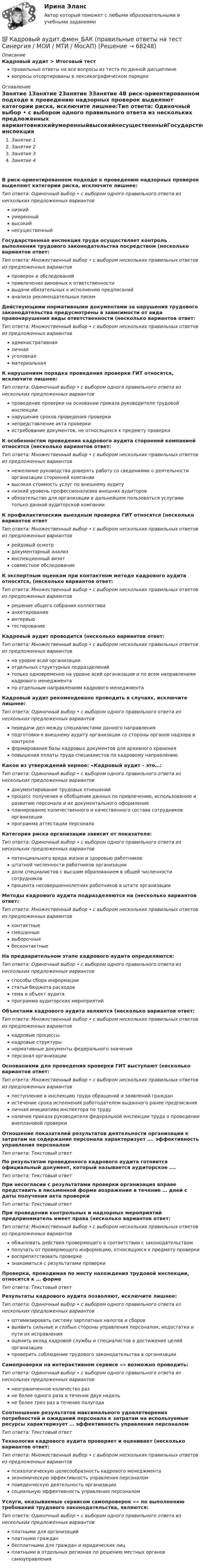      
            Описание
            Кадровый аудит > Итоговый тестправильные ответы на все вопросы из теста по данной дисциплиневопросы отсортированы в лексикографическом порядке 
            Оглавление
            Занятие 1Занятие 2Занятие 3Занятие 4В риск-ориентированном подходе к проведению надзорных проверок выделяют категории риска, исключите лишнее:Тип ответа: Одиночный выбор • с выбором одного правильного ответа из нескольких предложенных вариантовнизкийумеренныйвысокийнесущественныйГосударственная инспекция труда осуществляет контроль выполнения трудового законодательства посредством (несколько вариантов ответ:Тип ответа: Множественный выбор • с выбором нескольких правильных ответов из предложенных вариантовпроверок и обследованийпривлечения виновных к ответственностивыдачи обязательных к исполнению предписанийанализа рекомендательных писемДействующими нормативными документами за нарушения трудового законодательства предусмотрены в зависимости от вида правонарушения виды ответственности (несколько вариантов ответ:Тип ответа: Множественный выбор • с выбором нескольких правильных ответов из предложенных вариантовадминистративнаяличнаяуголовнаяматериальнаяК нарушениям порядка проведения проверки ГИТ относятся, исключите лишнее:Тип ответа: Одиночный выбор • с выбором одного правильного ответа из нескольких предложенных вариантовпроведение проверки на основании приказа руководителя трудовой инспекциинарушение сроков проведения проверкинепредставление акта проверкиистребование документов, не относящихся к предмету проверкиК особенностям проведения кадрового аудита сторонней компанией относятся (несколько вариантов ответ:Тип ответа: Множественный выбор • с выбором нескольких правильных ответов из предложенных вариантовнежелание руководства доверять работу со сведениями о деятельности организации сторонней компаниивысокая стоимость услуг по внешнему аудитунизкий уровень профессионализма внешних аудиторовобязательство для организации в дальнейшем пользоваться услугами только данной аудиторской компанииК профилактическим выездным проверка ГИТ относятся (несколько вариантов ответТип ответа: Множественный выбор • с выбором нескольких правильных ответов из предложенных вариантоврейдовый осмотрдокументарный анализинспекционный визитсовместное обследованиеК экспертным оценкам при контактном методе кадрового аудита относятся, (несколько вариантов ответ:Тип ответа: Множественный выбор • с выбором нескольких правильных ответов из предложенных вариантоврешение общего собрания коллективаанкетированиеинтервьютестированиеКадровый аудит проводится (несколько вариантов ответ:Тип ответа: Множественный выбор • с выбором нескольких правильных ответов из предложенных вариантовна уровне всей организацииотдельных структурных подразделенийтолько одновременно на уровне всей организации и по всем направлениям кадрового менеджментапо отдельным направлениям кадрового менеджментаКадровый аудит рекомендовано проводить в случаях, исключите лишнее:Тип ответа: Одиночный выбор • с выбором одного правильного ответа из нескольких предложенных вариантовпередачи дел между специалистами данного направленияподготовки к внешнему аудиту организации со стороны органов надзора и контроляформирования базы кадровых документов для архивного храненияповышения оплаты труда специалистов по кадровому направлениюКакое из утверждений верное: «Кадровый аудит – это…:Тип ответа: Одиночный выбор • с выбором одного правильного ответа из нескольких предложенных вариантовдокументирование трудовых отношенийпроцесс получения и обобщения данных по привлечению, использованию и развитию персонала и их документального оформленияпланирование количественного и качественного состава сотрудников организациипрограмма аттестации персоналаКатегория риска организации зависит от показателя:Тип ответа: Одиночный выбор • с выбором одного правильного ответа из нескольких предложенных вариантовпотенциального вреда жизни и здоровью работниковштатной численности работников организациидоли специалистов с высшим образованием в общей численности сотрудниковпроцента несовершеннолетних работников в штате организацииМетоды кадрового аудита подразделяются на (несколько вариантов ответ:Тип ответа: Множественный выбор • с выбором нескольких правильных ответов из предложенных вариантовконтактныесмешанныевыборочныебесконтактныеНа предварительном этапе кадрового аудита определяются:Тип ответа: Одиночный выбор • с выбором одного правильного ответа из нескольких предложенных вариантовспособы сбора информациистатьи бюджета расходовтема и объект аудитапрограмма аудиторских мероприятийОбъектами кадрового аудита являются (несколько вариантов ответ:Тип ответа: Множественный выбор • с выбором нескольких правильных ответов из предложенных вариантовкадровые процессыкадровые структурынормативные документы федерального значенияперсонал организацииОснованиями для проведения проверки ГИТ выступают (несколько вариантов ответ:Тип ответа: Множественный выбор • с выбором нескольких правильных ответов из предложенных вариантовпоступление в инспекцию труда обращений и заявлений гражданистечение срока исполнения работодателем выданного ранее предписанияличная инициатива инспектора по трудуналичие приказа руководителя федеральной инспекции труда о проведении внеплановой проверкиОтношение показателей результатов деятельности организации к затратам на содержание персонала характеризует …. эффективность управления персоналомТип ответа: Текcтовый ответ По результатам проведенного кадрового аудита готовится официальный документ, который называется аудиторское ….Тип ответа: Текcтовый ответ При несогласии с результатами проверки организация вправе представить в письменной форме возражение в течение … дней с даты получения акта проверкиТип ответа: Текcтовый ответ При проведении контрольных и надзорных мероприятий предприниматель имеет права (несколько вариантов ответ:Тип ответа: Множественный выбор • с выбором нескольких правильных ответов из предложенных вариантовобжаловать действия проверяющего в соответствии с законодательствомполучать от проверяющего информацию, относящуюся к предмету проверкивоспрепятствовать проверкезнакомиться с результатами проверкиПроверка, проводимая по месту нахождения трудовой инспекции, относится к … формеТип ответа: Текcтовый ответ Результаты кадрового аудита позволяют, исключите лишнее:Тип ответа: Одиночный выбор • с выбором одного правильного ответа из нескольких предложенных вариантовоптимизировать систему зарплатных налогов и сбороввыявить сильные и слабые стороны управления персоналом, недостатки и пути их исправленияоценить вклад кадровой службы и специалистов в достижение целей организациипроверить соблюдение трудового законодательства в организацииСамопроверки на интерактивном сервисе «» возможно проводить:Тип ответа: Одиночный выбор • с выбором одного правильного ответа из нескольких предложенных вариантовнеограниченное количество разне более одного раза в течение двух недельне более трех раз в течение полугодаСоотношение результатов максимального удовлетворения потребностей и ожиданий персонала к затратам на используемые ресурсы характеризует … эффективность управления персоналомТип ответа: Текcтовый ответ Технология кадрового аудита проверяет и оценивает (несколько вариантов ответ:Тип ответа: Множественный выбор • с выбором нескольких правильных ответов из предложенных вариантовпсихологическую целесообразность кадрового менеджментаэкономическую эффективность управления персоналомповеденческую деятельность организациисоциальную эффективность управления персоналомУслуги, оказываемые сервисом самопроверок «» по выполнению требований трудового законодательства, являются:Тип ответа: Одиночный выбор • с выбором одного правильного ответа из нескольких предложенных вариантовплатными для организацийплатными гражданбесплатными для граждан и юридических лицплатными в отдельных регионах по решению местных органов самоуправления  
            
            
            💯 Кадровый аудит.фмен_БАК (ответы на тест Синергия / МОИ / МТИ / МосАП, сентябрь 2023)💯 Кадровый аудит.фмен_БАК (правильные ответы на тест Синергия / МОИ / МТИ / МосАП)Кадровый аудит.фмен_БАК (тест с ответами Синергия/МОИ/ МТИ /МОСАП) «Кадровый аудит - это экспертиза соответствия:... целям, задачам и стратегии развития государственного органа»«Кадровый аудит - это экспертиза соответствия:... целям, задачам и стратегии развития государственного органа»Кадровый документооборот (158 вопросов)Кадровый документооборот и кадровое делопроизводство в государственном и муниципальном управленииКадровые стратегии организации тест Синергия ответы 93/100 балловКадровый аудитКадровый аудитКадровый аудит / 24 вопросаКадровый аудит зачастую проводится не руководством организации (государственного органа, органа местного самоуправления), а:... структурамиКадровый аудит тест Синергия 2023 г. (все ответы 96/100 баллов) Итоговый тест ОтличноКадровый аудит.фмен_БАК / Новые ответы на все вопросы на отлично 100 из 100 баллов / Синергия / МТИ / МосАП