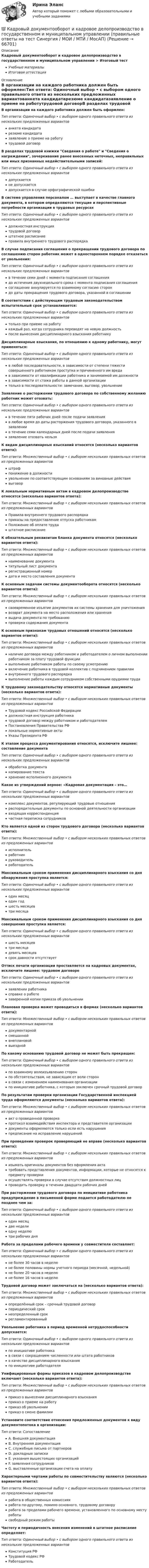      
            Описание
            Кадровый документооборот и кадровое делопроизводство в государственном и муниципальном управлении > Итоговый тестУчебные материалыИтоговая аттестация 
            Оглавление
            В организации на каждого работника должен быть оформлен:Тип ответа: Одиночный выбор • с выбором одного правильного ответа из нескольких предложенных вариантованкета кандидатарезюме кандидатазаявление о приеме на работутрудовой договорВ разделах трудовой книжки Сведения о работе и Сведения о награждении, зачеркивание ранее внесенных неточных, неправильных или иных признанных недействительными записей:Тип ответа: Одиночный выбор • с выбором одного правильного ответа из нескольких предложенных вариантовдопускаетсяне допускаетсядопускается в случае орфографической ошибкиВ системе управления персоналом … выступает в качестве главного документа, в котором определяются текущие и перспективные потребности организации в трудовых ресурсахТип ответа: Одиночный выбор • с выбором одного правильного ответа из нескольких предложенных вариантовдолжностная инструкциятрудовой договорштатное расписаниеправила внутреннего трудового распорядкаВ случае подписания соглашения о прекращении трудового договора по соглашению сторон работник может в одностороннем порядке отказаться от увольнения:Тип ответа: Одиночный выбор • с выбором одного правильного ответа из нескольких предложенных вариантовв течение семи дней с момента подписания соглашениядо истечения двухнедельного срока с момента подписания соглашениясоглашение аннулируется по взаимному согласию сторондо даты прекращения трудового договора, указанной в соглашенииВ соответствии с действующим трудовым законодательством испытательный срок устанавливается:Тип ответа: Одиночный выбор • с выбором одного правильного ответа из нескольких предложенных вариантовтолько при приеме на работукаждый раз, когда сотрудника переводят на новую должностьпосле вынесения дисциплинарного взыскания работникуДисциплинарные взыскания, по отношению к одному работнику, могут применяться:Тип ответа: Одиночный выбор • с выбором одного правильного ответа из нескольких предложенных вариантовв любой последовательности, в зависимости от степени тяжести совершенного работником проступка и причиненного им вредав зависимости от квалификации работника и занимаемой им должностив зависимости от стажа работы в данной организациитолько в последовательности: замечание, выговор, увольнениеЗаявление о расторжении трудового договора по собственному желанию работник может отозвать:Тип ответа: Одиночный выбор • с выбором одного правильного ответа из нескольких предложенных вариантовв течение пяти рабочих дней после подачи заявленияв любое время до даты расторжения трудового договора, указанного в заявлениив течение семи календарных дней после подачи заявлениязаявление отозвать нельзяК видам дисциплинарных взысканий относятся (несколько вариантов ответа):Тип ответа: Множественный выбор • с выбором нескольких правильных ответов из предложенных вариантовштрафпонижение в должностиувольнение по соответствующим основаниям за виновные действиявыговорК локальным нормативным актам в кадровом делопроизводстве относятся (несколько вариантов ответа):Тип ответа: Множественный выбор • с выбором нескольких правильных ответов из предложенных вариантовПравила внутреннего трудового распорядкаприказы на предоставление отпуска работникамПоложение об оплате трудаштатное расписаниеК обязательным реквизитам бланка документа относятся (несколько вариантов ответа):Тип ответа: Множественный выбор • с выбором нескольких правильных ответов из предложенных вариантовнаименование документатитульный лист документарегистрационный номердата и место составления документаК основным задачам системы документооборота относятся (несколько вариантов ответа):Тип ответа: Множественный выбор • с выбором нескольких правильных ответов из предложенных вариантовсвоевременное изъятие документов их системы хранения для уничтожениявозврат документа на место расположения или хранениявыдача документа по требованиюпроверка содержания документаК основным признакам трудовых отношений относятся (несколько вариантов ответа):Тип ответа: Множественный выбор • с выбором нескольких правильных ответов из предложенных вариантовналичие договора между работником и работодателем о личном выполнении работником за плату трудовой функциивыполнение работником работы по своему усмотрениювключение работника в трудовой коллектив с подчинением правиламвнутреннего трудового распорядкавыполнение работы каждым сотрудником собственными орудиями трудаК трудовому законодательству относятся нормативные документы (несколько вариантов ответа):Тип ответа: Множественный выбор • с выбором нескольких правильных ответов из предложенных вариантовТрудовой кодекс Российской Федерациидолжностная инструкция работникатрудовой договор между работником и работодателемПостановления Правительства РФлокальные нормативные актыУказы Президента РФК этапам процесса документирования относятся, исключите лишнее: составление документаТип ответа: Одиночный выбор • с выбором одного правильного ответа из нескольких предложенных вариантовобработка документакопирование текстахранение исполненного документаКакое из утверждений верное: «Кадровая документация – это…Тип ответа: Одиночный выбор • с выбором одного правильного ответа из нескольких предложенных вариантовкомплекс документов, регулирующий трудовые отношенияраспорядительные документы по основной деятельности организациивходящая корреспонденциячастная переписка сотрудниковКто является одной из сторон трудового договора (несколько вариантов ответа):Тип ответа: Множественный выбор • с выбором нескольких правильных ответов из предложенных вариантовисполнительработникруководительработодательМаксимальным сроком применения дисциплинарного взыскания со дня обнаружения проступка является:Тип ответа: Одиночный выбор • с выбором одного правильного ответа из нескольких предложенных вариантоводин месяцодин годшесть месяцевтри месяцаМаксимальным сроком применения дисциплинарного взыскания со дня совершения проступка является:Тип ответа: Одиночный выбор • с выбором одного правильного ответа из нескольких предложенных вариантовшесть месяцевтри месяцадевять месяцевсрок давности отсутствуетОттиск печати организации проставляется на кадровых документах, исключите лишнее: трудовом договореТип ответа: Одиночный выбор • с выбором одного правильного ответа из нескольких предложенных вариантовзаявлении работникасправке о работезаверенной копии приказа об увольненииПлановая проверка может проводиться в формах (несколько вариантов ответа):Тип ответа: Множественный выбор • с выбором нескольких правильных ответов из предложенных вариантовдокументарнойсмешаннойвнеплановойвыезднойПо какому основанию трудовой договор не может быть прекращен:Тип ответа: Одиночный выбор • с выбором одного правильного ответа из нескольких предложенных вариантовпо взаимному волеизъявлению сторонпо обстоятельствам, не зависящим от воли сторонв связи с изменением наименования организациипо инициативе работника, с которым заключен срочный трудовой договорПо результатам проверки организации Государственной инспекцией труда оформляются документы (несколько вариантов ответа):Тип ответа: Множественный выбор • с выбором нескольких правильных ответов из предложенных вариантовакт о проведенной проверкепротокол взаимодействия инспектора и представителя организациидокументы оформляются только если есть нарушенияпредписание на исправление нарушенийПри проведении проверок проверяющий не вправе (несколько вариантов ответа):Тип ответа: Множественный выбор • с выбором нескольких правильных ответов из предложенных вариантовизымать оригиналы документов без оформления актатребовать представления документов, информации, которые не относятся к предмету проверкиосуществлять проверки в случае отсутствия должностных лицпроводить проверку в течении двадцати рабочих днейПри расторжении трудового договора по инициативе работника предупреждение в письменной форме подается работодателю не позднее чем за:Тип ответа: Одиночный выбор • с выбором одного правильного ответа из нескольких предложенных вариантоводин месяцдве неделиодну неделютри рабочих дняРабота за пределами рабочего времени у совместителя составляет:Тип ответа: Одиночный выбор • с выбором одного правильного ответа из нескольких предложенных вариантовне более 30 часов в неделюне более половины нормы учетного периода (месячной, недельной)не более 20 часов в неделюне более 16 часов в неделюТрудовой договор может заключаться на (несколько вариантов ответа):Тип ответа: Множественный выбор • с выбором нескольких правильных ответов из предложенных вариантовопределённый срок – срочный трудовой договорпериодический срокнеопределенный срокрегламентированныйУвольнение работника в период временной нетрудоспособности допускается:Тип ответа: Одиночный выбор • с выбором одного правильного ответа из нескольких предложенных вариантовпо инициативе работникав связи с сокращением численности или штата работниковв качестве дисциплинарного взысканияпо инициативе работодателяУнифицированые формы приказов в кадровом делопроизводстве включают (несколько вариантов ответа):Тип ответа: Множественный выбор • с выбором нескольких правильных ответов из предложенных вариантовприказ о вынесении дисциплинарного взысканияприказ о приеме на работуприказ об увольненииприказ о смене фамилииУстановите соответствие отнесения предложенных документов к виду документопотока в организации:Тип ответа: СопоставлениеA. Внешняя документацияB. Внутренняя документацияC. служебные письма от партнеровD. докладные запискиE. указания вышестоящих организацийF. заявления сотрудниковG. выставленные организации счета на оплатуХарактерными чертами работы по совместительству являются (несколько вариантов ответа):Тип ответа: Множественный выбор • с выбором нескольких правильных ответов из предложенных вариантовработа в общественных комиссияхработа по-другому, помимо основного, трудовому договоруработа за пределами рабочего времени, установленного по основному месту работысвободный режим работыЧастоту и периодичность внесения изменений в штатное расписание определяет:Тип ответа: Одиночный выбор • с выбором одного правильного ответа из нескольких предложенных вариантовКонституция РФТрудовой кодекс РФРаботодатель  
            
            
            Кадровый документооборот и кадровое делопроизводство в государственном и муниципальном управлении💯 Кадровый документооборот и кадровое делопроизводство в государственном и муниципальном управлении (правильные ответы на тест Синергия / МОИ / МТИ / МосАП)Кадровый документооборот и кадровое делопроизводство в государственном и муниципальном управлении. Синергия🌞Кадровый документооборот и кадровое делопроизводство в государственном и муниципальном управлении /Синергия / МТИ / МосАП. Новые ответы на отлично (93/100)Кадровый документооборот и кадровое делопроизводство в государственном и муниципальном управлении (тест с ответами Синергия/МОИ/ МТИ /МОСАП) Кадровый документооборот, практические задания1-17 РосдистантКадровый потенциал организации и его мотивацияКадровый аудит.фмен_БАК / Новые ответы на все вопросы на отлично 100 из 100 баллов / Синергия / МТИ / МосАП💯 Кадровый аудит.фмен_БАК (ответы на тест Синергия / МОИ / МТИ / МосАП, ноябрь 2023)💯 Кадровый аудит.фмен_БАК (ответы на тест Синергия / МОИ / МТИ / МосАП, сентябрь 2023)💯 Кадровый аудит.фмен_БАК (правильные ответы на тест Синергия / МОИ / МТИ / МосАП)Кадровый аудит.фмен_БАК (тест с ответами Синергия/МОИ/ МТИ /МОСАП) «Кадровый аудит - это экспертиза соответствия:... целям, задачам и стратегии развития государственного органа»«Кадровый аудит - это экспертиза соответствия:... целям, задачам и стратегии развития государственного органа»