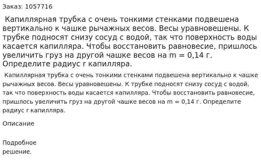  Капиллярная трубка с очень тонкими стенками подвешена вертикально к чашке рычажных весов. Весы уравновешены. К трубке подносят снизу сосуд с водой, так что поверхность воды касается капилляра. Чтобы восстановить равновесие, пришлось увеличить груз на другой чашке весов на m = 0,14 г. Определите радиус r капилляра.  