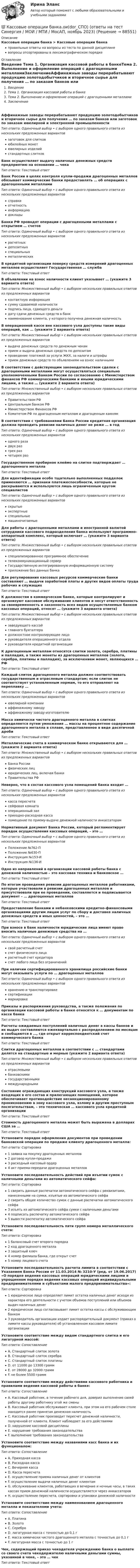      
            Описание
            Кассовые операции банка > Кассовые операции банкаправильные ответы на вопросы из теста по данной дисциплиневопросы отсортированы в лексикографическом порядке 
            Оглавление
            Введение  Тема 1. Организация кассовой работы в банкеТема 2. Выполнение и оформление операций с драгоценными металламиЗаключениеАффинажные заводы перерабатывают продукцию золотодобытчиков и вторичное сырье для получения … по заказам банков или заготовок по заказам ювелирной и электронной промышленностиТип ответа: Одиночный выбор • с выбором одного правильного ответа из нескольких предложенных вариантовзаготовок для слитковюбилейных монетювелирных изделийстандартных слитковБанк осуществляет выдачу наличных денежных средств предприятию на основании … чекаТип ответа: Текcтовый ответ Банк России в целях контроля купли-продажи драгоценных металлов обязывает коммерческие банки предоставлять … об операциях с драгоценными металламиТип ответа: Одиночный выбор • с выбором одного правильного ответа из нескольких предложенных вариантовсправкиотчетностьинформациюдокладыБанки РФ проводят операции с драгоценными металлами с открытием … счетовТип ответа: Одиночный выбор • с выбором одного правильного ответа из нескольких предложенных вариантоврасчетныхдепозитныхспециальныхметаллическихВ кредитной организации поверку средств измерений драгоценных металлов осуществляет Государственная … службаТип ответа: Текcтовый ответ В объявлении на взнос наличности клиент указывает … (укажите 3 варианта ответа)Тип ответа: Множественный выбор • с выбором нескольких правильных ответов из предложенных вариантовконтактную информациясумму сдаваемой наличностиподпись лица, сдающего деньгидату сдачи денежных средств в банкнаименование клиента, у которого получена денежная наличностьВ операционной кассе вне кассового узла доступны такие виды операций, как … (укажите 2 варианта ответа)Тип ответа: Множественный выбор • с выбором нескольких правильных ответов из предложенных вариантоввыдача денежных средств по денежным чекамприем и выдача денежных средств по депозитампроведение платежей за услуги ЖКХ, за налоги и штрафыприем денежных средств по объявлениям на взнос наличнымиВ соответствии с действующим законодательством сделки с драгоценными металлами могут осуществляться специально уполномоченными Банком России по согласованию с Министерством финансов РФ коммерческими банками и иными юридическими лицами, а также … (укажите 2 варианта ответа)Тип ответа: Множественный выбор • с выбором нескольких правильных ответов из предложенных вариантовПравительством РФЦентральным банком РФМинистерством Финансов РФКомитетом РФ по драгоценным металлам и драгоценным камнямВ соответствии с требованиями Банка России кредитная организация должна проводить ревизии наличных денег не реже … в годТип ответа: Одиночный выбор • с выбором одного правильного ответа из нескольких предложенных вариантоводного разадвух разтрех разчетырех разГосударственное пробирное клеймо на слитке подтверждает … драгоценного металлаТип ответа: Текcтовый ответ Для идентификации особо тщательно выполненных подделок применяются … признаки платежеспособности, которые не раскрываются и используются лишь ограниченным кругом специалистовТип ответа: Одиночный выбор • с выбором одного правильного ответа из нескольких предложенных вариантовскрытыеэкспертныеспециальныемашиночитаемыеДля работы с драгоценными металлами и иностранной валютой сотрудники кассового подразделения банка используют программно-аппаратный комплекс, который включает … (укажите 3 варианта ответа)Тип ответа: Множественный выбор • с выбором нескольких правильных ответов из предложенных вариантовспециализированное программное обеспечениетелекоммуникационный серверГосударственную интегрированную информационную системуприложение баз данных банкаДля регулирования кассовых ресурсов коммерческие банки составляют … выдачи заработной платы и других видов оплаты труда рабочих и служащихТип ответа: Текcтовый ответ К должностям в коммерческом банке, которые контролируют и организуют кассовое обслуживание клиентов и несут ответственность за своевременность и законность всех видов осуществляемых банком кассовых операций, относят … (укажите 3 варианта ответа)Тип ответа: Множественный выбор • с выбором нескольких правильных ответов из предложенных вариантовзаведующего кассойглавного бухгалтерадолжностное контролирующее лицоруководителя операционного отделаруководителя кредитной организацииК драгоценным металлам относятся слитки золота, серебра, платины и палладия, а также монеты из драгоценных металлов (золота, серебра, платины и палладия), за исключением монет, являющихся … РФТип ответа: Текcтовый ответ Каждый слиток драгоценного металла должен соответствовать государственным и отраслевым стандартам; если слиток не соответствует установленным нормам, то его отправляют на переплавку …Тип ответа: Одиночный выбор • с выбором одного правильного ответа из нескольких предложенных вариантовювелирной компанииаффинажному заводуаффинажному заводу-изготовителюМасса химически чистого драгоценного металла в слитках определяется путем умножения … массы на процентное содержание драгоценного металла в сплаве, представленное в виде десятичной дробиТип ответа: Текcтовый ответ Металлические счета в коммерческом банке открываются для … (укажите 2 варианта ответа)Тип ответа: Множественный выбор • с выбором нескольких правильных ответов из предложенных вариантовБанка Россиифизических лицюридических лиц, включая банкиПравительства РФНеверно, что в состав кассового узла помещений банка входит …Тип ответа: Одиночный выбор • с выбором одного правильного ответа из нескольких предложенных вариантовкасса пересчетасейфовая комнатаоперационный залприходно-расходная кассапомещение по приему-выдаче денежной наличности инкассаторамНормативный документ Банка России, который регламентирует порядок осуществления кассовых операций, – это …Тип ответа: Одиночный выбор • с выбором одного правильного ответа из нескольких предложенных вариантовПоложение №762-ППоложение №630-ПИнструкция №153-ИИнструкция №136-ИОдно из направлений в организации кассовой работы банка с денежной наличностью – это кассовая техника и банковское …Тип ответа: Текcтовый ответ По итогам проведения ревизии драгоценных металлов работниками, которые участвовали в ревизии драгоценных металлов и присутствовали при ее проведении, составляется и подписывается документ – … драгоценных металловТип ответа: Текcтовый ответ Предоставление банками и небанковскими кредитно-финансовыми организациями другим лицам услуг по сбору и доставке наличных денежных средств и иных ценностей, – это …Тип ответа: Текcтовый ответ При взносе в банк наличности юридические лица имеют право вносить наличные денежные средства на …Тип ответа: Одиночный выбор • с выбором одного правильного ответа из нескольких предложенных вариантовсвой расчетный счетсчет физического лицарасчетный счет кредиторасчет любого лица без ограниченийПри наличии сертифицированного хранилища российские банки могут оказывать услуги по … драгоценных металловТип ответа: Одиночный выбор • с выбором одного правильного ответа из нескольких предложенных вариантовхранению и транспортировкесертификациимаркировкеПриказы и распоряжения руководства, а также положения по организации кассовой работы в банке относятся к … документам по кассе банкаТип ответа: Текcтовый ответ Расчеты ожидаемых поступлений наличных денег в кассы банков и их выдач составляются ежеквартально с распределением по месяцам и сообщаются в …, где открыт корреспондентский счет коммерческого банкаТип ответа: Текcтовый ответ Слитки драгоценных металлов в соответствии с … стандартами делятся на стандартные и мерные (укажите 2 варианта ответа)Тип ответа: Множественный выбор • с выбором нескольких правильных ответов из предложенных вариантовотраслевымибанковскимигосударственнымимеждународнымиСостояние ограждающих конструкций кассового узла, а также входящих в его состав и прилегающих помещений, которое обеспечивает противодействие несанкционированному проникновению в зону кассового узла, взлому и другим преступным посягательствам, – это техническая … кассового узла кредитной организацииТип ответа: Текcтовый ответ Стоимость драгоценного металла может быть выражена в долларах США за …Тип ответа: Текcтовый ответ Установите порядок оформления документов при проведении банковской операции по продаже клиенту драгоценного металла:Тип ответа: Сортировка1 заявка на покупку драгоценных металлов2 договор купли-продажи3 расходный кассовый ордер4 акт приема-передачи драгоценных металловУстановите последовательность действий при изъятии сумок с наличными деньгами из автоматического сейфа:Тип ответа: Сортировка1 сверить данные распечатки автоматического сейфа с реквизитами, нанесенными на сумки, изъятые из автоматического сейфа2 сверить общее количество сумок с данные распечатки автоматического сейфа3 изъять из автоматического сейфа сумки с наличными деньгами4 подписать распечатку автоматического сейфа5 вывести распечатку автоматического сейфаУстановите последовательность пяти групп номера металлического счета:Тип ответа: Сортировка1 балансовый счет второго порядка2 код драгоценного металла3 защитный ключ4 номер филиала банка, где открыт счет5 номер лицевого счетаУстановите последовательность расчета лимита в соответствии с Указанием Банка России от 11.03.2014 № 3210-У (ред. от 19.06.2017) «О порядке ведения кассовых операций юридическими лицами и упрощенном порядке ведения кассовых операций индивидуальными предпринимателями и субъектами малого предпринимательства»:Тип ответа: Сортировка1 юридическое лицо определяет лимит остатка наличных денег исходя из характера его деятельности с учетом объемов поступлений или объемов выдач наличных денег2 юридическое лицо согласовывает лимит остатка кассы с обслуживающим банком3 руководитель организации издает распорядительный документ (приказ о лимите кассы руководителя) об установленном кассовом лимите организацииУстановите соответствие между видом стандартного слитка и его лигатурной массой:Тип ответа: СопоставлениеA. Стандартный слиток золотаB. Стандартный слиток серебраC. Стандартный слиток платиныD. от 11000 до 13300 граммE. от 28000 до 32000 граммF. не более 5500 граммУстановите соответствие между действиями кассового работника и правилами ведения кассовой работы в банке:Тип ответа: СопоставлениеA. Кассовый работник, в течение рабочего дня, доверил выполнение своей работы другому работнику этой же сменыB. Кассовый работник обслуживает клиента, при этом на его рабочем столе находится ранее принятая денежная наличностьC. Кассовый работник производит пересчет денежной наличности, полученной от клиента. Клиент наблюдает за его действиямиD. нарушение кассовой дисциплиныE. нарушение требования законодательстваF. выполнение требования законодательстваУстановите соответствие между названиями касс банка и их функционалом:Тип ответа: СопоставлениеA. Приходная кассаB. Расходная кассаC. Вечерняя кассаD. Касса пересчетаE. осуществление приема наличных денег от клиентовF. осуществление выдачи наличных денег клиентамG. обслуживание клиентов, работающих в вечерние и ночные часы, в таких кассах прием денежной наличности осуществляется через инкассаторовH. осуществление пересчета, сортировки и упаковки денежной наличностиУстановите соответствие между наименованием драгоценного металла и показателями учета:Тип ответа: СопоставлениеA. ПлатинаB. ЗолотоC. СереброD. лигатурная масса с точностью до 0,1 гE. масса химически чистого драгоценного металла c точностью до 0,1 гF. лигатурная масса с точностью до 1 гЧек, содержащий приказ чекодателя учреждению банка о выплате со своего счета чекодержателю наличными деньгами суммы, указанной в чеке, – это … чекТип ответа: Текcтовый ответ   
            
            
             Карьерограмма – это💯 Кассовые операции банка.ои(dor_СПО) (ответы на тест Синергия / МОИ / МТИ / МосАП, ноябрь 2023)💯 Кассовые операции банка.ои(dor_СПО) (правильные ответы на тест Синергия / МОИ / МТИ / МосАП, август 2023)  Кассовые операции банка.  Синергия.  Итоговый, компетентностный, промежуточные тесты. На отлично!Кассовые операции банка тест МОИ МТИ Синергия 2023 г. (все ответы 100 баллов)Кассовые операции банка (тест с ответами Синергия/МОИ/ МТИ /МОСАП)Кассовый метод исполнения бюджетов всех уровнейКарта сравнительного анализа «Общее и специальное право жалобы»Карта сравнительного анализа «Общее и специальное право жалобы»Картография. Контрольная работа вариант 8 Карусель диаметром 4,5 м вращается с угловой скоростью 0,7 рад/с. Момент инерции карусели относительно оси вращения равен 1750 кг•м2. 4 человека массой 65 кг каждый, стоявшие на земле, одновременно с разных сторон прыгают на края карусели.Карусель диаметром D = 4,5 м свободно вращается с угловой скоростью 1 = 0,7 рад/с, ее полный момент инерции равен I = 1750 кг м2. Стоящие на Земле четыре человека массой m = 65 кг каждый одновременно прыгают на край карусели. Карусель имеет момент инерции 1000 кг•м2 и диаметр 4 м, вращается с периодом 2 с. На край карусели сверху прыгает человек массой 70 кг. Скорость человека направлена по вертикали. 	4) Найти период вращения карусели с человеком, Карьера – это …