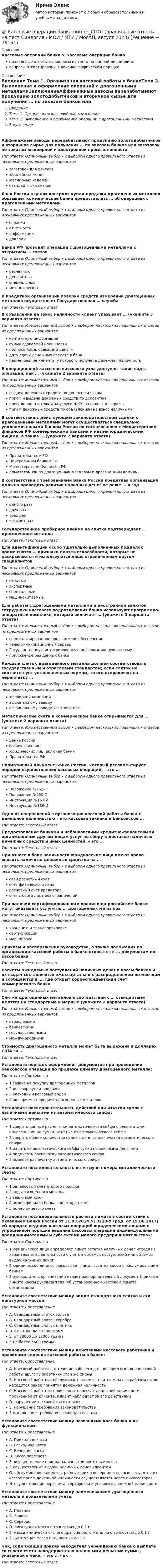      
            Описание
            Кассовые операции банка > Кассовые операции банкаправильные ответы на вопросы из теста по данной дисциплиневопросы отсортированы в лексикографическом порядке 
            Оглавление
            Введение  Тема 1. Организация кассовой работы в банкеТема 2. Выполнение и оформление операций с драгоценными металламиЗаключениеАффинажные заводы перерабатывают продукцию золотодобытчиков и вторичное сырье для получения … по заказам банков или заготовок по заказам ювелирной и электронной промышленностиТип ответа: Одиночный выбор • с выбором одного правильного ответа из нескольких предложенных вариантовзаготовок для слитковюбилейных монетювелирных изделийстандартных слитковБанк России в целях контроля купли-продажи драгоценных металлов обязывает коммерческие банки предоставлять … об операциях с драгоценными металламиТип ответа: Одиночный выбор • с выбором одного правильного ответа из нескольких предложенных вариантовсправкиотчетностьинформациюдокладыБанки РФ проводят операции с драгоценными металлами с открытием … счетовТип ответа: Одиночный выбор • с выбором одного правильного ответа из нескольких предложенных вариантоврасчетныхдепозитныхспециальныхметаллическихВ кредитной организации поверку средств измерений драгоценных металлов осуществляет Государственная … службаТип ответа: Текcтовый ответ В объявлении на взнос наличности клиент указывает … (укажите 3 варианта ответа)Тип ответа: Множественный выбор • с выбором нескольких правильных ответов из предложенных вариантовконтактную информациясумму сдаваемой наличностиподпись лица, сдающего деньгидату сдачи денежных средств в банкнаименование клиента, у которого получена денежная наличностьВ операционной кассе вне кассового узла доступны такие виды операций, как … (укажите 2 варианта ответа)Тип ответа: Множественный выбор • с выбором нескольких правильных ответов из предложенных вариантоввыдача денежных средств по денежным чекамприем и выдача денежных средств по депозитампроведение платежей за услуги ЖКХ, за налоги и штрафыприем денежных средств по объявлениям на взнос наличнымиВ соответствии с действующим законодательством сделки с драгоценными металлами могут осуществляться специально уполномоченными Банком России по согласованию с Министерством финансов РФ коммерческими банками и иными юридическими лицами, а также … (укажите 2 варианта ответа)Тип ответа: Множественный выбор • с выбором нескольких правильных ответов из предложенных вариантовПравительством РФЦентральным банком РФМинистерством Финансов РФКомитетом РФ по драгоценным металлам и драгоценным камнямВ соответствии с требованиями Банка России кредитная организация должна проводить ревизии наличных денег не реже … в годТип ответа: Одиночный выбор • с выбором одного правильного ответа из нескольких предложенных вариантоводного разадвух разтрех разчетырех разГосударственное пробирное клеймо на слитке подтверждает … драгоценного металлаТип ответа: Текcтовый ответ Для идентификации особо тщательно выполненных подделок применяются … признаки платежеспособности, которые не раскрываются и используются лишь ограниченным кругом специалистовТип ответа: Одиночный выбор • с выбором одного правильного ответа из нескольких предложенных вариантовскрытыеэкспертныеспециальныемашиночитаемыеДля работы с драгоценными металлами и иностранной валютой сотрудники кассового подразделения банка используют программно-аппаратный комплекс, который включает … (укажите 3 варианта ответа)Тип ответа: Множественный выбор • с выбором нескольких правильных ответов из предложенных вариантовспециализированное программное обеспечениетелекоммуникационный серверГосударственную интегрированную информационную системуприложение баз данных банкаКаждый слиток драгоценного металла должен соответствовать государственным и отраслевым стандартам; если слиток не соответствует установленным нормам, то его отправляют на переплавку …Тип ответа: Одиночный выбор • с выбором одного правильного ответа из нескольких предложенных вариантовювелирной компанииаффинажному заводуаффинажному заводу-изготовителюМеталлические счета в коммерческом банке открываются для … (укажите 2 варианта ответа)Тип ответа: Множественный выбор • с выбором нескольких правильных ответов из предложенных вариантовБанка Россиифизических лицюридических лиц, включая банкиПравительства РФНормативный документ Банка России, который регламентирует порядок осуществления кассовых операций, – это …Тип ответа: Одиночный выбор • с выбором одного правильного ответа из нескольких предложенных вариантовПоложение №762-ППоложение №630-ПИнструкция №153-ИИнструкция №136-ИОдно из направлений в организации кассовой работы банка с денежной наличностью – это кассовая техника и банковское …Тип ответа: Текcтовый ответ Предоставление банками и небанковскими кредитно-финансовыми организациями другим лицам услуг по сбору и доставке наличных денежных средств и иных ценностей, – это …Тип ответа: Текcтовый ответ При взносе в банк наличности юридические лица имеют право вносить наличные денежные средства на …Тип ответа: Одиночный выбор • с выбором одного правильного ответа из нескольких предложенных вариантовсвой расчетный счетсчет физического лицарасчетный счет кредиторасчет любого лица без ограниченийПри наличии сертифицированного хранилища российские банки могут оказывать услуги по … драгоценных металловТип ответа: Одиночный выбор • с выбором одного правильного ответа из нескольких предложенных вариантовхранению и транспортировкесертификациимаркировкеПриказы и распоряжения руководства, а также положения по организации кассовой работы в банке относятся к … документам по кассе банкаТип ответа: Текcтовый ответ Расчеты ожидаемых поступлений наличных денег в кассы банков и их выдач составляются ежеквартально с распределением по месяцам и сообщаются в …, где открыт корреспондентский счет коммерческого банкаТип ответа: Текcтовый ответ Слитки драгоценных металлов в соответствии с … стандартами делятся на стандартные и мерные (укажите 2 варианта ответа)Тип ответа: Множественный выбор • с выбором нескольких правильных ответов из предложенных вариантовотраслевымибанковскимигосударственнымимеждународнымиСтоимость драгоценного металла может быть выражена в долларах США за …Тип ответа: Текcтовый ответ Установите порядок оформления документов при проведении банковской операции по продаже клиенту драгоценного металла:Тип ответа: Сортировка1 заявка на покупку драгоценных металлов2 договор купли-продажи3 расходный кассовый ордер4 акт приема-передачи драгоценных металловУстановите последовательность действий при изъятии сумок с наличными деньгами из автоматического сейфа:Тип ответа: Сортировка1 сверить данные распечатки автоматического сейфа с реквизитами, нанесенными на сумки, изъятые из автоматического сейфа2 сверить общее количество сумок с данные распечатки автоматического сейфа3 изъять из автоматического сейфа сумки с наличными деньгами4 подписать распечатку автоматического сейфа5 вывести распечатку автоматического сейфаУстановите последовательность пяти групп номера металлического счета:Тип ответа: Сортировка1 балансовый счет второго порядка2 код драгоценного металла3 защитный ключ4 номер филиала банка, где открыт счет5 номер лицевого счетаУстановите последовательность расчета лимита в соответствии с Указанием Банка России от 11.03.2014 № 3210-У (ред. от 19.06.2017) «О порядке ведения кассовых операций юридическими лицами и упрощенном порядке ведения кассовых операций индивидуальными предпринимателями и субъектами малого предпринимательства»:Тип ответа: Сортировка1 юридическое лицо определяет лимит остатка наличных денег исходя из характера его деятельности с учетом объемов поступлений или объемов выдач наличных денег2 юридическое лицо согласовывает лимит остатка кассы с обслуживающим банком3 руководитель организации издает распорядительный документ (приказ о лимите кассы руководителя) об установленном кассовом лимите организацииУстановите соответствие между видом стандартного слитка и его лигатурной массой:Тип ответа: СопоставлениеA. Стандартный слиток золотаB. Стандартный слиток серебраC. Стандартный слиток платиныD. от 11000 до 13300 граммE. от 28000 до 32000 граммF. не более 5500 граммУстановите соответствие между действиями кассового работника и правилами ведения кассовой работы в банке:Тип ответа: СопоставлениеA. Кассовый работник, в течение рабочего дня, доверил выполнение своей работы другому работнику этой же сменыB. Кассовый работник обслуживает клиента, при этом на его рабочем столе находится ранее принятая денежная наличностьC. Кассовый работник производит пересчет денежной наличности, полученной от клиента. Клиент наблюдает за его действиямиD. нарушение кассовой дисциплиныE. нарушение требования законодательстваF. выполнение требования законодательстваУстановите соответствие между названиями касс банка и их функционалом:Тип ответа: СопоставлениеA. Приходная кассаB. Расходная кассаC. Вечерняя кассаD. Касса пересчетаE. осуществление приема наличных денег от клиентовF. осуществление выдачи наличных денег клиентамG. обслуживание клиентов, работающих в вечерние и ночные часы, в таких кассах прием денежной наличности осуществляется через инкассаторовH. осуществление пересчета, сортировки и упаковки денежной наличностиУстановите соответствие между наименованием драгоценного металла и показателями учета:Тип ответа: СопоставлениеA. ПлатинаB. ЗолотоC. СереброD. лигатурная масса с точностью до 0,1 гE. масса химически чистого драгоценного металла c точностью до 0,1 гF. лигатурная масса с точностью до 1 гЧек, содержащий приказ чекодателя учреждению банка о выплате со своего счета чекодержателю наличными деньгами суммы, указанной в чеке, – это … чекТип ответа: Текcтовый ответ   
            
            
            💯 Кассовые операции банка.ои(dor_СПО) (ответы на тест Синергия / МОИ / МТИ / МосАП, ноябрь 2023)💯 Кассовые операции банка.ои(dor_СПО) (правильные ответы на тест Синергия / МОИ / МТИ / МосАП, август 2023)  Кассовые операции банка.  Синергия.  Итоговый, компетентностный, промежуточные тесты. На отлично!Кассовые операции банка тест МОИ МТИ Синергия 2023 г. (все ответы 100 баллов)Кассовые операции банка (тест с ответами Синергия/МОИ/ МТИ /МОСАП)Кассовый метод исполнения бюджетов всех уровнейКассовый метод исполнения бюджетов всех уровнейКарта сравнительного анализа «Общее и специальное право жалобы»Картография. Контрольная работа вариант 8 Карусель диаметром 4,5 м вращается с угловой скоростью 0,7 рад/с. Момент инерции карусели относительно оси вращения равен 1750 кг•м2. 4 человека массой 65 кг каждый, стоявшие на земле, одновременно с разных сторон прыгают на края карусели.Карусель диаметром D = 4,5 м свободно вращается с угловой скоростью 1 = 0,7 рад/с, ее полный момент инерции равен I = 1750 кг м2. Стоящие на Земле четыре человека массой m = 65 кг каждый одновременно прыгают на край карусели. Карусель имеет момент инерции 1000 кг•м2 и диаметр 4 м, вращается с периодом 2 с. На край карусели сверху прыгает человек массой 70 кг. Скорость человека направлена по вертикали. 	4) Найти период вращения карусели с человеком, Карьера – это …карьерный рост - менеджер по продажам