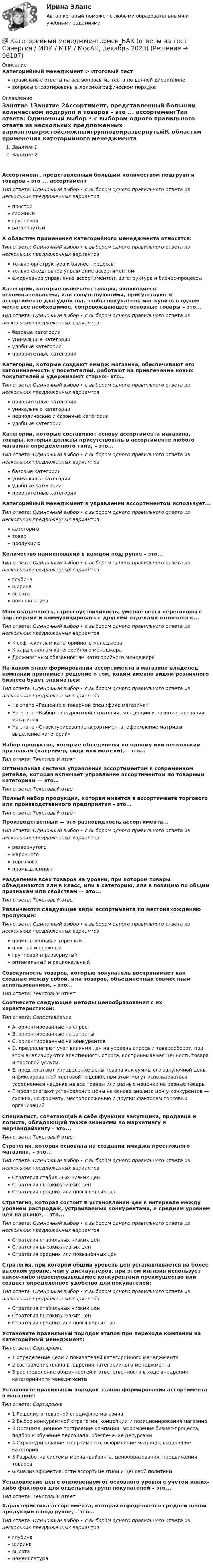     
            Описание
            Категорийный менеджмент > Итоговый тестправильные ответы на все вопросы из теста по данной дисциплиневопросы отсортированы в лексикографическом порядке 
            Оглавление
            Занятие 1Занятие 2Ассортимент, представленный большим количеством подгрупп и товаров – это ... ассортиментТип ответа: Одиночный выбор • с выбором одного правильного ответа из нескольких предложенных вариантовпростойсложныйгрупповойразвернутыйК областям применения категорийного менеджмента относятся:Тип ответа: Одиночный выбор • с выбором одного правильного ответа из нескольких предложенных вариантовтолько оргструктура и бизнес-процессытолько ежедневное управление ассортиментомежедневное управление ассортиментом, оргструктура и бизнес-процессыКатегории, которые включают товары, являющиеся вспомогательными, или сопутствующими, присутствуют в ассортименте для удобства, чтобы покупатель мог купить в одном месте все необходимое, сопровождающее основные товары – это...Тип ответа: Одиночный выбор • с выбором одного правильного ответа из нескольких предложенных вариантовбазовые категорииуникальные категорииудобные категорииприоритетные категорииКатегории, которые создают имидж магазина, обеспечивают его запоминаемость у посетителей, работают на привлечение новых покупателей и удерживают старых– это…Тип ответа: Одиночный выбор • с выбором одного правильного ответа из нескольких предложенных вариантовприоритетные категорииуникальные категориипериодические и сезонные категорииудобные категорииКатегории, которые составляют основу ассортимента магазина, товары, которых должны присутствовать в ассортименте любого магазина определенного типа, – это...Тип ответа: Одиночный выбор • с выбором одного правильного ответа из нескольких предложенных вариантовбазовые категорииуникальные категорииудобные категорииприоритетные категорииКатегорийный менеджмент в управлении ассортиментом использует...Тип ответа: Одиночный выбор • с выбором одного правильного ответа из нескольких предложенных вариантовкатегориютоварпродукциюКоличество наименований в каждой подгруппе – это...Тип ответа: Одиночный выбор • с выбором одного правильного ответа из нескольких предложенных вариантовглубинаширинавысотаноменклатураМногозадачность, стрессоустойчивость, умение вести переговоры с партнёрами и коммуницировать с другими отделами относятся к...Тип ответа: Одиночный выбор • с выбором одного правильного ответа из нескольких предложенных вариантовК софт-скиллам категорийного менеджераК хард-скиллам категорийного менеджераДолжностным обязанностям категорийного менеджераНа каком этапе формирования ассортимента в магазине владелец компании принимает решение о том, каким именно видом розничного бизнеса будет заниматься:Тип ответа: Одиночный выбор • с выбором одного правильного ответа из нескольких предложенных вариантовНа этапе «Решение о товарной специфике магазина»На этапе «Выбор конкурентной стратегии, концепции и позиционирования магазина»На этапе «Структурирование ассортимента, оформление матрицы, выделение категорий»Набор продуктов, которые объединены по одному или нескольким признакам (например, виду или модели), – это...Тип ответа: Текcтовый ответ Оптимальная система управления ассортиментом в современном ритейле, которая включает управление ассортиментом по товарным категориям — это…Тип ответа: Текcтовый ответ Полный набор продукции, которая имеется в ассортименте торгового или производственного предприятия – это…Тип ответа: Текcтовый ответ Производственный — это разновидность ассортимента...Тип ответа: Одиночный выбор • с выбором одного правильного ответа из нескольких предложенных вариантовразвернутогомарочноготорговогопромышленногоРазделение всех товаров на уровни, при котором товары объединяются или в класс, или в категорию, или в позицию по общим признакам или свойствам — это...Тип ответа: Текcтовый ответ Различаются следующие виды ассортимента по местонахождению продукции:Тип ответа: Одиночный выбор • с выбором одного правильного ответа из нескольких предложенных вариантовпромышленный и торговыйпростой и сложныйгрупповой и развернутыйоптимальный и рациональныйСовокупность товаров, которые покупатель воспринимает как сходные между собой, или товаров, объединенных совместным использованием, – это...Тип ответа: Текcтовый ответ Соотнесите следующие методы ценообразования с их характеристикой:Тип ответа: СопоставлениеA. ориентированные на спросB. ориентированные на затратыC. ориентированные на конкурентовD. предполагают учет влияния цен на уровень спроса и товарооборот, при этом анализируются эластичность спроса, воспринимаемая ценность товара и торговой услуги;E. предполагают определение цены товара как суммы его закупочной цены и фиксированной торговой наценки, при этом могут использоваться усредненная наценка на все товары или разные наценки на разные товарыF. предполагают установление цены на основе анализа цен у конкурентов — схожих, но формату, местоположению и другим факторам торговых организацийСпециалист, сочетающий в себе функции закупщика, продавца и логиста, обладающий также знаниями по маркетингу и мерчандайзингу – это...Тип ответа: Текcтовый ответ Стратегия, которая основана на создании имиджа престижного магазина, – это...Тип ответа: Одиночный выбор • с выбором одного правильного ответа из нескольких предложенных вариантовСтратегия стабильных низких ценСтратегия высоких/низких ценСтратегия средних или повышенных ценСтратегия, которая состоит в установлении цен в интервале между уровнем распродаж, устраиваемых конкурентами, и средним уровнем цен на рынке, – это...Тип ответа: Одиночный выбор • с выбором одного правильного ответа из нескольких предложенных вариантовСтратегия стабильных низких ценСтратегия высоких/низких ценСтратегия средних или повышенных ценСтратегия, при которой общий уровень цен устанавливается на более высоком уровне, чем у дискаунтеров, при этом магазин использует какое-либо невоспроизводимое конкурентами преимущество или создаст определенное удобство для покупателей:Тип ответа: Одиночный выбор • с выбором одного правильного ответа из нескольких предложенных вариантовСтратегия стабильных низких ценСтратегия высоких/низких ценСтратегия средних или повышенных ценУстановите правильный порядок этапов при переходе компании на категорийный менеджмент:Тип ответа: Сортировка1 определение цели и показателей категорийного менеджмента2 составление плана внедрения категорийного менеджмента3 распределение обязанностей и ответственности в ходе внедрения категорийного менеджментаУстановите правильный порядок этапов формирования ассортимента в магазине:Тип ответа: Сортировка1 Решение о товарной специфике магазина2 Выбор конкурентной стратегии, концепции и позиционирования магазина3 Организационное построение компании, оформление бизнес-процесса, подбор и обучение персонала, обеспечение ресурсами4 Структурирование ассортимента, оформление матрицы, выделение категорий5 Разработка системы мерчандайзинга, ценообразования, продвижения товаров6 Анализ эффективности ассортиментной и ценовой политики.Установление цен с отклонением от основного уровня с учетом каких-либо факторов для отдельных групп покупателей – это...Тип ответа: Текcтовый ответ Характеристика ассортимента, которая определяется средней ценой продукции в подгруппе, – это...Тип ответа: Одиночный выбор • с выбором одного правильного ответа из нескольких предложенных вариантовглубинаширинавысотаноменклатура  
            
            
            Категорийный менеджмент / Тест 2 + Тест 3 / Onlinetestpad / Результат 100%💯 Категорийный менеджмент.фмен_БАК (ответы на тест Синергия / МОИ / МТИ / МосАП, декабрь 2023)Категорийный менеджмент.фмен_БАК. Синергия. Ответы на ИТОГОВЫЙ ТЕСТ. На отлично!Категорически запрещается работать на фрезерных станках в:Категория жертвы войны в международном праве охватывает...Категория, которая является наиболее рискованной для компании с точки зрения вероятного мошенничества и нарушения безопасности, - это ...Категория, которая является наиболее рискованной для компании с точки зрения вероятного мошенничества и нарушения безопасности, – это …Кассовый метод исполнения бюджетов всех уровнейКассовый метод исполнения бюджетов всех уровнейКассовый метод ориентирует организацию на признание своих доходов (расходов) …Кастомизация – это …Катализатор – это вещество, … реакцииКатализ в нефтепереработке и нефтехимии. EDUCONКатегориальный строй психологии