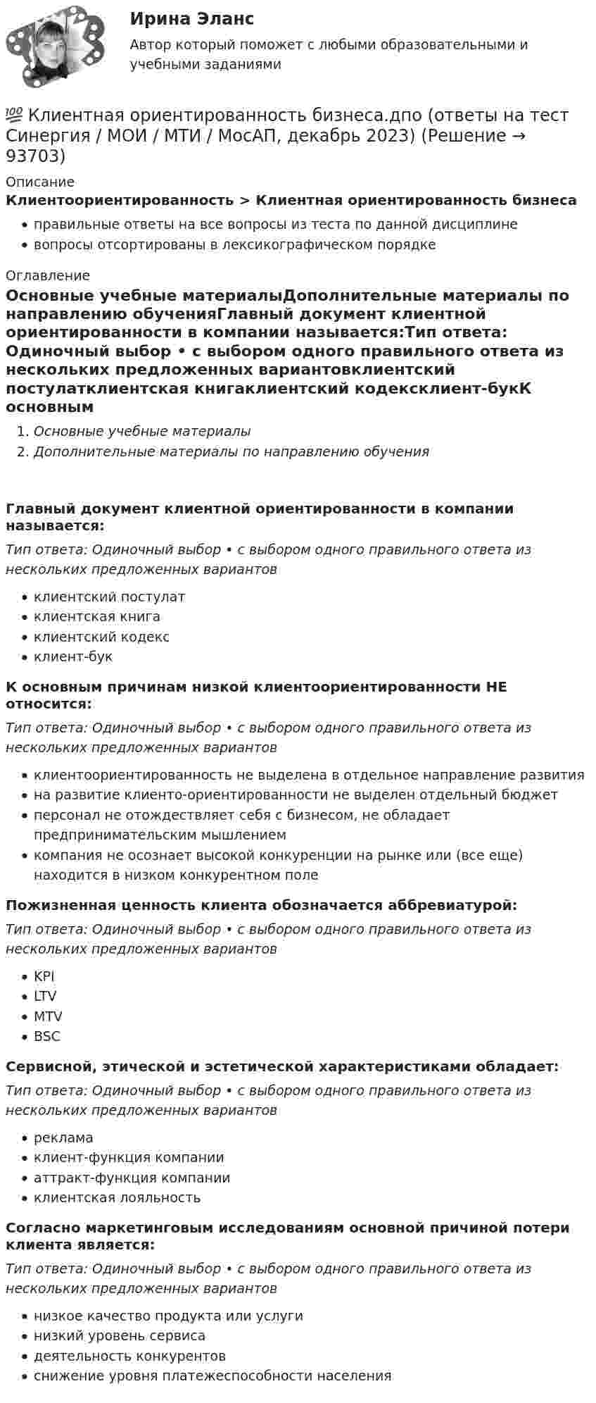      
            Описание
            Клиентоориентированность > Клиентная ориентированность бизнесаправильные ответы на все вопросы из теста по данной дисциплиневопросы отсортированы в лексикографическом порядке 
            Оглавление
            Основные учебные материалыДополнительные материалы по направлению обученияГлавный документ клиентной ориентированности в компании называется:Тип ответа: Одиночный выбор • с выбором одного правильного ответа из нескольких предложенных вариантовклиентский постулатклиентская книгаклиентский кодексклиент-букК основным причинам низкой клиентоориентированности НЕ относится:Тип ответа: Одиночный выбор • с выбором одного правильного ответа из нескольких предложенных вариантовклиентоориентированность не выделена в отдельное направление развитияна развитие клиенто-ориентированности не выделен отдельный бюджетперсонал не отождествляет себя с бизнесом, не обладает предпринимательским мышлениемкомпания не осознает высокой конкуренции на рынке или (все еще) находится в низком конкурентном полеПожизненная ценность клиента обозначается аббревиатурой:Тип ответа: Одиночный выбор • с выбором одного правильного ответа из нескольких предложенных вариантовKPILTVMTVBSCСервисной, этической и эстетической характеристиками обладает:Тип ответа: Одиночный выбор • с выбором одного правильного ответа из нескольких предложенных вариантоврекламаклиент-функция компанииаттракт-функция компанииклиентская лояльностьСогласно маркетинговым исследованиям основной причиной потери клиента является:Тип ответа: Одиночный выбор • с выбором одного правильного ответа из нескольких предложенных вариантовнизкое качество продукта или услугинизкий уровень сервисадеятельность конкурентовснижение уровня платежеспособности населения  
            
            
            💯 Клиентная ориентированность бизнеса.дпо (все ответы на тест Синергия / МТИ / МосАП, январь 2023)💯 Клиентная ориентированность бизнеса.дпо (ответы на тест Синергия / МОИ / МТИ / МосАП, декабрь 2023)💯 Клиентная ориентированность бизнеса.дпо (ответы на тест Синергия / МОИ / МТИ / МосАП, октябрь 2023)💯 Клиентная ориентированность бизнеса.дпо (ответы на тест Синергия / МОИ / МТИ / МосАП, сентябрь 2023)💯 Клиентная ориентированность бизнеса.дпо (правильные ответы на тест Синергия / МОИ / МТИ / МосАП)💯 Клиентная ориентированность бизнеса.дпо (правильные ответы на тест Синергия / МОИ / МТИ / МосАП, август 2023)Клиентная ориентированность бизнеса.дпо. Синергия. Ответы на ИТОГОВЫЙ ТЕСТ. На отлично!кластерные термины науки - функциональные научные терминыкластерные термины по маркетингукластерные термины финансового анализаКластер файлового сервераК легкому отрицательно заряженному шарику, подвешенному на шелковой нити, подносят северный полюс магнита. Что будет происходить с шариком? Учесть, что магнитное поле действует только на движущиеся зарядыКлиент выбирает продукт или услугу …✅ Клиентная ориентированность бизнеса 5 вопросов СИНЕРГИЯ МТИ 2022