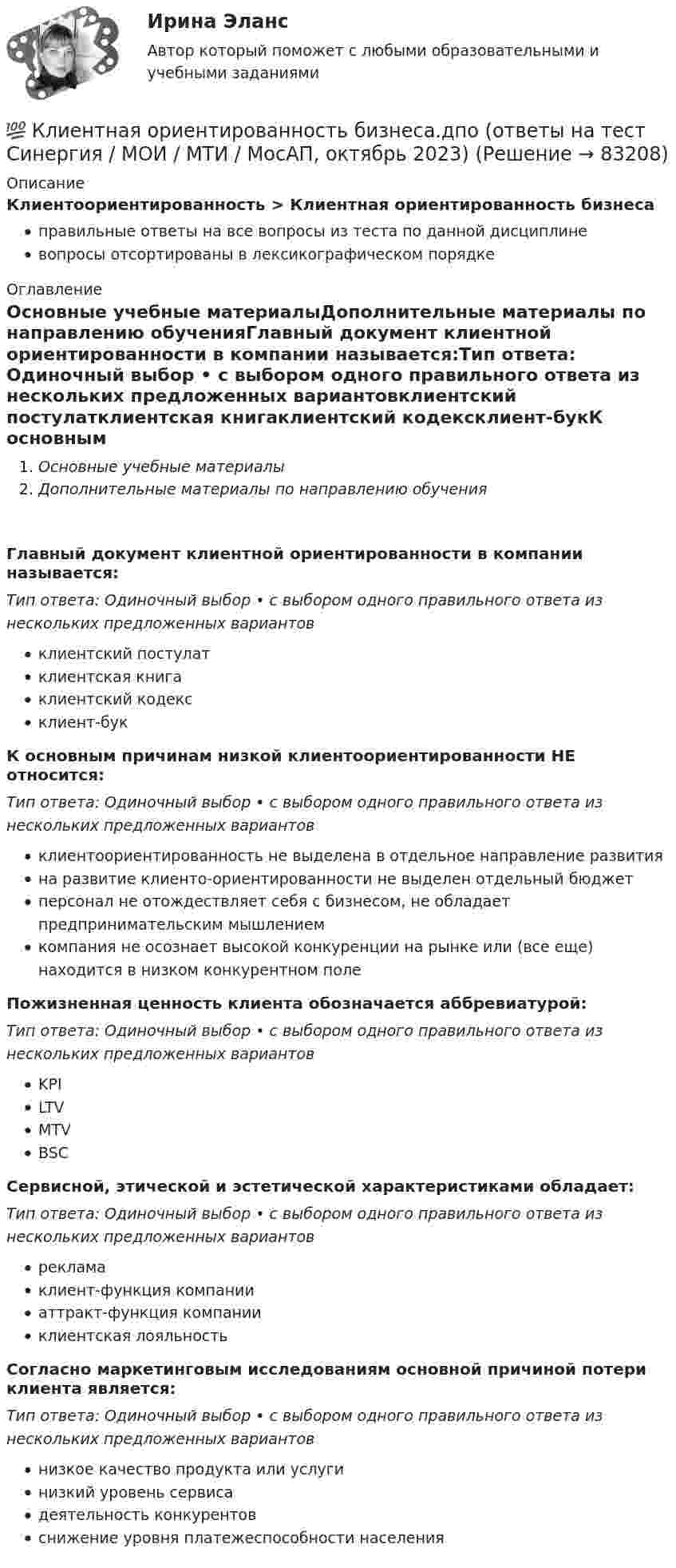      
            Описание
            Клиентоориентированность > Клиентная ориентированность бизнесаправильные ответы на все вопросы из теста по данной дисциплиневопросы отсортированы в лексикографическом порядке 
            Оглавление
            Основные учебные материалыДополнительные материалы по направлению обученияГлавный документ клиентной ориентированности в компании называется:Тип ответа: Одиночный выбор • с выбором одного правильного ответа из нескольких предложенных вариантовклиентский постулатклиентская книгаклиентский кодексклиент-букК основным причинам низкой клиентоориентированности НЕ относится:Тип ответа: Одиночный выбор • с выбором одного правильного ответа из нескольких предложенных вариантовклиентоориентированность не выделена в отдельное направление развитияна развитие клиенто-ориентированности не выделен отдельный бюджетперсонал не отождествляет себя с бизнесом, не обладает предпринимательским мышлениемкомпания не осознает высокой конкуренции на рынке или (все еще) находится в низком конкурентном полеПожизненная ценность клиента обозначается аббревиатурой:Тип ответа: Одиночный выбор • с выбором одного правильного ответа из нескольких предложенных вариантовKPILTVMTVBSCСервисной, этической и эстетической характеристиками обладает:Тип ответа: Одиночный выбор • с выбором одного правильного ответа из нескольких предложенных вариантоврекламаклиент-функция компанииаттракт-функция компанииклиентская лояльностьСогласно маркетинговым исследованиям основной причиной потери клиента является:Тип ответа: Одиночный выбор • с выбором одного правильного ответа из нескольких предложенных вариантовнизкое качество продукта или услугинизкий уровень сервисадеятельность конкурентовснижение уровня платежеспособности населения  
            
            
            💯 Клиентная ориентированность бизнеса.дпо (ответы на тест Синергия / МОИ / МТИ / МосАП, декабрь 2023)💯 Клиентная ориентированность бизнеса.дпо (ответы на тест Синергия / МОИ / МТИ / МосАП, октябрь 2023)💯 Клиентная ориентированность бизнеса.дпо (ответы на тест Синергия / МОИ / МТИ / МосАП, сентябрь 2023)💯 Клиентная ориентированность бизнеса.дпо (правильные ответы на тест Синергия / МОИ / МТИ / МосАП)💯 Клиентная ориентированность бизнеса.дпо (правильные ответы на тест Синергия / МОИ / МТИ / МосАП, август 2023)Клиентная ориентированность бизнеса.дпо. Синергия. Ответы на ИТОГОВЫЙ ТЕСТ. На отлично!Клиентная ориентированность бизнеса.дпо (тест с ответами Синергия/МОИ/ МТИ /МОСАП)кластерные термины по маркетингукластерные термины финансового анализаКластер файлового сервераК легкому отрицательно заряженному шарику, подвешенному на шелковой нити, подносят северный полюс магнита. Что будет происходить с шариком? Учесть, что магнитное поле действует только на движущиеся зарядыКлиент выбирает продукт или услугу …✅ Клиентная ориентированность бизнеса 5 вопросов СИНЕРГИЯ МТИ 2022💯 Клиентная ориентированность бизнеса.дпо (все ответы на тест Синергия / МТИ / МосАП, апрель 2023)