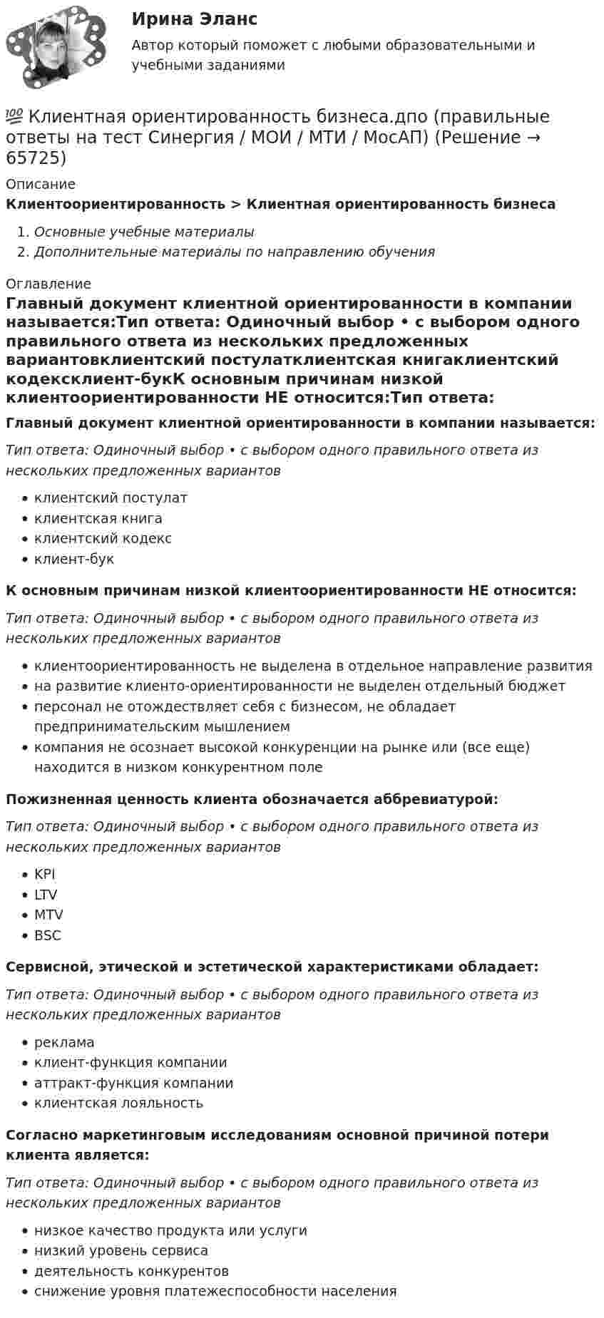      
            Описание
            Клиентоориентированность > Клиентная ориентированность бизнесаОсновные учебные материалыДополнительные материалы по направлению обучения 
            Оглавление
            Главный документ клиентной ориентированности в компании называется:Тип ответа: Одиночный выбор • с выбором одного правильного ответа из нескольких предложенных вариантовклиентский постулатклиентская книгаклиентский кодексклиент-букК основным причинам низкой клиентоориентированности НЕ относится:Тип ответа: Одиночный выбор • с выбором одного правильного ответа из нескольких предложенных вариантовклиентоориентированность не выделена в отдельное направление развитияна развитие клиенто-ориентированности не выделен отдельный бюджетперсонал не отождествляет себя с бизнесом, не обладает предпринимательским мышлениемкомпания не осознает высокой конкуренции на рынке или (все еще) находится в низком конкурентном полеПожизненная ценность клиента обозначается аббревиатурой:Тип ответа: Одиночный выбор • с выбором одного правильного ответа из нескольких предложенных вариантовKPILTVMTVBSCСервисной, этической и эстетической характеристиками обладает:Тип ответа: Одиночный выбор • с выбором одного правильного ответа из нескольких предложенных вариантоврекламаклиент-функция компанииаттракт-функция компанииклиентская лояльностьСогласно маркетинговым исследованиям основной причиной потери клиента является:Тип ответа: Одиночный выбор • с выбором одного правильного ответа из нескольких предложенных вариантовнизкое качество продукта или услугинизкий уровень сервисадеятельность конкурентовснижение уровня платежеспособности населения  
            
            
            💯 Клиентная ориентированность бизнеса.дпо (ответы на тест Синергия / МОИ / МТИ / МосАП, сентябрь 2023)💯 Клиентная ориентированность бизнеса.дпо (правильные ответы на тест Синергия / МОИ / МТИ / МосАП)💯 Клиентная ориентированность бизнеса.дпо (правильные ответы на тест Синергия / МОИ / МТИ / МосАП, август 2023)Клиентная ориентированность бизнеса.дпо. Синергия. Ответы на ИТОГОВЫЙ ТЕСТ. На отлично!Клиентная ориентированность бизнеса.дпо (тест с ответами Синергия/МОИ/ МТИ /МОСАП)Клиентная ориентированность бизнеса синергия ответы 2022Клиентом является Ефросинья Афанасьевна Нечитайло. Она обратилась к вам в связи с последней волей и завещанием ее матери. Нечитайло 68 лет, она не замужем. Кластер файлового сервераК легкому отрицательно заряженному шарику, подвешенному на шелковой нити, подносят северный полюс магнита. Что будет происходить с шариком? Учесть, что магнитное поле действует только на движущиеся зарядыКлиент выбирает продукт или услугу …✅ Клиентная ориентированность бизнеса 5 вопросов СИНЕРГИЯ МТИ 2022💯 Клиентная ориентированность бизнеса.дпо (все ответы на тест Синергия / МТИ / МосАП, апрель 2023)💯 Клиентная ориентированность бизнеса.дпо (все ответы на тест Синергия / МТИ / МосАП, январь 2023)💯 Клиентная ориентированность бизнеса.дпо (ответы на тест Синергия / МОИ / МТИ / МосАП, декабрь 2023)
