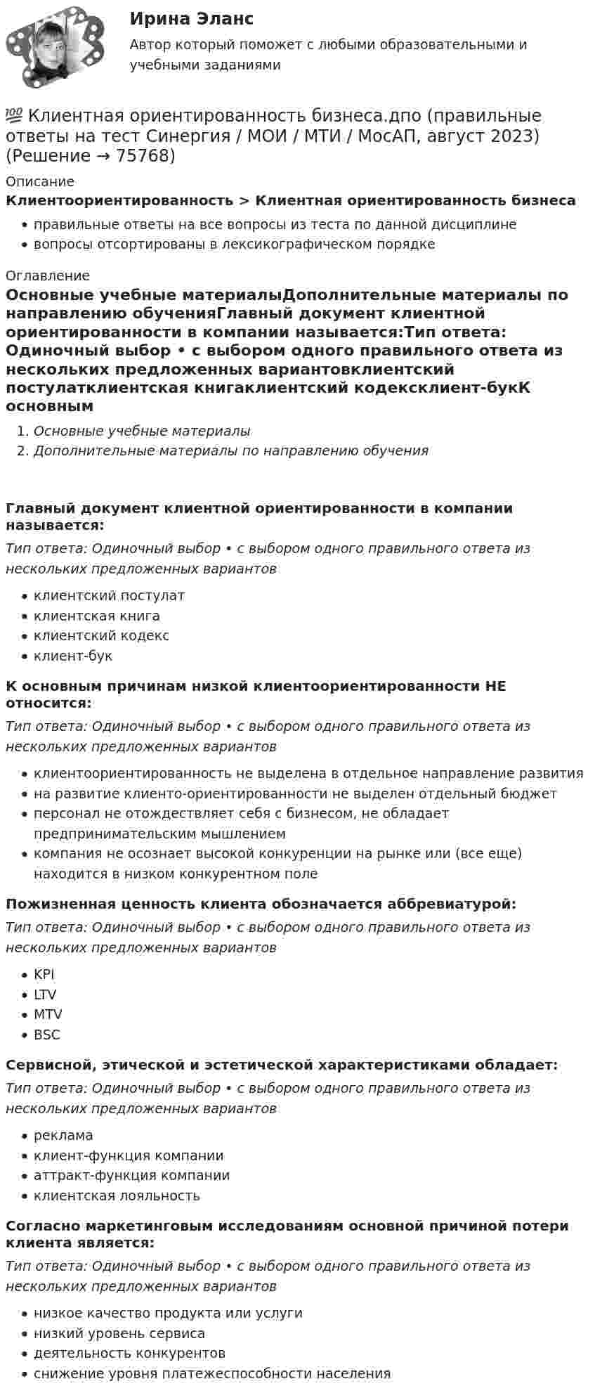     
            Описание
            Клиентоориентированность > Клиентная ориентированность бизнесаправильные ответы на все вопросы из теста по данной дисциплиневопросы отсортированы в лексикографическом порядке 
            Оглавление
            Основные учебные материалыДополнительные материалы по направлению обученияГлавный документ клиентной ориентированности в компании называется:Тип ответа: Одиночный выбор • с выбором одного правильного ответа из нескольких предложенных вариантовклиентский постулатклиентская книгаклиентский кодексклиент-букК основным причинам низкой клиентоориентированности НЕ относится:Тип ответа: Одиночный выбор • с выбором одного правильного ответа из нескольких предложенных вариантовклиентоориентированность не выделена в отдельное направление развитияна развитие клиенто-ориентированности не выделен отдельный бюджетперсонал не отождествляет себя с бизнесом, не обладает предпринимательским мышлениемкомпания не осознает высокой конкуренции на рынке или (все еще) находится в низком конкурентном полеПожизненная ценность клиента обозначается аббревиатурой:Тип ответа: Одиночный выбор • с выбором одного правильного ответа из нескольких предложенных вариантовKPILTVMTVBSCСервисной, этической и эстетической характеристиками обладает:Тип ответа: Одиночный выбор • с выбором одного правильного ответа из нескольких предложенных вариантоврекламаклиент-функция компанииаттракт-функция компанииклиентская лояльностьСогласно маркетинговым исследованиям основной причиной потери клиента является:Тип ответа: Одиночный выбор • с выбором одного правильного ответа из нескольких предложенных вариантовнизкое качество продукта или услугинизкий уровень сервисадеятельность конкурентовснижение уровня платежеспособности населения  
            
            
            💯 Клиентная ориентированность бизнеса.дпо (правильные ответы на тест Синергия / МОИ / МТИ / МосАП)💯 Клиентная ориентированность бизнеса.дпо (правильные ответы на тест Синергия / МОИ / МТИ / МосАП, август 2023)Клиентная ориентированность бизнеса.дпо. Синергия. Ответы на ИТОГОВЫЙ ТЕСТ. На отлично!Клиентная ориентированность бизнеса.дпо (тест с ответами Синергия/МОИ/ МТИ /МОСАП)Клиентная ориентированность бизнеса синергия ответы 2022Клиентом является Ефросинья Афанасьевна Нечитайло. Она обратилась к вам в связи с последней волей и завещанием ее матери. Нечитайло 68 лет, она не замужем. КлиентоориентированностьК легкому отрицательно заряженному шарику, подвешенному на шелковой нити, подносят северный полюс магнита. Что будет происходить с шариком? Учесть, что магнитное поле действует только на движущиеся зарядыКлиент выбирает продукт или услугу …✅ Клиентная ориентированность бизнеса 5 вопросов СИНЕРГИЯ МТИ 2022💯 Клиентная ориентированность бизнеса.дпо (все ответы на тест Синергия / МТИ / МосАП, апрель 2023)💯 Клиентная ориентированность бизнеса.дпо (все ответы на тест Синергия / МТИ / МосАП, январь 2023)💯 Клиентная ориентированность бизнеса.дпо (ответы на тест Синергия / МОИ / МТИ / МосАП, декабрь 2023)💯 Клиентная ориентированность бизнеса.дпо (ответы на тест Синергия / МОИ / МТИ / МосАП, октябрь 2023)