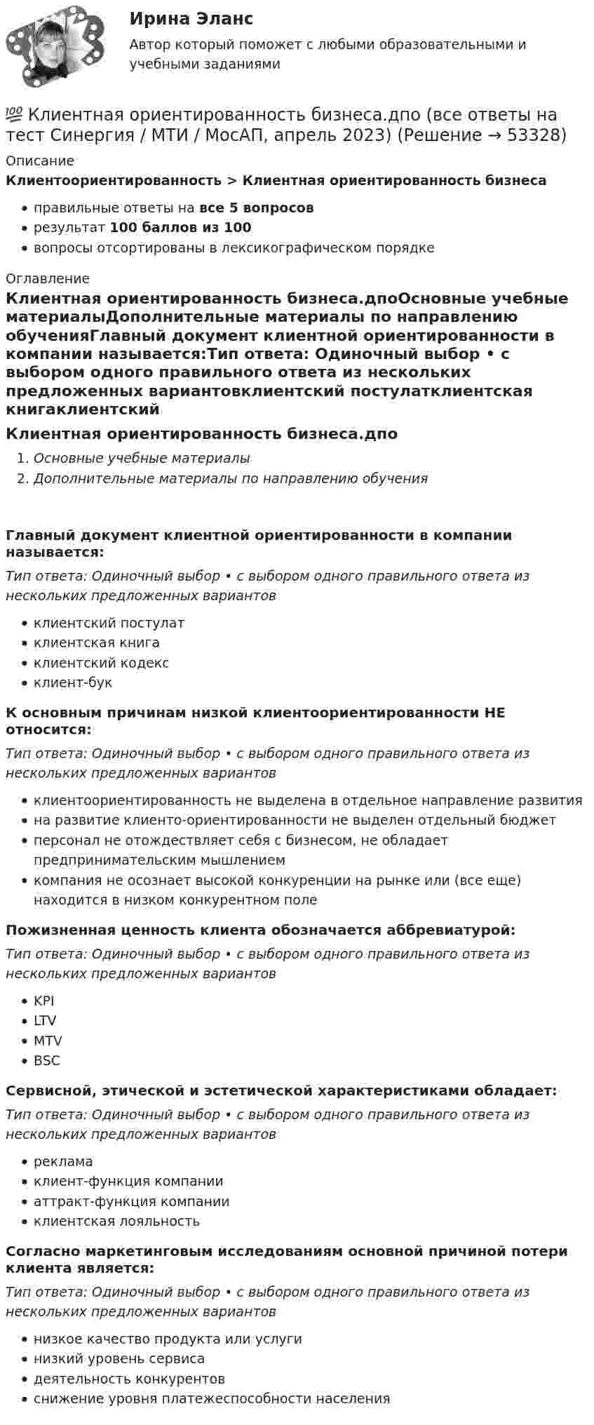      
            Описание
            Клиентоориентированность > Клиентная ориентированность бизнесаправильные ответы на все 5 вопросоврезультат 100 баллов из 100вопросы отсортированы в лексикографическом порядке 
            Оглавление
            Клиентная ориентированность бизнеса.дпоОсновные учебные материалыДополнительные материалы по направлению обученияГлавный документ клиентной ориентированности в компании называется:Тип ответа: Одиночный выбор • с выбором одного правильного ответа из нескольких предложенных вариантовклиентский постулатклиентская книгаклиентский кодексклиент-букК основным причинам низкой клиентоориентированности НЕ относится:Тип ответа: Одиночный выбор • с выбором одного правильного ответа из нескольких предложенных вариантовклиентоориентированность не выделена в отдельное направление развитияна развитие клиенто-ориентированности не выделен отдельный бюджетперсонал не отождествляет себя с бизнесом, не обладает предпринимательским мышлениемкомпания не осознает высокой конкуренции на рынке или (все еще) находится в низком конкурентном полеПожизненная ценность клиента обозначается аббревиатурой:Тип ответа: Одиночный выбор • с выбором одного правильного ответа из нескольких предложенных вариантовKPILTVMTVBSCСервисной, этической и эстетической характеристиками обладает:Тип ответа: Одиночный выбор • с выбором одного правильного ответа из нескольких предложенных вариантоврекламаклиент-функция компанииаттракт-функция компанииклиентская лояльностьСогласно маркетинговым исследованиям основной причиной потери клиента является:Тип ответа: Одиночный выбор • с выбором одного правильного ответа из нескольких предложенных вариантовнизкое качество продукта или услугинизкий уровень сервисадеятельность конкурентовснижение уровня платежеспособности населения 
            
            
            ✅ Клиентная ориентированность бизнеса 5 вопросов СИНЕРГИЯ МТИ 2022💯 Клиентная ориентированность бизнеса.дпо (все ответы на тест Синергия / МТИ / МосАП, апрель 2023)💯 Клиентная ориентированность бизнеса.дпо (все ответы на тест Синергия / МТИ / МосАП, январь 2023)💯 Клиентная ориентированность бизнеса.дпо (ответы на тест Синергия / МОИ / МТИ / МосАП, декабрь 2023)💯 Клиентная ориентированность бизнеса.дпо (ответы на тест Синергия / МОИ / МТИ / МосАП, октябрь 2023)💯 Клиентная ориентированность бизнеса.дпо (ответы на тест Синергия / МОИ / МТИ / МосАП, сентябрь 2023)💯 Клиентная ориентированность бизнеса.дпо (правильные ответы на тест Синергия / МОИ / МТИ / МосАП)Кластер базы данных master-master, master-slaveКластерная экономическая система по бизнесу информационный бизнес в экономических определенияхкластерные термины науки - функциональные научные терминыкластерные термины по маркетингукластерные термины финансового анализаКластер файлового сервераК легкому отрицательно заряженному шарику, подвешенному на шелковой нити, подносят северный полюс магнита. Что будет происходить с шариком? Учесть, что магнитное поле действует только на движущиеся заряды