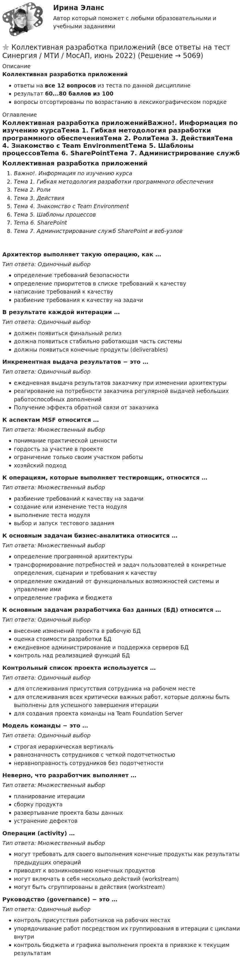      
          Описание
          Коллективная разработка приложенийответы на все 12 вопросов из теста по данной дисциплинерезультат 60...80 баллов из 100вопросы отсортированы по возрастанию в лексикографическом порядке 
          Оглавление
          Коллективная разработка приложенийВажно!. Информация по изучению курсаТема 1. Гибкая методология разработки программного обеспеченияТема 2. РолиТема 3. ДействияТема 4. Знакомство с Team EnvironmentТема 5. Шаблоны процессовTema 6. SharePointТема 7. Администрирование служб SharePoint и веб-узловАрхитектор выполняет такую операцию, как … Тип ответа: Одиночный выборопределение требований безопасностиопределение приоритетов в списке требований к качествунаписание требований к качествуразбиение требования к качеству на задачиВ результате каждой интерации … Тип ответа: Одиночный выбордолжен появиться финальный релиздолжна появиться стабильно работающая часть системыдолжны появиться конечные продукты (deliverables)Инкрементная выдача результатов − это … Тип ответа: Одиночный выборежедневная выдача результатов заказчику при изменении архитектурыреагирование на потребности заказчика регулярной выдачей небольших работоспособных дополненийПолучение эффекта обратной связи от заказчикаК аспектам MSF относится … Тип ответа: Множественный выборпонимание практической ценностигордость за участие в проектеограничение только своим участком работыхозяйский подходК операциям, которые выполняет тестировщик, относится … Тип ответа: Множественный выборразбиение требований к качеству на задачисоздание или изменение теста модулявыполнение теста модулявыбор и запуск тестового заданияК основным задачам бизнес-аналитика относится … Тип ответа: Множественный выборопределение программной архитектурытрансформирование потребностей и задач пользователей в конкретные определения, сценарии и требования к качествуопределение ожиданий от функциональных возможностей системы и управление имиопределение графика и бюджетаК основным задачам разработчика баз данных (БД) относится … Тип ответа: Одиночный выборвнесение изменений проекта в рабочую БДоценка стоимости разработки БДежедневное администрирование и поддержка серверов БДконтроль над реализацией функций БДКонтрольный список проекта используется … Тип ответа: Одиночный выбордля отслеживания присутствия сотрудника на рабочем местедля отслеживания всех критически важных работ, которые должны быть выполнены для успешного завершения итерациидля создания проекта команды на Team Foundation ServerМодель команды − это … Тип ответа: Одиночный выборстрогая иерархическая вертикальравнозначность сотрудников с четкой подотчетностьюнеравноправность сотрудников без подотчетностиНеверно, что разработчик выполняет …Тип ответа: Множественный выборпланирование итерациисборку продуктаразвертывание проекта базы данныхустранение дефектовОперации (activity) … Тип ответа: Множественный выбормогут требовать для своего выполнения конечные продукты как результаты предыдущих операцийприводят к возникновению конечных продуктовмогут включать в себя несколько действий (workstream)могут быть сгруппированы в действия (workstream)Руководство (governance) − это … Тип ответа: Одиночный выборконтроль присутствия работников на рабочих местахупорядочивание работ посредством их группирования в итерации с циклами внутриконтроль бюджета и графика выполнения проекта в привязке к текущим результатам  
            
            
            ⭐ Коллективная разработка приложений (все ответы на тест Синергия / МТИ / МосАП, июль 2022)⭐ Коллективная разработка приложений (все ответы на тест Синергия / МТИ / МосАП, июнь 2022)⭐ Коллективная разработка приложений (все ответы на тест Синергия / МТИ / МосАП, ноябрь 2022)⭐ Коллективная разработка приложений (все ответы на тест Синергия / МТИ / МосАП, февраль 2023)Коллективная разработка приложений Ответы на тест  Синергия МОИ МТИ💯 Коллективная разработка приложений (ответы на тест Синергия / МОИ / МТИ / МосАП, сентябрь 2023)Коллективная разработка приложений (ответы на тест Синергия / МТИ / МОИ / МосАП)Количество ремонтопригодных отказов в процессе срока службы - это ...Количество символов, которые видно с телефона в статусе социальной сети ВКонтакте...Количество теплоты, которое должен получить один цыплёнок при брудерном содержании, равно в среднем 7 кДж/час. Брудер Б-4 применяется для обогрева 600 цыплят. Нагревательный элемент брудера выполнен из нихромовой проволокиКоличество флагов в микропроцессоре КР580? Выберите один ответ: a.2 b.8 c.16 d.5Количество энергии, передаваемой ультразвуковой волной телу животного при лечении периартрита, за один сеанс должно быть 650 Дж при интенсивности ультразвука 8000 Вт/м2. Сколько времени должен проводиться сеанс, если площадь вибратора – 15 см2?Коллегия Министерства культуры Краснодарского края возложила государственные полномочия по сохранению памятников истории, Коллектив муниципального строительно- монтажного предприятия в 2006 г. осуществил его приватизацию 