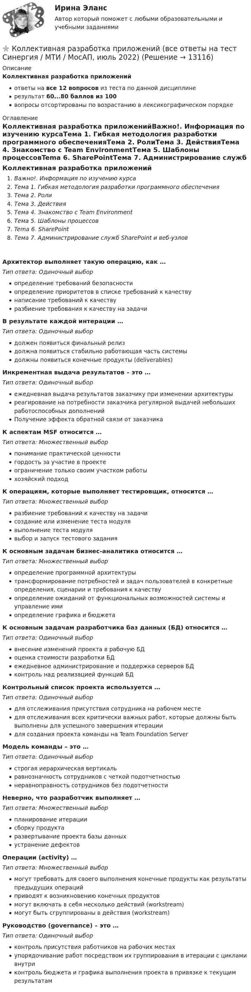    
          Описание
          Коллективная разработка приложенийответы на все 12 вопросов из теста по данной дисциплинерезультат 60...80 баллов из 100вопросы отсортированы по возрастанию в лексикографическом порядке 
          Оглавление
          Коллективная разработка приложенийВажно!. Информация по изучению курсаТема 1. Гибкая методология разработки программного обеспеченияТема 2. РолиТема 3. ДействияТема 4. Знакомство с Team EnvironmentТема 5. Шаблоны процессовTema 6. SharePointТема 7. Администрирование служб SharePoint и веб-узловАрхитектор выполняет такую операцию, как … Тип ответа: Одиночный выборопределение требований безопасностиопределение приоритетов в списке требований к качествунаписание требований к качествуразбиение требования к качеству на задачиВ результате каждой интерации … Тип ответа: Одиночный выбордолжен появиться финальный релиздолжна появиться стабильно работающая часть системыдолжны появиться конечные продукты (deliverables)Инкрементная выдача результатов – это …Тип ответа: Одиночный выборежедневная выдача результатов заказчику при изменении архитектурыреагирование на потребности заказчика регулярной выдачей небольших работоспособных дополненийПолучение эффекта обратной связи от заказчикаК аспектам MSF относится … Тип ответа: Множественный выборпонимание практической ценностигордость за участие в проектеограничение только своим участком работыхозяйский подходК операциям, которые выполняет тестировщик, относится … Тип ответа: Множественный выборразбиение требований к качеству на задачисоздание или изменение теста модулявыполнение теста модулявыбор и запуск тестового заданияК основным задачам бизнес-аналитика относится … Тип ответа: Множественный выборопределение программной архитектурытрансформирование потребностей и задач пользователей в конкретные определения, сценарии и требования к качествуопределение ожиданий от функциональных возможностей системы и управление имиопределение графика и бюджетаК основным задачам разработчика баз данных (БД) относится … Тип ответа: Одиночный выборвнесение изменений проекта в рабочую БДоценка стоимости разработки БДежедневное администрирование и поддержка серверов БДконтроль над реализацией функций БДКонтрольный список проекта используется … Тип ответа: Одиночный выбордля отслеживания присутствия сотрудника на рабочем местедля отслеживания всех критически важных работ, которые должны быть выполнены для успешного завершения итерациидля создания проекта команды на Team Foundation ServerМодель команды – это …Тип ответа: Одиночный выборстрогая иерархическая вертикальравнозначность сотрудников с четкой подотчетностьюнеравноправность сотрудников без подотчетностиНеверно, что разработчик выполняет …Тип ответа: Множественный выборпланирование итерациисборку продуктаразвертывание проекта базы данныхустранение дефектовОперации (activity) … Тип ответа: Множественный выбормогут требовать для своего выполнения конечные продукты как результаты предыдущих операцийприводят к возникновению конечных продуктовмогут включать в себя несколько действий (workstream)могут быть сгруппированы в действия (workstream)Руководство (governance) – это …Тип ответа: Одиночный выборконтроль присутствия работников на рабочих местахупорядочивание работ посредством их группирования в итерации с циклами внутриконтроль бюджета и графика выполнения проекта в привязке к текущим результатам  
            
            
            ✅ Коллективная разработка приложений 10 вопросов СИНЕРГИЯ МТИ 2022⭐ Коллективная разработка приложений (все ответы на тест Синергия / МТИ / МосАП, июль 2022)⭐ Коллективная разработка приложений (все ответы на тест Синергия / МТИ / МосАП, июнь 2022)⭐ Коллективная разработка приложений (все ответы на тест Синергия / МТИ / МосАП, ноябрь 2022)⭐ Коллективная разработка приложений (все ответы на тест Синергия / МТИ / МосАП, февраль 2023)Коллективная разработка приложений Ответы на тест  Синергия МОИ МТИ💯 Коллективная разработка приложений (ответы на тест Синергия / МОИ / МТИ / МосАП, сентябрь 2023)Количество пунктов анкеты, как правило, не превышаетКоличество ремонтопригодных отказов в процессе срока службы - это ...Количество символов, которые видно с телефона в статусе социальной сети ВКонтакте...Количество теплоты, которое должен получить один цыплёнок при брудерном содержании, равно в среднем 7 кДж/час. Брудер Б-4 применяется для обогрева 600 цыплят. Нагревательный элемент брудера выполнен из нихромовой проволокиКоличество флагов в микропроцессоре КР580? Выберите один ответ: a.2 b.8 c.16 d.5Количество энергии, передаваемой ультразвуковой волной телу животного при лечении периартрита, за один сеанс должно быть 650 Дж при интенсивности ультразвука 8000 Вт/м2. Сколько времени должен проводиться сеанс, если площадь вибратора – 15 см2?Коллегия Министерства культуры Краснодарского края возложила государственные полномочия по сохранению памятников истории, 