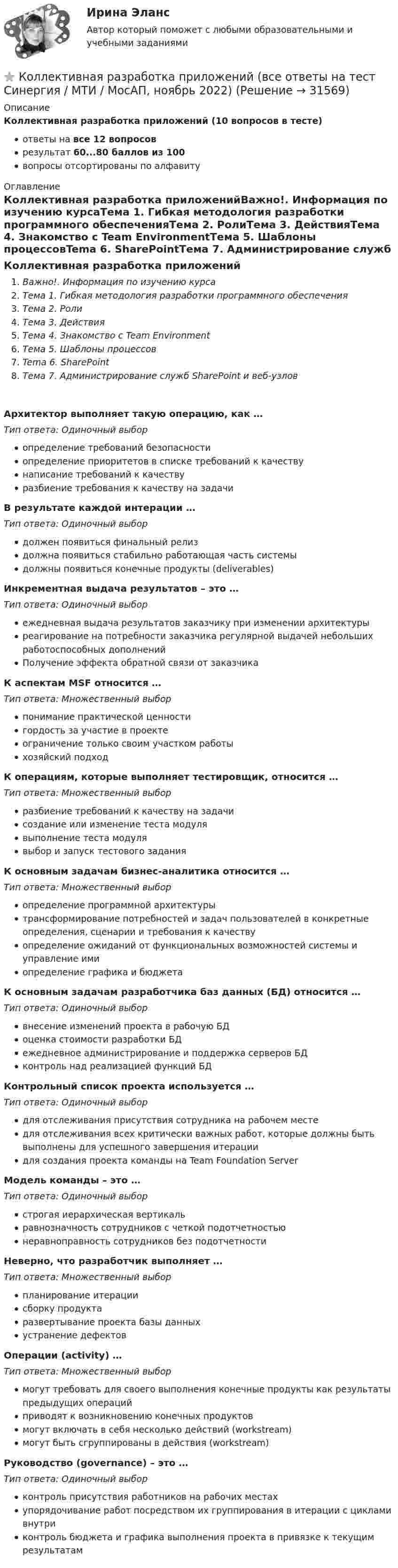      
          Описание
          Коллективная разработка приложений (10 вопросов в тесте)ответы на все 12 вопросоврезультат 60...80 баллов из 100вопросы отсортированы по алфавиту 
          Оглавление
          Коллективная разработка приложенийВажно!. Информация по изучению курсаТема 1. Гибкая методология разработки программного обеспеченияТема 2. РолиТема 3. ДействияТема 4. Знакомство с Team EnvironmentТема 5. Шаблоны процессовTema 6. SharePointТема 7. Администрирование служб SharePoint и веб-узловАрхитектор выполняет такую операцию, как … Тип ответа: Одиночный выборопределение требований безопасностиопределение приоритетов в списке требований к качествунаписание требований к качествуразбиение требования к качеству на задачиВ результате каждой интерации … Тип ответа: Одиночный выбордолжен появиться финальный релиздолжна появиться стабильно работающая часть системыдолжны появиться конечные продукты (deliverables)Инкрементная выдача результатов – это …Тип ответа: Одиночный выборежедневная выдача результатов заказчику при изменении архитектурыреагирование на потребности заказчика регулярной выдачей небольших работоспособных дополненийПолучение эффекта обратной связи от заказчикаК аспектам MSF относится … Тип ответа: Множественный выборпонимание практической ценностигордость за участие в проектеограничение только своим участком работыхозяйский подходК операциям, которые выполняет тестировщик, относится … Тип ответа: Множественный выборразбиение требований к качеству на задачисоздание или изменение теста модулявыполнение теста модулявыбор и запуск тестового заданияК основным задачам бизнес-аналитика относится … Тип ответа: Множественный выборопределение программной архитектурытрансформирование потребностей и задач пользователей в конкретные определения, сценарии и требования к качествуопределение ожиданий от функциональных возможностей системы и управление имиопределение графика и бюджетаК основным задачам разработчика баз данных (БД) относится … Тип ответа: Одиночный выборвнесение изменений проекта в рабочую БДоценка стоимости разработки БДежедневное администрирование и поддержка серверов БДконтроль над реализацией функций БДКонтрольный список проекта используется … Тип ответа: Одиночный выбордля отслеживания присутствия сотрудника на рабочем местедля отслеживания всех критически важных работ, которые должны быть выполнены для успешного завершения итерациидля создания проекта команды на Team Foundation ServerМодель команды – это …Тип ответа: Одиночный выборстрогая иерархическая вертикальравнозначность сотрудников с четкой подотчетностьюнеравноправность сотрудников без подотчетностиНеверно, что разработчик выполняет …Тип ответа: Множественный выборпланирование итерациисборку продуктаразвертывание проекта базы данныхустранение дефектовОперации (activity) … Тип ответа: Множественный выбормогут требовать для своего выполнения конечные продукты как результаты предыдущих операцийприводят к возникновению конечных продуктовмогут включать в себя несколько действий (workstream)могут быть сгруппированы в действия (workstream)Руководство (governance) – это …Тип ответа: Одиночный выборконтроль присутствия работников на рабочих местахупорядочивание работ посредством их группирования в итерации с циклами внутриконтроль бюджета и графика выполнения проекта в привязке к текущим результатам 
            
            
            ⭐ Коллективная разработка приложений (все ответы на тест Синергия / МТИ / МосАП, июнь 2022)⭐ Коллективная разработка приложений (все ответы на тест Синергия / МТИ / МосАП, ноябрь 2022)⭐ Коллективная разработка приложений (все ответы на тест Синергия / МТИ / МосАП, февраль 2023)Коллективная разработка приложений Ответы на тест  Синергия МОИ МТИ💯 Коллективная разработка приложений (ответы на тест Синергия / МОИ / МТИ / МосАП, сентябрь 2023)Коллективная разработка приложений (ответы на тест Синергия / МТИ / МОИ / МосАП)Коллективная разработка приложений СинергияКоличество символов, которые видно с телефона в статусе социальной сети ВКонтакте...Количество теплоты, которое должен получить один цыплёнок при брудерном содержании, равно в среднем 7 кДж/час. Брудер Б-4 применяется для обогрева 600 цыплят. Нагревательный элемент брудера выполнен из нихромовой проволокиКоличество флагов в микропроцессоре КР580? Выберите один ответ: a.2 b.8 c.16 d.5Количество энергии, передаваемой ультразвуковой волной телу животного при лечении периартрита, за один сеанс должно быть 650 Дж при интенсивности ультразвука 8000 Вт/м2. Сколько времени должен проводиться сеанс, если площадь вибратора – 15 см2?Коллегия Министерства культуры Краснодарского края возложила государственные полномочия по сохранению памятников истории, Коллектив муниципального строительно- монтажного предприятия в 2006 г. осуществил его приватизацию ✅ Коллективная разработка приложений 10 вопросов СИНЕРГИЯ МТИ 2022