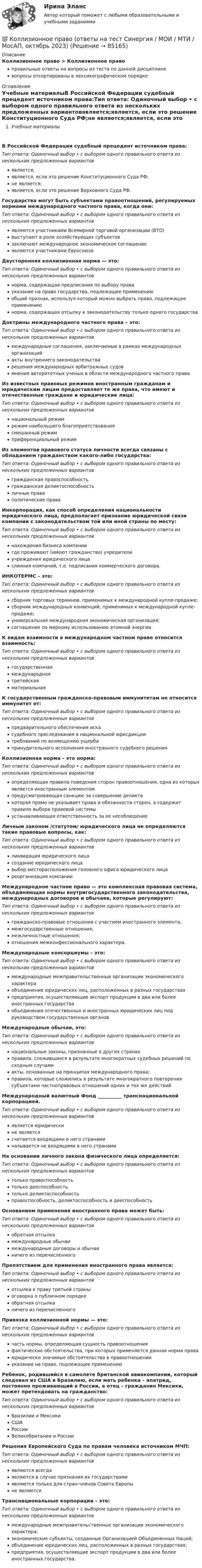      
            Описание
            Коллизионное право > Коллизионное правоправильные ответы на вопросы из теста по данной дисциплиневопросы отсортированы в лексикографическом порядке 
            Оглавление
            Учебные материалыВ Российской Федерации судебный прецедент источником права:Тип ответа: Одиночный выбор • с выбором одного правильного ответа из нескольких предложенных вариантовявляется;является, если это решение Конституционного Суда РФ;не является;является, если это решение Верховного Суда РФ.Государства могут быть субъектами правоотношений, регулируемых нормами международного частного права, когда они:Тип ответа: Одиночный выбор • с выбором одного правильного ответа из нескольких предложенных вариантовявляются участниками Всемирной торговой организации (ВТО)выступают в роли хозяйствующих субъектовзаключают международное экономическое соглашениеявляются участниками ЕвросоюзаДвусторонняя коллизионная норма — это:Тип ответа: Одиночный выбор • с выбором одного правильного ответа из нескольких предложенных вариантовнорма, содержащая предписания по выбору правауказание на право государства, подлежащее применениюобщий признак, используя который можно выбрать право, подлежащее применениюнорма, содержащая отсылку к законодательству только одного государстваДоктрины международного частного права – это:Тип ответа: Одиночный выбор • с выбором одного правильного ответа из нескольких предложенных вариантовмеждународные соглашения, заключаемые в рамках международных организацийакты внутреннего законодательстварешения международных арбитражных судовмнения авторитетных ученых в области международного частного праваИз известных правовых режимов иностранным гражданам и юридическим лицам предоставляет те же права, что имеют и отечественные граждане и юридические лица:Тип ответа: Одиночный выбор • с выбором одного правильного ответа из нескольких предложенных вариантовнациональный режимрежим наибольшего благоприятствованиясмешанный режимпреференциальный режимИз элементов правового статуса личности всегда связаны с обладанием гражданством какого-либо государства:Тип ответа: Одиночный выбор • с выбором одного правильного ответа из нескольких предложенных вариантовгражданская правоспособностьгражданская деликтоспособностьличные праваполитические праваИнкорпорация, как способ определения национальности юридического лица, предполагает признание юридической связи компании с законодательством той или иной страны по месту:Тип ответа: Одиночный выбор • с выбором одного правильного ответа из нескольких предложенных вариантовнахождения бизнеса компаниигде проживают (имеют гражданство) учредителиучреждения юридического лицаслияния компаний, т.е. подписания коммерческого договора.ИНКОТЕРМС – это:Тип ответа: Одиночный выбор • с выбором одного правильного ответа из нескольких предложенных вариантовсборник торговых терминов, применимых к международной купле-продаже;сборник международных конвенций, применимых к международной купле-продаже;универсальная международная экономическая организация;соглашение по мирному использованию атомной энергии.К видам взаимности в международном частном праве относится взаимность:Тип ответа: Одиночный выбор • с выбором одного правильного ответа из нескольких предложенных вариантовгосударственнаямеждународнаятретейскаяматериальнаяК государственным гражданско-правовым иммунитетам не относится иммунитет от:Тип ответа: Одиночный выбор • с выбором одного правильного ответа из нескольких предложенных вариантовпредварительного обеспечения искасудебного преследования в национальной юрисдикциитребований по возмещению ущербапринудительного исполнения иностранного судебного решенияКоллизионная норма – это норма:Тип ответа: Одиночный выбор • с выбором одного правильного ответа из нескольких предложенных вариантовопределяющая правила поведения сторон правоотношения, одна из которых является иностранным элементомпредусматривающая санкцию за совершение деликтакоторая прямо не указывает права и обязанности сторон, а содержит правило выбора правовой системыустанавливающая ответственность за ее несоблюдениеЛичным законом /статутом/ юридического лица не определяются такие правовые вопросы, как:Тип ответа: Одиночный выбор • с выбором одного правильного ответа из нескольких предложенных вариантовликвидация юридического лицасоздание юридического лицавыбор месторасположения головного офиса юридического лицареорганизация компанииМеждународное частное право — это комплексная правовая система, объединяющая нормы внутригосударственного законодательства, международных договоров и обычаев, которые регулируют:Тип ответа: Одиночный выбор • с выбором одного правильного ответа из нескольких предложенных вариантовгражданско-правовые отношения с участием иностранного элемента;межгосударственные отношения;межличностные отношения;отношения межконфессионального характера.Международные консорциумы – это:Тип ответа: Одиночный выбор • с выбором одного правильного ответа из нескольких предложенных вариантовмеждународные межправительственные организации экономического характераобъединение юридических лиц, расположенных в разных государствахпредприятия, осуществляющие экспорт продукции в два или более иностранных государстваобъединения отечественных и иностранных юридических лиц под руководством государственных органовМеждународные обычаи, это:Тип ответа: Одиночный выбор • с выбором одного правильного ответа из нескольких предложенных вариантовнациональные законы, признанные в других странахправила, сложившиеся в результате многократных судебных решений по сходным случаямакты, основанные на принципах международного права;правила, которые сложились в результате многократного повторения субъектами частноправовых отношений одних и тех же действийМеждународный валютный Фонд __________ транснациональной корпорацией.Тип ответа: Одиночный выбор • с выбором одного правильного ответа из нескольких предложенных вариантовявляется юридическине являетсясчитается входящими в него странаминазывается не входящими в него странамиНа основании личного закона физического лица определяется:Тип ответа: Одиночный выбор • с выбором одного правильного ответа из нескольких предложенных вариантовтолько правоспособностьтолько дееспособностьтолько деликтоспособностьправоспособность, деликтоспособность и дееспособностьОснованием применения иностранного права может быть:Тип ответа: Одиночный выбор • с выбором одного правильного ответа из нескольких предложенных вариантовобратная отсылкамеждународные обычаимеждународные договоры и обычаиничего из перечисленногоПрепятствием для применения иностранного права является:Тип ответа: Одиночный выбор • с выбором одного правильного ответа из нескольких предложенных вариантовотсылка к праву третьей страныоговорка о публичном порядкеобратная отсылканичего из перечисленногоПривязка коллизионной нормы — это:Тип ответа: Одиночный выбор • с выбором одного правильного ответа из нескольких предложенных вариантовчасть нормы, определяющая сущность правоотношенияфактические обстоятельства, при которых применяется данная норма праваюридически значимые обстоятельства в правоотношенииуказание на право, подлежащее применениюРебенок, родившийся в самолете британской авиакомпании, который следовал из США в Бразилию, если мать ребенка – апатрид, постоянно проживающий в России, а отец – гражданин Мексики, может претендовать на гражданство:Тип ответа: Одиночный выбор • с выбором одного правильного ответа из нескольких предложенных вариантовБразилии и МексикиСШАРоссииВеликобритании и РоссииРешения Европейского Суда по правам человека источником МЧП:Тип ответа: Одиночный выбор • с выбором одного правильного ответа из нескольких предложенных вариантовявляются всегдаявляются в случае признания их государствамиявляются только для стран-членов Совета Европыне являютсяТранснациональные корпорации – это:Тип ответа: Одиночный выбор • с выбором одного правильного ответа из нескольких предложенных вариантовмеждународные межправительственные организации экономического характера;экономические субъекты, созданные Организацией Объединенных Наций;объединение юридических лиц, расположенных в разных государствах;предприятия, осуществляющие экспорт продукции в два или более иностранных государства.  
            
            
            КОЛЛИЗИОННОЕ ПРАВО💯 Коллизионное право (ответы на тест Синергия / МОИ / МТИ / МосАП, октябрь 2023)Коллизионное право. Синергия. ✅ Ответы на ИТОГОВЫЙ ТЕСТ. На 100 баллов!Коллизионное право тест Синергия 2023 г. (все ответы✅80/100 баллов)Коллизионное право (тест с ответами магистратура Синергия)Коллоидная химия вариант 1Коллоидная химия, вариант 2Коллективная разработка приложений (Синергия 2024)Коллективная разработка приложений тест Синергия 2022Коллективная разработка приложений тест Синергия(все ответы✅80/100 баллов)Коллективная разработка приложений - тест с ответами - Синергия 2022 годКоллективный метод выбора альтернатив, основанный на простом голосовании, – это метод … Коллективный метод выбора альтернатив, основанный на ранжировании вариантов решений в зависимости от их предпочтений, – это метод … Коллекция весна лето  стремительно набирает обороты