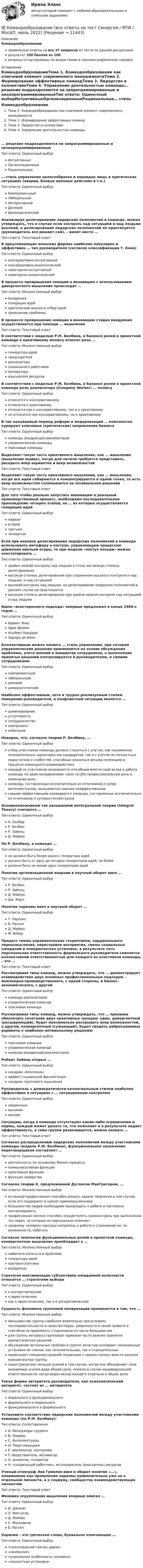    
          Описание
          Командообразованиеправильные ответы на все 37 вопросов из теста по данной дисциплинерезультат 100 баллов из 100вопросы отсортированы по возрастанию в лексикографическом порядке 
          Оглавление
          КомандообразованиеТема 1. Командообразование как ключевой элемент современного менеджментаТема 2. Формирование эффективных командТема 3. Лидерство в коллективеТема 4. Управление деятельностью команды… решения подразделяются на запрограммированные и незапрограммированныеТип ответа: Одиночный выборИнтуитивныеОрганизационныеРациональные… стиль управления целесообразен и оправдан лишь в критических ситуациях (аварии, боевые военные действия и т.п.)Тип ответа: Одиночный выборКомпромиссныйЛиберальныйАвторитарныйДеловойДемократическийАнализируя делегирование лидерских полномочий в команде, можно утверждать, что в случае если контроль над ситуацией и над людьми высокий, а делегирование лидерских полномочий не практикуется (руководитель все решает сам), – имеет место …Тип ответа: Текcтовый ответ В преуспевающих японских фирмах наиболее популярен и эффективен … тип руководителя (согласно классификации Т. Коно)Тип ответа: Одиночный выборконсервативно-интуитивныйконсервативно-аналитическийноваторско-интуитивныйноваторско-аналитическийВ процессе превращения новации в инновацию с использованием дивергентного мышления происходит …Тип ответа: Множественный выборвнедрениегенерация идейкритический анализ и отбор идейпрояснение проблемыВ процессе превращения новации в инновацию стадия внедрения осуществляется при помощи … мышленияТип ответа: Текcтовый ответ В соответствии с моделью Р.М. Белбина, в балансе ролей в проектной команде к креативному полюсу относят роль …Тип ответа: Множественный выборгенератора идейпредседателяреализаторасоциального работникамотиватораизыскателя ресурсовВ соответствии с моделью Р.М. Белбина, в балансе ролей в проектной команде роль реализатора (Company Worker) … полюсуТип ответа: Одиночный выборотносится к консервативномуотносится к креативномуотносится как к консервативному, так и к креативномуне относится ник консервативному, ни к креативномуВ так называемый период реформ и модернизаций … комплексно курируют ключевые (критические) направления бизнесаТип ответа: Одиночный выборкоманды внедренцев-реализаторовуправленческие командыпоисковые командыВыделяют такую часть креативного мышления, как … мышление (мышление вширь), когда для начала требуется представить, раскрыть веер вариантов и веер возможностейТип ответа: Текcтовый ответ Выделяют такую часть креативного мышления, как … мышление, когда все идеи собираются и концентрируются в одной точке, то есть веер возможностей схлопывается на оптимальном решенииТип ответа: Текcтовый ответ Для того чтобы реально запустить инновацию в реальный производственный процесс, необходимо последовательное прохождение четырех этапов, на … из которых осуществляется генерация идейТип ответа: Одиночный выборпервомвторомтретьемчетвертомЕсли при анализе делегирования лидерских полномочий в команде использовать метафору о пастухе, управляющем процессом движения овечьей отары, то при модели «пастух позади» можно констатировать …Тип ответа: Одиночный выборкрайне низкий контроль над людьми и столь же низкую степень делегированиявысокую степень делегирования при сохранении высокого контроля и над людьми, и над ситуациейвысокий контроль над людьми, но делегирование лидерских полномочий в данном случае не практикуетсявысокую степень делегирования при крайне низком контроле над ситуацией и над людьмиИдею «всестороннего подхода» впервые предложил в конце 1960-х годов …Тип ответа: Одиночный выборИрвинг ЯнисЭрих ФроммАльберт БандураЭдуард де БоноКоллективным можно назвать … стиль управления, при котором управленческие решения принимаются на основе обсуждения проблемы, учета мнений и инициатив сотрудников, а выполнение принятых решений контролируется и руководителем, и самими сотрудникамиТип ответа: Одиночный выборкомпромиссныйлиберальныйделовойдемократическийНаиболее эффективным, хотя и трудно реализуемым стилем поведения руководителя, в конфликтной ситуации является …Тип ответа: Одиночный выбордоминированиеуступчивостьсотрудничествокомпромиссизбеганиеНеверно, что, согласно теории Р. Белбина, …Тип ответа: Одиночный выборотбор участников команды должен строиться с учетом, как несомненно положительных характеристик кандидатов, так и с учетом их личностных недостатков и слабостей, способных оказаться весьма полезными в процессе командного взаимодействиякаждый из участников оказывается способным внести свой вклад в работу команды по двум направлениям: свою сугубо профессиональную роль и командная ролькоманды, составленные исключительно из отличников и супер интеллектуалов, оказываются самыми неэффективнымисамыми эффективными оказываются команды, составленные исключительно из отличников и суперинтеллектуаловОсновоположником так называемой интегральной теории (Integral Theory) считается …Тип ответа: Одиночный выборК. УилберР. БелбинР. ЗайенцД. МайерсПо Р. Белбину, в команде …Тип ответа: Одиночный выборне должно быть более одного генератора идейдолжно быть от двух до четырех генераторов идей, не болеедолжно быть не менее двух генераторов идейПонятие организационной анархии в научный оборот ввел …Тип ответа: Одиночный выборР. БелбинР. ЗайенцД. МайерсДж. МарчПонятие харизмы ввел в научный оборот …Тип ответа: Одиночный выборТ. ПарсонсБ. РасселД. МайерсМ. ВеберПроцесс смены управленческих стереотипов, кардинального переосмысления, перестройки восприятия, смены социальных ожиданий и поведенческих установок, в результате чего персональная ответственность формального руководителя сменяется коллективной ответственностью для каждого из участников команды, – это …Тип ответа: Текcтовый ответ Рассматривая типы команд, можно утверждать, что … демонстрирует взаимодействие двух основных профессиональных подходов – инженерно-производственного, с одной стороны, и бизнес-экономического, с другойТип ответа: Одиночный выборкоманда реализаторовуправленческая командапоисковая командаРассматривая типы команд, можно утверждать, что … призвана обеспечить сочетание двух креативных трендов: один, дивергентный (расширяющий), будет максимально раскрывать веер возможностей, а другой, конвергентный (сужающий), будет сводить набрасываемые варианты к наиболее оптимальному решениюТип ответа: Одиночный выборпоисковая командауправленческая командакоманда внедренцев-реализаторовРоберт Зайенц открыл …Тип ответа: Одиночный выборсиндром «Аполлона»эффект социальной фасилитациисиндром группового мышленияРуководитель с демократически-коллегиальным стилем наиболее эффективен в ситуациях с … ситуационным контролемТип ответа: Одиночный выборумереннымвысокимнизкимСитуацию, когда в команде отсутствуют какие-либо ограничения и нормы, каждый может делать то, что пожелает и в результате падает эффективность, а сама группа разваливается, можно назвать …Тип ответа: Текcтовый ответ Согласно распределению лидерских полномочий между участниками команды (модель Р.М. Белбина), функциональное назначение переговорщиков составляет …Тип ответа: Одиночный выбордеятельность по основному бизнес-процессукоммуникативная функциякреативная функцияфункция лидерстваСогласно теории Х, предложенной Дугласом МакГрегором, …Тип ответа: Множественный выбористинный профессионал способен решать задачи творчески в том случае, если его поддержат и оценят единомышленникибольшинство людей необходимо принуждать к работе и постоянно контролироватьпрофессионал вполне способен осуществлять самоконтроль при выполнении тех задач, за которые он персонально отвечаетсреднему человеку присуща неприязнь к работе и стремление ее, по возможности, избегатьСогласно типологии функциональных ролей в проектной команде, конвергентное мышление преобладает у …Тип ответа: Множественный выборлюбителя копаться в проблемегенератора идейкритика-скептикавнедренцаСтратегия максимизации субъективно ожидаемой полезности относится … стратегиям выбораТип ответа: Одиночный выборк алгоритмическимк эвристическимкак к эвристическим, так и к алгоритмическимСущность феномена групповой поляризации проявляется в том, что …Тип ответа: Множественный выборменьшинство группы наиболее влиятельно при условиях последовательности в своих взглядах, уверенности в своей правоте и способности привлекать сторонников из числа большинствадля группы интересы групповой гармонии часто важнее принятия реалистических решенийобсуждение актуальных проблем в группе зачастую усиливает изначальные установки ее членов, как положительные, так и отрицательныепроисходит смещение средней тенденции к своему полюсу вместо раскола мнений внутри группылюди прилагают меньше усилий в том случае, когда они объединяют свои анонимные усилия ради общей цели, нежели в случае индивидуальной ответственности, когда виден вклад каждого отдельно в общее делоТакая форма авторитета руководителя, как психологический авторитет, состоит из … авторитетаТип ответа: Одиночный выборморального и функциональногоформального и моральногофункционального и формальногоУстановите соответствие лидерских полномочий между участниками команды (по Р.М. Белбину):Тип ответа: СопоставлениеA. Менеджеры-трудягиB. ЛидерыC. ИнтеллектуалыD. ПереговорщикиE. реализатор, контролерF. представитель, мотиваторG. аналитик, генераторH. «социальный работник», исследователь (изыскатель) ресурсовУченый-этнограф Лев Гумилев ввел в оборот понятие «…», понимаемое как проявление харизмы применительно уже не к отдельной личности, а к социуму, сообществу взаимодействующих личностейТип ответа: Текcтовый ответ Феномен огрyпплeния мышления впервые описал …Тип ответа: Одиночный выборИ. ДжанисЛ. ФестигерД. МайерсС. МосковичиБ. РасселХаризма – это греческое слово, буквально означающее …Тип ответа: Одиночный выбор«снисхождение святых даров»«своеволие»«уникальная особенность человека»«личностная установка»  
            
            
            Командообазование 1 курс синергия💯 Командообразование (все ответы на тест Синергия / МТИ / МосАП, июль 2022)💯 Командообразование.ои(dor) (ответы на тест Синергия / МТИ / МосАП, март 2023)💯 Командообразование.ои(dor) (ответы на тест Синергия / МТИ / МосАП, сентябрь 2022)💯 Командообразование.ои(dor) (правильные ответы на тест Синергия / МОИ / МТИ / МосАП, август 2023)Командообразование.ои(dor) тест с ответами Синергия/МОИ/ МТИ /МОСАПКомандообразование Ответы на тест Синергия МОИ МТИКомандная работа и лидерство (Тест с ответами СИНЕРГИЯ / МОИ / МТИ)Командная работа и лидерство (тест с ответами Синергия/МОИ/ МТИ /МОСАП)🌞 Командная работа и лидерство Тесты 1 - 10 + Итоговый тест + Компетентностный тест / 430 ответов по всем тестам /  Синергия / МТИ / МосАП. Новый сборник на отлично. Командная работа и лидерство | Тесты с 1 по 10| Итоговый тест| Компетентностный тест.  Сборник ответов на тесты на оценку «ОТЛИЧНО». («Синергия», МОИ, МТИ, МосАП).Командная работа и лидерство  | Университет Синергия | Юриспруденция | Бакалавриат | 2023-2024 уч.г.| ЗачётКомандный дух - это ...Командный КОУЧИНГ и КОУЧИНГ для целей организации