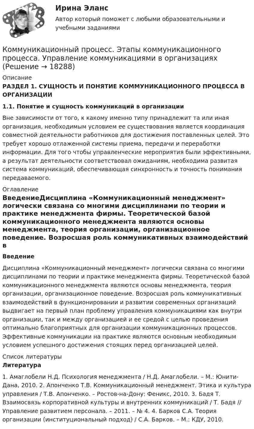      
          Описание
          РАЗДЕЛ 1. СУЩНОСТЬ И ПОНЯТИЕ КОММУНИКАЦИОННОГО ПРОЦЕССА В ОРГАНИЗАЦИИ1.1. Понятие и сущность коммуникаций в организацииВне зависимости от того, к какому именно типу принадлежит та или иная организация, необходимым условием ее существования является координация совместной деятельности работников для достижения поставленных целей. Это требует хорошо отлаженной системы приема, передачи и переработки информации. Для того чтобы управленческие мероприятия были эффективными, а результат деятельности соответствовал ожиданиям, необходима развитая система коммуникаций, обеспечивающая синхронность и точность понимания передаваемого. 
          Оглавление
           ВведениеДисциплина «Коммуникационный менеджмент» логически связана со многими дисциплинами по теории и практике менеджмента фирмы. Теоретической базой коммуникационного менеджмента являются основы менеджмента, теория организации, организационное поведение. Возросшая роль коммуникативных взаимодействий в функционировании и развитии современных организаций выдвигает на первый план проблему управления коммуникациями как внутри организации, так и между организацией и ее средой с целью проведения оптимально благоприятных для организации коммуникационных процессов. Эффективные коммуникации на практике являются основным необходимым условием успешного достижения стоящих перед организацией целей.  
          Список литературы
          Литература1. Амаглобели Н.Д. Психология менеджмента / Н.Д. Амаглобели. – М.: Юнити-Дана, 2010. 2. Апонченко Т.В. Коммуникационный менеджмент. Этика и культура управления / Т.В. Апонченко. – Ростов-на-Дону: Феникс, 2010. 3. Бадя Т. Взаимосвязь корпоративной культуры и внутренних коммуникаций / Т. Бадя // Управление развитием персонала. – 2011. – № 4. 4. Барков С.А. Теория организации (институциональный подход) / С.А. Барков. – М.: КДУ, 2010.
            
            
            Коммуникационный процесс состоит из следующих элементов Коммуникационный процесс. Этапы коммуникационного процесса. Управление коммуникациями в организацияхКоммутация, обеспечивающая предоставление каждой паре абонентов последовательности каналов сети для монопольного использования, – это …Компании для дополнительного финансирования своей деятельности могут выпускать обыкновенные и привилегированные акции, а также корпоративные облигации и векселя, из них право на участие в управлении компанией-эмитентом обеспечивают …Компании и индивидуальные предприниматели из Единого реестра налоговой с пометкой «Микропредприятие» и «Малое предприятие» - это примеры ... бизнесаКомпания Brother Industries, Ltd. была основана в 1908 г. Два основных продукта компании Brother – принтеры и швейные машинки. При этом во всем мире компания делает ставку на более массовый рынок принтеров и входит в число его лидеров. «Компания ECS владеет Re:Store – сетью фирменных магазинов техники Apple, объединяющей около 40 торговых точек в 12 городах. По официальным данным компании, оборот сети в 2018 финансовом году составил 61 млн долл. По данным участников рынка, ReКоммуникации топ-менеджера (Тест с ответами СИНЕРГИЯ / МОИ / МТИ)Коммуникационная сеть — этоКоммуникационный канал, по которому передаются слухи:Коммуникационный менеджмент вариант 1  витте 🌞Коммуникационный менеджмент в государственном и муниципальном управлении.фмен_БАК  / Итоговый тест / Синергия / МТИ / МосАП. Новые ответы! 90/100Коммуникационный менеджмент в государственном и муниципальном управлении.фмен_БАК. Синергия. Ответы на ИТОГОВЫЙ ТЕСТ. На отлично!Коммуникационный менеджмент в государственном и муниципальном управлении.фмен_БАК (тест с ответами Синергия/МОИ/ МТИ /МОСАП)