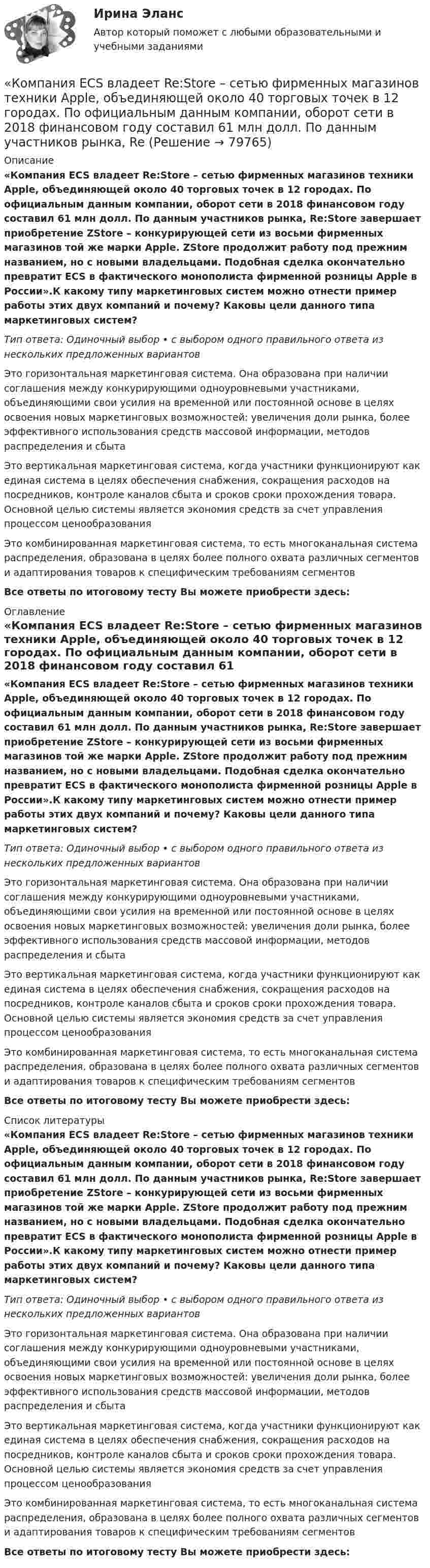      
            Описание
             «Компания ECS владеет Re:Store – сетью фирменных магазинов техники Apple, объединяющей около 40 торговых точек в 12 городах. По официальным данным компании, оборот сети в 2018 финансовом году составил 61 млн долл. По данным участников рынка, Re:Store завершает приобретение ZStore – конкурирующей сети из восьми фирменных магазинов той же марки Apple. ZStore продолжит работу под прежним названием, но с новыми владельцами. Подобная сделка окончательно превратит ECS в фактического монополиста фирменной розницы Apple в России».К какому типу маркетинговых систем можно отнести пример работы этих двух компаний и почему? Каковы цели данного типа маркетинговых систем?Тип ответа: Одиночный выбор • с выбором одного правильного ответа из нескольких предложенных вариантовЭто горизонтальная маркетинговая система. Она образована при наличии соглашения между конкурирующими одноуровневыми участниками, объединяющими свои усилия на временной или постоянной основе в целях освоения новых маркетинговых возможностей: увеличения доли рынка, более эффективного использования средств массовой информации, методов распределения и сбытаЭто вертикальная маркетинговая система, когда участники функционируют как единая система в целях обеспечения снабжения, сокращения расходов на посредников, контроле каналов сбыта и сроков сроки прохождения товара. Основной целью системы является экономия средств за счет управления процессом ценообразованияЭто комбинированная маркетинговая система, то есть многоканальная система распределения, образована в целях более полного охвата различных сегментов и адаптирования товаров к специфическим требованиям сегментовВсе ответы по итоговому тесту Вы можете приобрести здесь:  
            Оглавление
             «Компания ECS владеет Re:Store – сетью фирменных магазинов техники Apple, объединяющей около 40 торговых точек в 12 городах. По официальным данным компании, оборот сети в 2018 финансовом году составил 61 млн долл. По данным участников рынка, Re:Store завершает приобретение ZStore – конкурирующей сети из восьми фирменных магазинов той же марки Apple. ZStore продолжит работу под прежним названием, но с новыми владельцами. Подобная сделка окончательно превратит ECS в фактического монополиста фирменной розницы Apple в России».К какому типу маркетинговых систем можно отнести пример работы этих двух компаний и почему? Каковы цели данного типа маркетинговых систем?Тип ответа: Одиночный выбор • с выбором одного правильного ответа из нескольких предложенных вариантовЭто горизонтальная маркетинговая система. Она образована при наличии соглашения между конкурирующими одноуровневыми участниками, объединяющими свои усилия на временной или постоянной основе в целях освоения новых маркетинговых возможностей: увеличения доли рынка, более эффективного использования средств массовой информации, методов распределения и сбытаЭто вертикальная маркетинговая система, когда участники функционируют как единая система в целях обеспечения снабжения, сокращения расходов на посредников, контроле каналов сбыта и сроков сроки прохождения товара. Основной целью системы является экономия средств за счет управления процессом ценообразованияЭто комбинированная маркетинговая система, то есть многоканальная система распределения, образована в целях более полного охвата различных сегментов и адаптирования товаров к специфическим требованиям сегментовВсе ответы по итоговому тесту Вы можете приобрести здесь:  
            Список литературы
             «Компания ECS владеет Re:Store – сетью фирменных магазинов техники Apple, объединяющей около 40 торговых точек в 12 городах. По официальным данным компании, оборот сети в 2018 финансовом году составил 61 млн долл. По данным участников рынка, Re:Store завершает приобретение ZStore – конкурирующей сети из восьми фирменных магазинов той же марки Apple. ZStore продолжит работу под прежним названием, но с новыми владельцами. Подобная сделка окончательно превратит ECS в фактического монополиста фирменной розницы Apple в России».К какому типу маркетинговых систем можно отнести пример работы этих двух компаний и почему? Каковы цели данного типа маркетинговых систем?Тип ответа: Одиночный выбор • с выбором одного правильного ответа из нескольких предложенных вариантовЭто горизонтальная маркетинговая система. Она образована при наличии соглашения между конкурирующими одноуровневыми участниками, объединяющими свои усилия на временной или постоянной основе в целях освоения новых маркетинговых возможностей: увеличения доли рынка, более эффективного использования средств массовой информации, методов распределения и сбытаЭто вертикальная маркетинговая система, когда участники функционируют как единая система в целях обеспечения снабжения, сокращения расходов на посредников, контроле каналов сбыта и сроков сроки прохождения товара. Основной целью системы является экономия средств за счет управления процессом ценообразованияЭто комбинированная маркетинговая система, то есть многоканальная система распределения, образована в целях более полного охвата различных сегментов и адаптирования товаров к специфическим требованиям сегментовВсе ответы по итоговому тесту Вы можете приобрести здесь:  
            
            
            Компания Brother Industries, Ltd. была основана в 1908 г. Два основных продукта компании Brother – принтеры и швейные машинки. При этом во всем мире компания делает ставку на более массовый рынок принтеров и входит в число его лидеров. «Компания ECS владеет Re:Store – сетью фирменных магазинов техники Apple, объединяющей около 40 торговых точек в 12 городах. По официальным данным компании, оборот сети в 2018 финансовом году составил 61 млн долл. По данным участников рынка, ReКомпания Fred’s Shop имеет остаток текущей дебиторской задолженности в размере 13565$. В конце только что кончившегося года выручка составила 94300$. Какова оборачиваемость дебиторской задолженности  Период погашения дебиторской задолженностиКомпания Industrial Forms & Labels, Inc (IFL) − это небольшая частная фирма, занимающаяся сбытом бланков, этикеток и прочей сопутствующей продукции. Дейв Оливетти, владелец и президент компании, начал свой бизнес в 1971 году вместе со своей женой. До этого он проработал восемь лет продавцом в региональном представительстве компании такого же профиля.Компания №1 имеет рейтинг «А», компания №2 имеет рейтинг «ВВВ». Компании выпускают облигации сроком на 3 года. По облигациям какой компании инвесторы будут требовать более высокой доходностиКомпания Prokter & Gamble Co.Компания Sumsung производит косметику, бытовую химию, электронику, автомобили, белье, одежду. Это разнообразие сфер деятельности имеет место благодаря тому, что Sumsung образует конгломерат, покупая другие компании, специализирующиеся в различныхКоммуникационный менеджмент в государственном и муниципальном управлении.фмен_БАК. Синергия. Ответы на ИТОГОВЫЙ ТЕСТ. На отлично!Коммуникационный менеджмент в государственном и муниципальном управлении.фмен_БАК (тест с ответами Синергия/МОИ/ МТИ /МОСАП)Коммуникационный менеджмент. Итоговый тестКоммуникационный процесс состоит из следующих элементов Коммуникационный процесс. Этапы коммуникационного процесса. Управление коммуникациями в организацияхКоммутация, обеспечивающая предоставление каждой паре абонентов последовательности каналов сети для монопольного использования, – это …Компании для дополнительного финансирования своей деятельности могут выпускать обыкновенные и привилегированные акции, а также корпоративные облигации и векселя, из них право на участие в управлении компанией-эмитентом обеспечивают …
