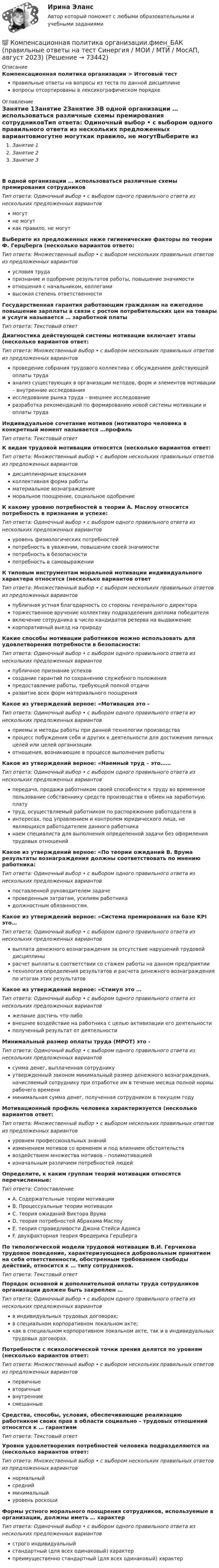      
            Описание
            Компенсационная политика организации > Итоговый тестправильные ответы на вопросы из теста по данной дисциплиневопросы отсортированы в лексикографическом порядке 
            Оглавление
            Занятие 1Занятие 2Занятие 3В одной организации … использоваться различные схемы премирования сотрудниковТип ответа: Одиночный выбор • с выбором одного правильного ответа из нескольких предложенных вариантовмогутне могуткак правило, не могутВыберите из предложенных ниже гигиенические факторы по теории Ф. Герцберга (несколько вариантов ответо:Тип ответа: Множественный выбор • с выбором нескольких правильных ответов из предложенных вариантовусловия трудапризнание и одобрение результатов работы, повышение значимостиотношения с начальником, коллегамивысокая степень ответственностиГосударственная гарантия работающим гражданам на ежегодное повышение зарплаты в связи с ростом потребительских цен на товары и услуги называется … заработной платыТип ответа: Текcтовый ответ Диагностика действующей системы мотивации включает этапы (несколько вариантов ответ:Тип ответа: Множественный выбор • с выбором нескольких правильных ответов из предложенных вариантовпроведение собрания трудового коллектива с обсуждением действующей оплаты трудаанализ существующих в организации методов, форм и элементов мотивации – внутренние исследованияисследование рынка труда – внешнее исследованиеразработка рекомендаций по формированию новой системы мотивации и оплаты трудаИндивидуальное сочетание мотивов (мотиваторо человека в конкретный момент называется …профильТип ответа: Текcтовый ответ К видам трудовой мотивации относятся (несколько вариантов ответ:Тип ответа: Множественный выбор • с выбором нескольких правильных ответов из предложенных вариантовдисциплинарные взысканияколлективная форма работыматериальное вознаграждениеморальное поощрение, социальное одобрениеК какому уровню потребностей в теории А. Маслоу относится потребность в признании и успехе:Тип ответа: Одиночный выбор • с выбором одного правильного ответа из нескольких предложенных вариантовуровень физиологических потребностейпотребность в уважении, повышении своей значимостипотребность в безопасностипотребность в самовыраженииК типовым инструментам моральной мотивации индивидуального характера относятся (несколько вариантов ответТип ответа: Множественный выбор • с выбором нескольких правильных ответов из предложенных вариантовпубличная устная благодарность со стороны генерального директораторжественное вручение коллективу подразделения диплома победителявключение сотрудника в число кандидатов резерва на выдвижениекорпоративный выезд на природуКакие способы мотивации работников можно использовать для удовлетворения потребности в безопасности:Тип ответа: Одиночный выбор • с выбором одного правильного ответа из нескольких предложенных вариантовпубличное признание успеховсоздание гарантий по сохранению служебного положенияпредоставление работы, требующей полной отдачиразвитие всех форм материального поощренияКакое из утверждений верное: «Мотивация это -Тип ответа: Одиночный выбор • с выбором одного правильного ответа из нескольких предложенных вариантовприемы и методы работы при данной технологии производствапроцесс побуждения себя и других к деятельности для достижения личных целей или целей организацииотношения, возникающие в процессе выполнения работыКакое из утверждений верное: «Наемный труд – это……Тип ответа: Одиночный выбор • с выбором одного правильного ответа из нескольких предложенных вариантовпередача, продажа работником своей способности к труду во временное пользование собственнику средств производства в обмен на заработную платутруд, осуществляемый работником по распоряжению работодателя винтересах, под управлением и контролем юридического лица, не являющихся работодателем данного работниканаем специалиста для выполнения определенной задачи без оформления трудовых отношенийКакое из утверждений верное: «По теории ожиданий В. Врума результаты вознаграждения должны соответствовать по мнению работника:Тип ответа: Одиночный выбор • с выбором одного правильного ответа из нескольких предложенных вариантовпоставленной руководителем задачепроведенным затратам, усилиям работникадолжностным обязанностям.Какое из утверждений верное: «Система премирования на базе KPI это…Тип ответа: Одиночный выбор • с выбором одного правильного ответа из нескольких предложенных вариантоввыплата денежного вознаграждения за отсутствие нарушений трудовой дисциплинырасчет выплаты в соответствии со стажем работы на данном предприятиитехнология определения результатов и расчета денежного вознаграждения по итогам этих результатовКакое из утверждений верное: «Стимул это …Тип ответа: Одиночный выбор • с выбором одного правильного ответа из нескольких предложенных вариантовжелание достичь что-либовнешнее воздействие на работника с целью активизации его деятельностиполученный результат от деятельностиМинимальный размер оплаты труда (МРОТ) это -Тип ответа: Одиночный выбор • с выбором одного правильного ответа из нескольких предложенных вариантовсумма денег, выплаченная сотрудникуутвержденный законом минимальный размер денежного вознаграждения, начисляемый сотруднику при отработке им в течение месяца полной нормы рабочего времениминимальная сумма денег, полученная сотрудником в текущем годуМотивационный профиль человека характеризуется (несколько вариантов ответ:Тип ответа: Множественный выбор • с выбором нескольких правильных ответов из предложенных вариантовуровнем профессиональных знанийизменением мотивов со временем и под влиянием обстоятельстввоздействием множества мотивов – полимотивациейизначальным различием потребностей людейОпределите, к каким группам теорий мотивации относятся перечисленные:Тип ответа: СопоставлениеA. Содержательные теории мотивацииB. Процессуальные теории мотивацииC. теория ожиданий Виктора ВрумаD. теория потребностей Абрахама МаслоуE. теория справедливости Джона Стейси АдамсаF. двухфакторная теория Фредерика ГерцбергаПо типологической модели трудовой мотивации В.И. Герчикова трудовое поведение, характеризующееся добровольным принятием на себя ответственности, обостренным требованием свободы действий, относится к … типу сотрудников.Тип ответа: Текcтовый ответ Порядок основной и дополнительной оплаты труда сотрудников организации должен быть закреплен …Тип ответа: Одиночный выбор • с выбором одного правильного ответа из нескольких предложенных вариантовв индивидуальных трудовых договорах;в специальном корпоративном локальном акте;как в специальном корпоративном локальном акте, так и в индивидуальных трудовых договорах.Потребности с психологической точки зрения делятся по уровням (несколько вариантов ответ:Тип ответа: Множественный выбор • с выбором нескольких правильных ответов из предложенных вариантовпервичныевторичныевнутренниесмешанныеСредства, способы, условия, обеспечивающие реализацию работником своих прав в области социально – трудовых отношений относятся к … гарантиямТип ответа: Текcтовый ответ Уровни удовлетворения потребностей человека подразделяются на (несколько вариантов ответ:Тип ответа: Множественный выбор • с выбором нескольких правильных ответов из предложенных вариантовнормальныйсреднийминимальныйуровень роскошиФормы устного морального поощрения сотрудников, используемые в организации, должны иметь … характерТип ответа: Одиночный выбор • с выбором одного правильного ответа из нескольких предложенных вариантовстрого индивидуальныйстандартный (для всех одинаковый) характерпреимущественно стандартный (для всех одинаковый) характер  
            
            
            💯 Компенсационная политика организации.фмен_БАК (ответы на тест Синергия / МОИ / МТИ / МосАП, сентябрь 2023)💯 Компенсационная политика организации.фмен_БАК (правильные ответы на тест Синергия / МОИ / МТИ / МосАП, август 2023)Компенсационная политика организации.фмен_БАК (тест с ответами Синергия/МОИ/ МТИ /МОСАП)Компенсационные пошлины Компетентностный подход наиболее активно используется в рамках подсистемы ... кризисной организацииКомпетентностный тестКомпетентностный тестКомпания Стрела производит три изделия под заказы, получаемые от смежниковКомпания «Феликс» первоначально была зарегистрирована как бухгалтерская и аудиторская фирма. В середине 1990-х руководство компании заинтересовалось рынком офисной мебели. Структура российского рынка офисной мебели на тот момент выглядела так: 10% – дорогая мебель западных производителей (Германия, Италия), 90% – относительно дешевая отечественная мебель низкого качества… компания – это предприятие, владеющее контрольными пакетами акций других предприятийКомпаратор напряжения: Выберите один ответ: a.Суммирует два напряжения. b.Сравнивает два напряжения. c.Имеет положительную обратную связь. d.Не имеет обратных связей. e.Имеет отрицательную обратную связь.Компенсационная политика организацииКомпенсационная политика организации / 24 вопросаКомпенсационная политика организации//СИНЕРГИЯ//МОСап//МТИ//МОИ