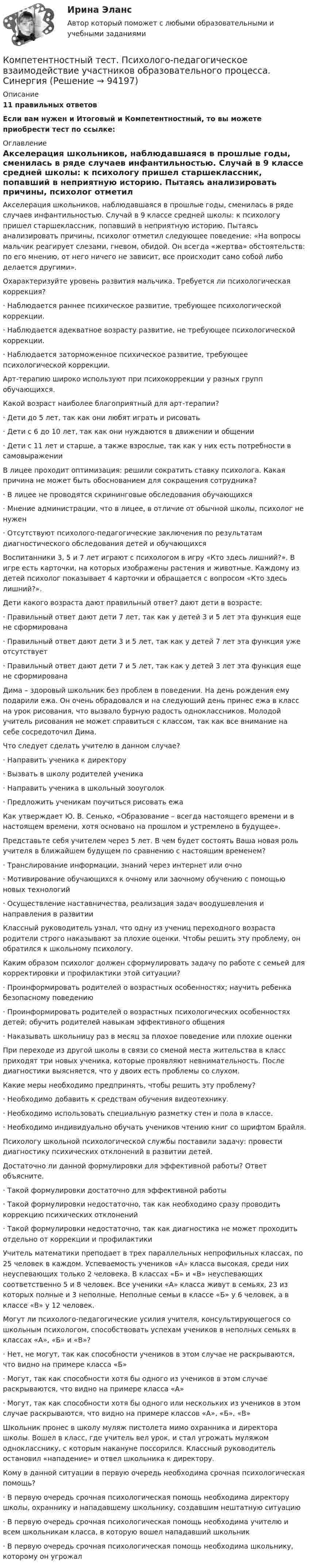      
            Описание
            11 правильных ответовЕсли вам нужен и Итоговый и Компетентностный, то вы можете  приобрести тест по ссылке: 
            Оглавление
            Акселерация школьников, наблюдавшаяся в прошлые годы, сменилась в ряде случаев инфантильностью. Случай в 9 классе средней школы: к психологу пришел старшеклассник, попавший в неприятную историю. Пытаясь анализировать причины, психолог отметил следующее поведение: «На вопросы мальчик реагирует слезами, гневом, обидой. Он всегда «жертва» обстоятельств: по его мнению, от него ничего не зависит, все происходит само собой либо делается другими».Охарактеризуйте уровень развития мальчика. Требуется ли психологическая коррекция?·      Наблюдается раннее психическое развитие, требующее психологической коррекции. ·      Наблюдается адекватное возрасту развитие, не требующее психологической коррекции. ·      Наблюдается заторможенное психическое развитие, требующее психологической коррекции. Арт-терапию широко используют при психокоррекции у разных групп обучающихся.Какой возраст наиболее благоприятный для арт-терапии?·      Дети до 5 лет, так как они любят играть и рисовать ·      Дети с 6 до 10 лет, так как они нуждаются в движении и общении ·      Дети с 11 лет и старше, а также взрослые, так как у них есть потребности в самовыражении В лицее проходит оптимизация: решили сократить ставку психолога. Какая причина не может быть обоснованием для сокращения сотрудника?·      В лицее не проводятся скрининговые обследования обучающихся ·      Мнение администрации, что в лицее, в отличие от обычной школы, психолог не нужен ·      Отсутствуют психолого-педагогические заключения по результатам диагностического обследования детей и обучающихся Воспитанники 3, 5 и 7 лет играют с психологом в игру «Кто здесь лишний?». В игре есть карточки, на которых изображены растения и животные. Каждому из детей психолог показывает 4 карточки и обращается с вопросом «Кто здесь лишний?».Дети какого возраста дают правильный ответ? дают дети в возрасте:·      Правильный ответ дают дети 7 лет, так как у детей 3 и 5 лет эта функция еще не сформирована ·      Правильный ответ дают дети 3 и 5 лет, так как у детей 7 лет эта функция уже отсутствует ·      Правильный ответ дают дети 7 и 5 лет, так как у детей 3 лет эта функция еще не сформирована Дима – здоровый школьник без проблем в поведении. На день рождения ему подарили ежа. Он очень обрадовался и на следующий день принес ежа в класс на урок рисования, что вызвало бурную радость одноклассников. Молодой учитель рисования не может справиться с классом, так как все внимание на себе сосредоточил Дима.Что следует сделать учителю в данном случае?·      Направить ученика к директору ·      Вызвать в школу родителей ученика ·      Направить ученика в школьный зооуголок ·      Предложить ученикам поучиться рисовать ежа Как утверждает Ю. В. Сенько, «Образование – всегда настоящего времени и в настоящем времени, хотя основано на прошлом и устремлено в будущее».Представьте себя учителем через 5 лет. В чем будет состоять Ваша новая роль учителя в ближайшем будущем по сравнению с настоящим временем?·      Транслирование информации, знаний через интернет или очно ·      Мотивирование обучающихся к очному или заочному обучению с помощью новых технологий ·      Осуществление наставничества, реализация задач воодушевления и направления в развитии Классный руководитель узнал, что одну из учениц переходного возраста родители строго наказывают за плохие оценки. Чтобы решить эту проблему, он обратился к школьному психологу.Каким образом психолог должен сформулировать задачу по работе с семьей для корректировки и профилактики этой ситуации?·      Проинформировать родителей о возрастных особенностях; научить ребенка безопасному поведению ·      Проинформировать родителей о возрастных психологических особенностях детей; обучить родителей навыкам эффективного общения ·      Наказывать школьницу раз в месяц за плохое поведение или плохие оценки При переходе из другой школы в связи со сменой места жительства в класс приходят три новых ученика, которые проявляют невнимательность. После диагностики выясняется, что у двоих есть проблемы со слухом.Какие меры необходимо предпринять, чтобы решить эту проблему?·      Необходимо добавить к средствам обучения видеотехнику. ·      Необходимо использовать специальную разметку стен и пола в классе. ·      Необходимо индивидуально обучать учеников чтению книг со шрифтом Брайля. Психологу школьной психологической службы поставили задачу: провести диагностику психических отклонений в развитии детей.Достаточно ли данной формулировки для эффективной работы? Ответ объясните.·      Такой формулировки достаточно для эффективной работы ·      Такой формулировки недостаточно, так как необходимо сразу проводить коррекцию психических отклонений ·      Такой формулировки недостаточно, так как диагностика не может проходить отдельно от коррекции и профилактики Учитель математики преподает в трех параллельных непрофильных классах, по 25 человек в каждом. Успеваемость учеников «А» класса высокая, среди них неуспевающих только 2 человека. В классах «Б» и «В» неуспевающих соответственно 5 и 8 человек. Все ученики «А» класса живут в семьях, 23 из которых полные и 3 неполные. Неполные семьи в классе «Б» у 6 человек, а в классе «В» у 12 человек.Могут ли психолого-педагогические усилия учителя, консультирующегося со школьным психологом, способствовать успехам учеников в неполных семьях в классах «А», «Б» и «В»?·      Нет, не могут, так как способности учеников в этом случае не раскрываются, что видно на примере класса «Б» ·      Могут, так как способности хотя бы одного из учеников в этом случае раскрываются, что видно на примере класса «А» ·      Могут, так как способности хотя бы одного или нескольких из учеников в этом случае раскрываются, что видно на примере классов «А», «Б», «В» Школьник пронес в школу муляж пистолета мимо охранника и директора школы. Вошел в класс, где учитель вел урок, и стал угрожать муляжом однокласснику, с которым накануне поссорился. Классный руководитель остановил «нападение» и отвел школьника к директору.Кому в данной ситуации в первую очередь необходима срочная психологическая помощь?·      В первую очередь срочная психологическая помощь необходима директору школы, охраннику и нападавшему школьнику, создавшим нештатную ситуацию·      В первую очередь срочная психологическая помощь необходима учителю и всем школьникам класса, в которую вошел нападавший школьник ·      В первую очередь срочная психологическая помощь необходима школьнику, которому он угрожал   
            
            
            КОМПЕТЕНТНОСТНЫЙ ТЕСТ ПО ЭКОНОМИКЕ  Компетентностный тест. Психолого-педагогическое взаимодействие участников образовательного процесса. Синергия🏅Компетентностный тест / Управление человеческими ресурсами / Синергия на отлично!Компетентностный тест Цивилизационные факторы формирования современного государственного управленияКомпилятор, который полностью переводит программы на каком-либо языке программирования в машинные коды, – это …Комплекс аппаратных и/или программных средств, осуществляющий контроль и фильтрацию сетевого трафика в соответствии с заданными правилами и защищающий компьютерные сети от несанкционированного доступа:Комплекс информатикаКомпенсационная политика организации.фмен_БАК (тест с ответами Синергия/МОИ/ МТИ /МОСАП)Компенсационные пошлины Компетентностный подход наиболее активно используется в рамках подсистемы ... кризисной организацииКомпетентностный тестКомпетентностный тестКомпетентностный тестКомпетентностный тест. Индивидуальные траектории профессионального развития. Синергия