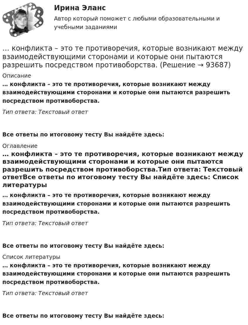      
            Описание
            … конфликта – это те противоречия, которые возникают между взаимодействующими сторонами и которые они пытаются разрешить посредством противоборства.Тип ответа: Текстовый ответ Все ответы по итоговому тесту Вы найдёте здесь:  
            Оглавление
            … конфликта – это те противоречия, которые возникают между взаимодействующими сторонами и которые они пытаются разрешить посредством противоборства.Тип ответа: Текстовый ответВсе ответы по итоговому тесту Вы найдёте здесь:  
            Список литературы
            … конфликта – это те противоречия, которые возникают между взаимодействующими сторонами и которые они пытаются разрешить посредством противоборства.Тип ответа: Текстовый ответВсе ответы по итоговому тесту Вы найдёте здесь:  
            
            
            ... конфликта - это роль, которую выполняет конфликт по отношению к обществу и его различным структурным образованиям: индивидам, социальным группам, организациям … конфликта – это те противоречия, которые возникают между взаимодействующими сторонами и которые они пытаются разрешить посредством противоборства.Конфликт, возникновение которого связано с личностными особенностями конфликтующих, называется …Конфликт в сфере распределения власти может быть решен путем ...Конфликт интересов для государственного служащего – это … Конфликт интересов на государственной гражданской и муниципальной службеКонфликт интересов на государственной гражданской службе - это ситуация, при которой личная:... гражданского служащего влияет или может повлиять на выполнение или невыполнение им своих должностных обязанностейКонус пересекается по эллипсу плоскостью ТулГУКонфиденциальностью называется ...Конфиденциальностью называется ...Конфиденциальностью называется …… конфликта отличается от его разрешения тем, что в устранении противоречия между оппонентами принимает участие третья сторона ... конфликта отличается от разрешения тем, что в устранении противоречия между оппонентами принимает участие третья сторона... конфликта отличается от разрешения тем, что в устранении противоречия между оппонентами принимает участие третья сторона