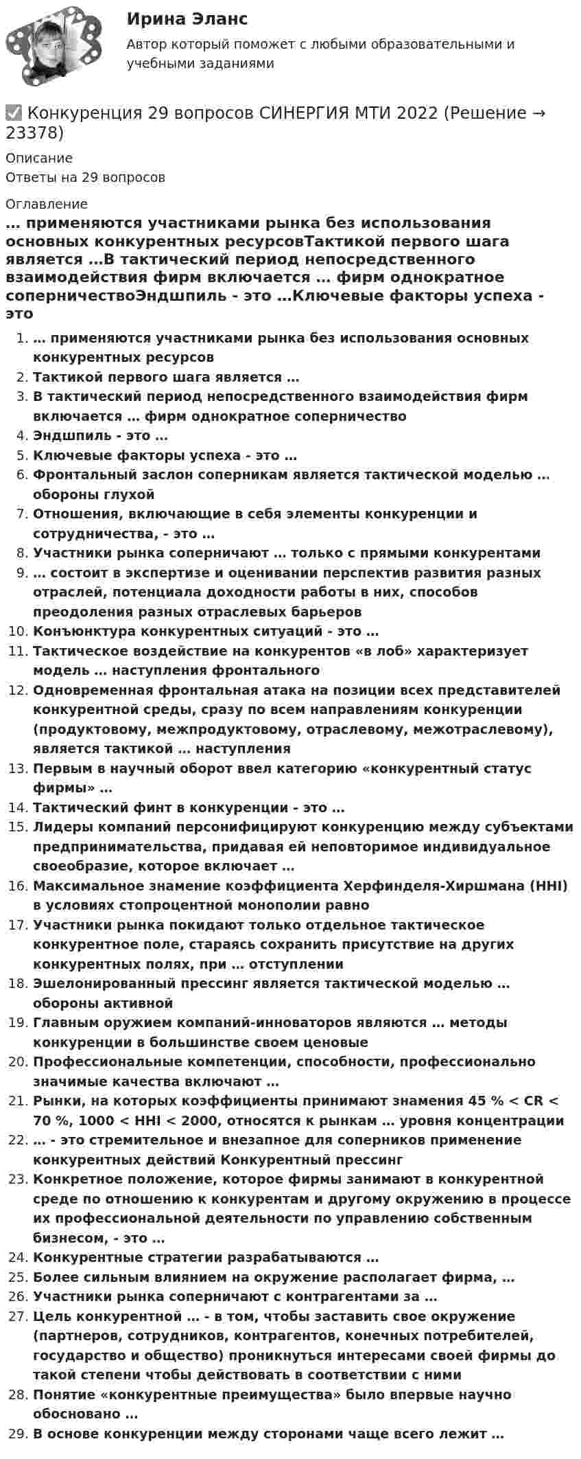      
          Описание
          Ответы на 29 вопросов 
          Оглавление
          … применяются участниками рынка без использования основных конкурентных ресурсовТактикой первого шага является …В тактический период непосредственного взаимодействия фирм включается … фирм однократное соперничествоЭндшпиль - это …Ключевые факторы успеха - это …Фронтальный заслон соперникам является тактической моделью … обороны глухойОтношения, включающие в себя элементы конкуренции и сотрудничества, - это …Участники рынка соперничают … только с прямыми конкурентами… состоит в экспертизе и оценивании перспектив развития разных отраслей, потенциала доходности работы в них, способов преодоления разных отраслевых барьеровКонъюнктура конкурентных ситуаций - это …Тактическое воздействие на конкурентов «в лоб» характеризует модель … наступления фронтальногоОдновременная фронтальная атака на позиции всех представителей конкурентной среды, сразу по всем направлениям конкуренции (продуктовому, межпродуктовому, отраслевому, межотраслевому), является тактикой … наступленияПервым в научный оборот ввел категорию «конкурентный статус фирмы» …Тактический финт в конкуренции - это …Лидеры компаний персонифицируют конкуренцию между субъектами предпринимательства, придавая ей неповторимое индивидуальное своеобразие, которое включает …Максимальное знамение коэффициента Херфинделя-Хиршмана (HHI) в условиях стопроцентной монополии равноУчастники рынка покидают только отдельное тактическое конкурентное поле, стараясь сохранить присутствие на других конкурентных полях, при … отступленииЭшелонированный прессинг является тактической моделью … обороны активнойГлавным оружием компаний-инноваторов являются … методы конкуренции в большинстве своем ценовыеПрофессиональные компетенции, способности, профессионально значимые качества включают …Рынки, на которых коэффициенты принимают знамения 45 % < CR < 70 %, 1000 < HHI < 2000, относятся к рынкам … уровня концентрации… - это стремительное и внезапное для соперников применение конкурентных действий Конкурентный прессингКонкретное положение, которое фирмы занимают в конкурентной среде по отношению к конкурентам и другому окружению в процессе их профессиональной деятельности по управлению собственным бизнесом, - это …Конкурентные стратегии разрабатываются …Более сильным влиянием на окружение располагает фирма, …Участники рынка соперничают с контрагентами за …Цель конкурентной … - в том, чтобы заставить свое окружение (партнеров, сотрудников, контрагентов, конечных потребителей, государство и общество) проникнуться интересами своей фирмы до такой степени чтобы действовать в соответствии с нимиПонятие «конкурентные преимущества» было впервые научно обосновано …В основе конкуренции между сторонами чаще всего лежит … 
            
            
            Конкурентоспособный стартап (тест с ответами Синергия/МОИ/ МТИ /МОСАП)✅ Конкуренция 29 вопросов СИНЕРГИЯ МТИ 2022Конкуренция банков на кредитном рынке: теория и практикаКонкуренция в предпринимательстве (тест с ответами Синергия/МОИ/ МТИ /МОСАП)Конкуренция (новый) тест с ответами Синергия Конкуренция - ответы на тест Синергия - 2022 год!Конкуренция - ответы на тест Синергия - 2022 год! 💯 Конкурентоспособный стартап (ответы на тест Синергия / МОИ / МТИ / МосАП, ноябрь 2023)💯 Конкурентоспособный стартап (ответы на тест Синергия / МОИ / МТИ / МосАП, октябрь 2023)💯 Конкурентоспособный стартап (ответы на тест Синергия / МОИ / МТИ / МосАП, сентябрь 2023)💯 Конкурентоспособный стартап (правильные ответы на тест Синергия / МОИ / МТИ / МосАП, август 2023)Конкурентоспособный стартап СинергияКОНКУРЕНТОСПОСОБНЫЙ СТАРТАП. СИНЕРГИЯ 2023 ГОД 6 СЕМЕСТРКонкурентоспособный стартап (Стартап в гостиничном бизнесе) (тест с ответами Синергия/МОИ/МТИ/МосАП)