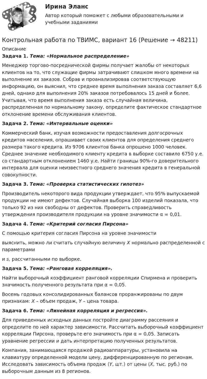     
            Описание
             Задача 1. Тема: «Нормальное распределение»	Менеджер торгово-посреднической фирмы получает жалобы от некоторых клиентов на то, что служащие фирмы затрачивают слишком много времени на выполнение их заказов. Собрав и проанализировав соответствующую информацию, он выяснил, что среднее время выполнения заказа составляет 6,6 дней, однако для выполнения 20% заказов потребовалось 15 дней и более. Учитывая, что время выполнения заказа есть случайная величина, распределенная по нормальному закону, определите фактическое стандартное отклонение времени обслуживания клиентов. Задача 2. Тема: «Интервальные оценки»	Коммерческий банк, изучая возможности предоставления долгосрочных кредитов населения, опрашивает своих клиентов для определения среднего размера такого кредита. Из 9706 клиентов банка опрошено 1000 человек. Среднее значение необходимого клиенту кредита в выборке составило 6750 у.е. со стандартным отклонением 1460 у.е. Найти границы 90%-го доверительного интервала для оценки неизвестного среднего значения кредита в генеральной совокупности. Задача 3. Тема: «Проверка статистических гипотез»	Производитель некоторого вида продукции утверждает, что 95% выпускаемой продукции не имеют дефектов. Случайная выборка 100 изделий показала, что только 92 из них свободны от дефектов. Проверить справедливость утверждения производителя продукции на уровне значимости α = 0,01. Задача 4. Тема: «Критерий согласия Пирсона»	С помощью критерия согласия Пирсона на уровне значимости  выяснить, можно ли считать случайную величину X нормально распределенной с параметрами  и s, рассчитанными по выборке. Задача 5. Тема: «Ранговая корреляция».	Найти выборочный коэффициент ранговой корреляции Спирмена и проверить значимость полученного результата при α = 0,05.	Восемь годовых консолидированных балансов проранжированы по двум признакам: X – объем продаж, Y – цена товара. Задача 6. Тема: «Линейная корреляция и регрессия».	Для приведенных исходных данных постройте диаграмму рассеяния и определите по ней характер зависимости. Рассчитать выборочный коэффициент корреляции Пирсона, проверьте его значимость при α = 0,05. Записать уравнение регрессии и дать интерпретацию полученных результатов.	Компания, занимающаяся продажей радиоаппаратуры, установила на клавиатуру определенной модели цену, дифференцированную по регионам. Исследовать зависимость объема продаж (Y, шт.) от цены (X, тыс. руб.) по выборочным данным из 8 регионов.   
            
            
            Контрольная работа по ТВИМС, вариант 15 Контрольная работа по ТВИМС, вариант 16Контрольная работа по ТВИМС, Вариант 17Контрольная работа по ТВИМС, Вариант 18Контрольная работа по ТВИМС, вариант 19Контрольная работа по ТВИМС, вариант 20Контрольная работа по ТВИМС, вариант 6Контрольная работа «Построение эпюр внутренних силовых факторов в статически определимых системах» Вариант 107Контрольная работа по строительной механике. Расчет стержневых систем на прочность и жесткость Вариант 098Контрольная работа по СУДЕНОМУ ДЕЛОПРОИЗВОСДТВУКонтрольная работа по таможенному правуКонтрольная работа по ТАУКонтрольная работа по ТВИМС, вариант 10Контрольная работа по ТВИМС, вариант 11