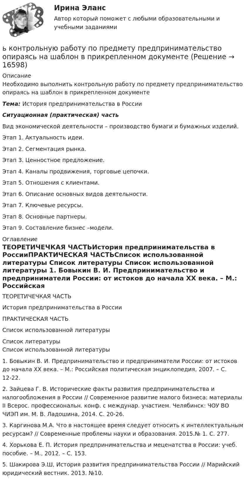      
          Описание
          Необходимо выполнить контрольную работу по предмету предпринимательство опираясь на шаблон в прикрепленном документеТема: История предпринимательства в РоссииСитуационная (практическая) частьВид экономической деятельности – производство бумаги и бумажных изделий.Этап 1. Актуальность идеи. Этап 2. Сегментация рынка. Этап 3. Ценностное предложение.Этап 4. Каналы продвижения, торговые цепочки.Этап 5. Отношения с клиентами.Этап 6. Описание основных видов деятельности.Этап 7. Ключевые ресурсы.Этап 8. Основные партнеры. Этап 9. Составление бизнес –модели. 
          Оглавление
          ТЕОРЕТИЧЕЧКАЯ ЧАСТЬИстория предпринимательства в РоссииПРАКТИЧЕСКАЯ ЧАСТЬСписок использованной литературы 
          Список литературы
          Список использованной литературы 	1.              Бовыкин В. И. Предпринимательство и предприниматели России: от истоков до начала ХХ века. – М.: Российская политическая энциклопедия, 2007. – С. 12-22.	2.              Зайцева Г. В. Исторические факты развития предпринимательства и налогообложения в России // Современное развитие малого бизнеса: материалы II Всерос. профессиональн. конф. с междунар. участием. Челябинск: ЧОУ ВО ЧИЭП им. М. В. Ладошина, 2014. С. 20-26.	3.              Каргинова М.А. Что в настоящее время следует относить к интеллектуальным ресурсам? // Современные проблемы науки и образования. 2015.№ 1. С. 277.	4.              Хорькова Е. П. История предпринимательства и меценатства в России: учеб. пособие. – М., 2012. – С. 153.	5.              Шакирова Э.Ш, История развития предпринимательства России // Марийский юридический вестник. 2013. №10. 
            
            
            Шум на улице достигает уровня 80 дБ. Такой шум приводит к ухудшению физиологического состояния коров и, в частности, к падению их молочной продуктивности. Во сколько раз нужно уменьшить интенсивность шума в коровникеь контрольную работу по предмету предпринимательство опираясь на шаблон в прикрепленном документеЭбонитовый шар (e = 3) радиусом 6 см несет заряд, равномерно распределенный с объемной плотностью 5 нКл/м3. Определить напряженность поля на расстоянии 2 см от центра шараЭВМ и периферийные устройства (Контрольная работа 1)ЭВМ и периферийные устройства (Контрольная работа 2)ЭВМ и периферийные устройства//ТУСУР//ЗАЧЕТЭволюционный подход в системе научных знаний. Эволюционная теория Р.Нельсона и С.УинтераШтамп для изготовления фанерных решеток 12-00Штатная численность областного министерства на 1 января текущего года составляет 231 единиц. Из них на 1 января фактическая численность гражданских служащих министерства составила 197 человек. За первое полугодие уволилось 17 служащих, принято на слуШТАТНОЕ РАСПИСАНИЕШтатное расписание представляет собой утвержденный высшим руководством …Штатное расписание утверждается ... организацииШтифты бывают: ТулГУШтрафы и пени за нарушение российскими организациями, государственными органами и (или) исполнительными органами местного самоуправления договорных обязательств, облагаются по ставке налога на прибыль, равной ...