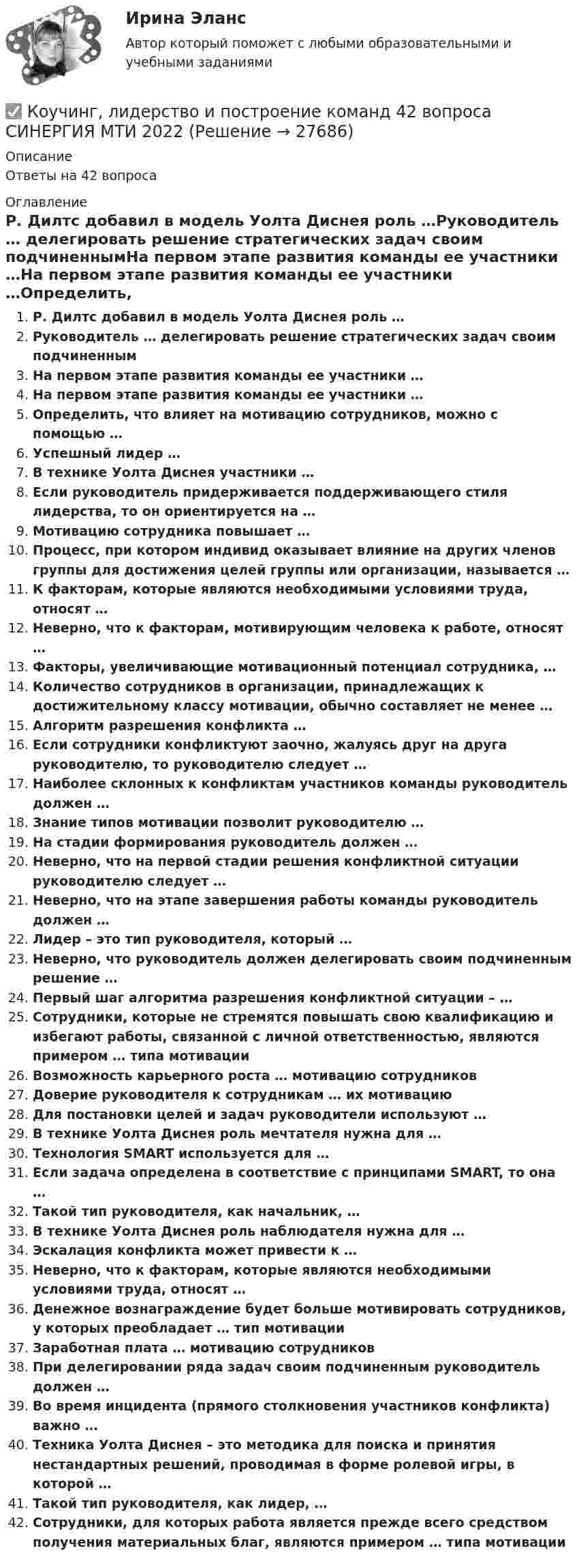      
          Описание
          Ответы на 42 вопроса 
          Оглавление
          Р. Дилтс добавил в модель Уолта Диснея роль …Руководитель … делегировать решение стратегических задач своим подчиненнымНа первом этапе развития команды ее участники …На первом этапе развития команды ее участники …Определить, что влияет на мотивацию сотрудников, можно с помощью …Успешный лидер …В технике Уолта Диснея участники …Если руководитель придерживается поддерживающего стиля лидерства, то он ориентируется на …Мотивацию сотрудника повышает …Процесс, при котором индивид оказывает влияние на других членов группы для достижения целей группы или организации, называется …К факторам, которые являются необходимыми условиями труда, относят …Неверно, что к факторам, мотивирующим человека к работе, относят …Факторы, увеличивающие мотивационный потенциал сотрудника, …Количество сотрудников в организации, принадлежащих к достижительному классу мотивации, обычно составляет не менее …Алгоритм разрешения конфликта …Если сотрудники конфликтуют заочно, жалуясь друг на друга руководителю, то руководителю следует …Наиболее склонных к конфликтам участников команды руководитель должен …Знание типов мотивации позволит руководителю …На стадии формирования руководитель должен …Неверно, что на первой стадии решения конфликтной ситуации руководителю следует …Неверно, что на этапе завершения работы команды руководитель должен …Лидер – это тип руководителя, который …Неверно, что руководитель должен делегировать своим подчиненным решение …Первый шаг алгоритма разрешения конфликтной ситуации – …Сотрудники, которые не стремятся повышать свою квалификацию и избегают работы, связанной с личной ответственностью, являются примером … типа мотивацииВозможность карьерного роста … мотивацию сотрудниковДоверие руководителя к сотрудникам … их мотивациюДля постановки целей и задач руководители используют …В технике Уолта Диснея роль мечтателя нужна для …Технология SMART используется для …Если задача определена в соответствие с принципами SMART, то она …Такой тип руководителя, как начальник, …В технике Уолта Диснея роль наблюдателя нужна для …Эскалация конфликта может привести к …Неверно, что к факторам, которые являются необходимыми условиями труда, относят …Денежное вознаграждение будет больше мотивировать сотрудников, у которых преобладает … тип мотивацииЗаработная плата … мотивацию сотрудниковПри делегировании ряда задач своим подчиненным руководитель должен …Во время инцидента (прямого столкновения участников конфликта) важно …Техника Уолта Диснея – это методика для поиска и принятия нестандартных решений, проводимая в форме ролевой игры, в которой …Такой тип руководителя, как лидер, …Сотрудники, для которых работа является прежде всего средством получения материальных благ, являются примером … типа мотивации 
            
            
            Коучинг, лидерство и построение команд✅ Коучинг, лидерство и построение команд 42 вопроса СИНЕРГИЯ МТИ 2022Коучинг, лидерство и построение команд, 50 вопросов (ответы на тест Синергия / МТИ / МОИ / МосАП)Коучинг, лидерство и построение команд.ои(dor)  тест с ответами МТИ/МОИ Коучинг, лидерство и построение команд СИНЕРГИЯКоучинг, лидерство и построение команд. Синергия. Ответы на ИТОГОВЫЙ ТЕСТ💯 Коучинг, лидерство и построение команд [Тема 1-9] (ответы на тест Синергия / МОИ / МТИ / МосАП, октябрь 2023)Косой изгиб прямого бруса. Вариант 9Котёл вместимостью V = 2 м3 содержит перегретый водяной пар массой m = 20 кг при температуре T = 500 К. Определить давление пара в котле.К открытым вопросам деловой коммуникации относятся … вопросы.К отличительным особенностям корпоративной информационной системы следует отнести ... (укажите 2 варианта ответа)К отличительным чертам советской модели бюрократии относится ключевой принцип при назначении на должности - принадлежность к партийной либо ведомственной номенклатуре при определяющей роли анкетных данных, социального происхожденияК отличительным чертам советской номенклатурной модели бюрократии относятся:... (укажите 2 варианта ответа)К отличительным чертам управления персоналом относят... (укажите 3 варианта ответа)