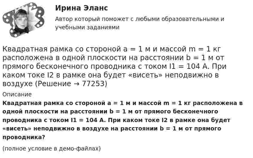     
            Описание
            	Квадратная рамка со стороной а = 1 м и массой m = 1 кг расположена в одной плоскости на расстоянии b = 1 м от прямого бесконечного проводника с током I1 = 104 А. При каком токе I2 в рамке она будет «висеть» неподвижно в воздухе на расстоянии b = 1 м от прямого проводника?(полное условие в демо-файлах)   
            
            
            Квадратная рамка, со стороной L = 1 м, из тонкого провода может свободно вращаться вокруг горизонтальной оси, совпадающей с одной из сторон. Масса m рамки равна 20 г. Рамку поместили в однородное магнитное поле 	Квадратная рамка со стороной а = 1 м и массой m = 1 кг расположена в одной плоскости на расстоянии b = 1 м от прямого бесконечного проводника с током I1 = 104 А. При каком токе I2 в рамке она будет «висеть» неподвижно в воздухеКвадратный контур площадью S находится в однородном магнитном поле с индукцией B, линии индукции перпендикулярны плоскости контура. Найти модуль изменения магнитного потока |ΔΦ| при повороте контура на 45Квадратный контур со стороной 10 см, в котором течёт ток 10 А, находится в магнитном поле с индукцией 0,8 Тл под углом 45° к линиям индукции. Какую работу надо совершить, чтобы при неизменной силе токаКвадратный контур со стороной 10 см, в котором течёт ток 10 А, находится в магнитном поле с индукцией 3 мТл под углом 60° к линиям индукции. Какую работу нужно совершить, чтобы при неизменном токе Квадратный контур со стороной a = 0,2 м, в котором течёт ток I = 6 А, находится в магнитном поле (B = 0,8 Тл) под углом a = 45° к линиям индукции. Какую работу A нужно совершить, чтобы при неизменной силе тока в контуреКвадратный контур со стороной a = 10 см, в котором течёт ток I = 6 А, находится в магнитном поле с индукцией B = 0,8 Тл под углом b = 50° к линиям индукции. Какую работу A нужно совершить, чтобы при неизменной силе токаКвадратная рамка из тонкого провода может свободно вращаться вокруг горизонтальной оси, совпадающей с одной из сторон. Масса m рамки равна 30 г. Рамку поместили в однородное магнитное поле (B = 0,2 Тл), Квадратная рамка площадью 20 см2, состоящая из 1000 витков, расположена в однородном поле с индукцией 10-3 Тл перпендикулярно полю. В течение 0,02 с рамку удалили за пределы поля. Какова ЭДС в рамке?Квадратная рамка площадью 20 см2, состоящая из 1000 витков, расположена в однородном поле с индукцией 10 Тл перпендикулярно полю. В течение 0,02 с рамку удалили за пределы поля. Какая ЭДС наводится в рамке?Квадратная рамка со стороной 15 см расположена в магнитном поле так, что плоскость рамки составляет угол 30 с направлением поля. Магнитное  поле изменяется по закону  В = 0.15sin(пиt), где В выражается в теслах. Найти  ЭДС в момент t = 3 с. Квадратная рамка со стороной 1 см содержит 100 витков и помещена в однородное магнитное поле напряжённостью 100 А/м. Направление поля составляет угол 30° с нормалью к рамке.Квадратная рамка со стороной 1 см содержит 100 витков и помещена в однородное магнитное поле напряжённостью 100 А/м. Направление поля составляет угол 30° с нормалью к рамке. Квадратная рамка со стороной 1 см содержит 100 витков и помещена в однородное магнитное поле напряжённостью 100 А/м. Направление поля составляет угол 30° с нормалью к рамке. Определить работу при повороте рамки