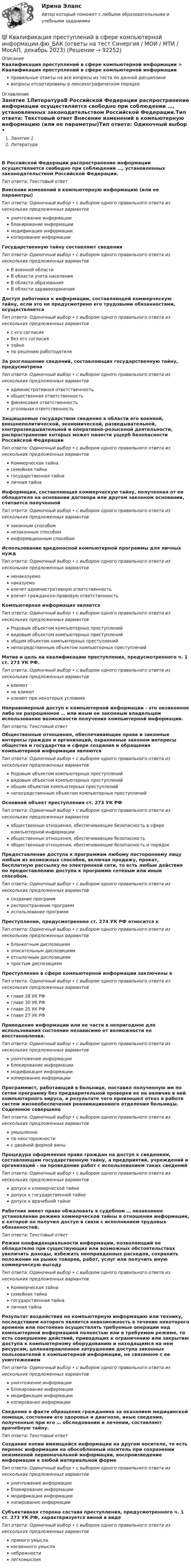      
            Описание
            Квалификация преступлений в сфере компьютерной информации > Квалификация преступлений в сфере компьютерной информацииправильные ответы на все вопросы из теста по данной дисциплиневопросы отсортированы в лексикографическом порядке 
            Оглавление
            Занятие 1ЛитератураВ Российской Федерации распространение информации осуществляется свободно при соблюдении …, установленных законодательством Российской Федерации.Тип ответа: Текcтовый ответ Внесение изменений в компьютерную информацию (или ее параметры)Тип ответа: Одиночный выбор • с выбором одного правильного ответа из нескольких предложенных вариантовуничтожение информацииблокирование информациимодификация информациикопирование информацииГосударственную тайну составляют сведенияТип ответа: Одиночный выбор • с выбором одного правильного ответа из нескольких предложенных вариантовВ военной областиВ области учета населенияВ области образованияВ области здравоохраненияДоступ работника к информации, составляющей коммерческую тайну, если это не предусмотрено его трудовыми обязанностями, осуществляетсяТип ответа: Одиночный выбор • с выбором одного правильного ответа из нескольких предложенных вариантовс его согласиябез его согласиятайнопо решению работодателяЗа разглашение сведений, составляющих государственную тайну, предусмотренаТип ответа: Одиночный выбор • с выбором одного правильного ответа из нескольких предложенных вариантовадминистративная ответственностьобщественная ответственностьфинансовая ответственностьуголовная ответственностьЗащищаемые государством сведения в области его военной, внешнеполитической, экономической, разведывательной, контрразведывательной и оперативно-розыскной деятельности, распространение которых может нанести ущерб безопасности Российской ФедерацииТип ответа: Одиночный выбор • с выбором одного правильного ответа из нескольких предложенных вариантовКоммерческая тайнасемейная тайнагосударственная тайналичная тайнаИнформация, составляющая коммерческую тайну, полученная от ее обладателя на основании договора или другом законном основании, считается полученнойТип ответа: Одиночный выбор • с выбором одного правильного ответа из нескольких предложенных вариантовзаконным способомнезаконным способоминформационным способомИспользование вредоносной компьютерной программы для личных нуждТип ответа: Одиночный выбор • с выбором одного правильного ответа из нескольких предложенных вариантовненаказуемонаказуемовлечет административную ответственностьвлечет гражданско-правовую ответственностьКомпьютерная информация являетсяТип ответа: Одиночный выбор • с выбором одного правильного ответа из нескольких предложенных вариантовРодовым объектом компьютерных преступленийвидовым объектом компьютерных преступленийобщим объектом компьютерных преступленийнепосредственным объектом компьютерных преступленийМотив и цель на квалификацию преступления, предусмотренного ч. 1 ст. 273 УК РФ.Тип ответа: Одиночный выбор • с выбором одного правильного ответа из нескольких предложенных вариантоввлияютне влияютвлияют при некоторых условияхНеправомерный доступ к компьютерной информации - это незаконное либо не разрешенное … или иным ее законным владельцем использование возможности получения компьютерной информации.Тип ответа: Текcтовый ответ Общественные отношения, обеспечивающие права и законные интересы граждан и организаций, охраняемые законом интересы общества и государства и сфере создания и обращения компьютерной информации являютсяТип ответа: Одиночный выбор • с выбором одного правильного ответа из нескольких предложенных вариантовРодовым объектом компьютерных преступленийвидовым объектом компьютерных преступленийобщим объектом компьютерных преступленийнепосредственным объектом компьютерных преступленийОсновной объект преступления ст. 273 УК РФТип ответа: Одиночный выбор • с выбором одного правильного ответа из нескольких предложенных вариантовобщественные отношения, обеспечивающие безопасность в сфере компьютерной информацииобщественные отношения, обеспечивающие безопасностьобщественные отношения, обеспечивающие безопасность и порядокПредоставление доступа к программам любому постороннему лицу любым из возможных способов, включая продажу, прокат, бесплатную рассылку по электронной сети, то есть любые действия по предоставлению доступа к программе сетевым или иным способом.Тип ответа: Одиночный выбор • с выбором одного правильного ответа из нескольких предложенных вариантовсоздание программраспространение программиспользование программПреступление, предусмотренное ст. 274 УК РФ относится кТип ответа: Одиночный выбор • с выбором одного правильного ответа из нескольких предложенных вариантовбланкетным диспозициямописательным диспозициямотсылочным диспозициямпростым диспозициямПреступления в сфере компьютерной информации заключены вТип ответа: Одиночный выбор • с выбором одного правильного ответа из нескольких предложенных вариантовглаве 28 УК РФглаве 30 УК РФглаве 25 УК РФглаве 27 УК РФПриведение информации или ее части в непригодное для использования состояние независимо от возможности ее восстановления.Тип ответа: Одиночный выбор • с выбором одного правильного ответа из нескольких предложенных вариантовуничтожение информацииблокирование информациимодификация информациикопирование информацииПрограммист, работающий в больнице, поставил полученную им по сетям программу без предварительной проверки ее на наличие в ней компьютерного вируса, в результате чего произошел отказ в работе систем жизнеобеспечения реанимационного отделения больницы. Содеянное совершеноТип ответа: Одиночный выбор • с выбором одного правильного ответа из нескольких предложенных вариантовумышленнопо неосторожностис двойной формой виныПроцедура оформления права граждан на доступ к сведениям, составляющим государственную тайну, а предприятий, учреждений и организаций - на проведение работ с использованием таких сведенийТип ответа: Одиночный выбор • с выбором одного правильного ответа из нескольких предложенных вариантовдопуск к коммерческой тайнедопуск к государственной тайнедопуск к врачебной тайнеРаботник имеет право обжаловать в судебном … незаконное установление режима коммерческой тайны в отношении информации, к которой он получил доступ в связи с исполнением трудовых обязанностей.Тип ответа: Текcтовый ответ Режим конфиденциальности информации, позволяющий ее обладателю при существующих или возможных обстоятельствах увеличить доходы, избежать неоправданных расходов, сохранить положение на рынке товаров, работ, услуг или получить иную коммерческую выгодуТип ответа: Одиночный выбор • с выбором одного правильного ответа из нескольких предложенных вариантовКоммерческая тайнасемейная тайнагосударственная тайналичная тайнаРезультат воздействия на компьютерную информацию или технику, последствием которого является невозможность в течение некоторого времени или постоянно осуществлять требуемые операции над компьютерной информацией полностью или в требуемом режиме, то есть совершение действий, приводящих к ограничению или закрытию доступа к компьютерному оборудованию и находящимся на нем ресурсам, целенаправленное затруднение доступа законных пользователей к компьютерной информации, не связанное с ее уничтожениемТип ответа: Одиночный выбор • с выбором одного правильного ответа из нескольких предложенных вариантовуничтожение информацииблокирование информациимодификация информациикопирование информацииСведения о факте обращения гражданина за оказанием медицинской помощи, состоянии его здоровья и диагнозе, иные сведения, полученные при его … обследовании и лечении, составляют врачебную тайну.Тип ответа: Текcтовый ответ Создание копии имеющейся информации на другом носителе, то есть перенос информации на обособленный носитель при сохранении неизменной первоначальной информации, воспроизведение информации в любой материальной формеТип ответа: Одиночный выбор • с выбором одного правильного ответа из нескольких предложенных вариантовуничтожение информацииблокирование информациимодификация информациикопирование информацииСубъективная сторона состава преступления, предусмотренного ч. 1 ст. 273 УК РФ, характеризуется виной в видеТип ответа: Одиночный выбор • с выбором одного правильного ответа из нескольких предложенных вариантовпрямого умысла.косвенного умысланебрежностилегкомыслия  
            
            
            Квалификация преступлений в сфере компьютерной информации.фю_БАК💯 Квалификация преступлений в сфере компьютерной информации.фю_БАК (ответы на тест Синергия / МОИ / МТИ / МосАП, декабрь 2023)💯 Квалификация преступлений в сфере компьютерной информации.фю_БАК (ответы на тест Синергия / МОИ / МТИ / МосАП, ноябрь 2023)💯 Квалификация преступлений в сфере компьютерной информации.фю_БАК (ответы на тест Синергия / МОИ / МТИ / МосАП, октябрь 2023)💯 Квалификация преступлений в сфере компьютерной информации.фю_БАК (ответы на тест Синергия / МОИ / МТИ / МосАП, январь 2024)Квалификация преступлений в сфере компьютерной информации.фю_БАК. Синергия. Ответы на ИТОГОВЫЙ ТЕСТ. На отлично!Квалификация преступлений в сфере компьютерной информации.фю_БАК (тест с ответами Синергия/МОИ/ МТИ /МОСАП)Квалификационный экзамен Управление логистическими процессами в закупках, производстве и распределении вариант №  3Квалификация и расследование преступлений в сфере экономической деятельности (Анализ судебной практики, РАНХ и ГС)Квалификация и расследование преступлений в сфере экономической деятельности (Лабораторный практикум 1, РАНХ и ГС)Квалификация и расследование преступлений простив собственности (Лабораторный практикум по теме 2, РАНХ и ГС)Квалификация преступленийквалификация преступлений в сфере компьютерной информации Квалификация преступлений в сфере компьютерной информации (ответы на тест Синергия / МТИ / МОИ / МосАП)