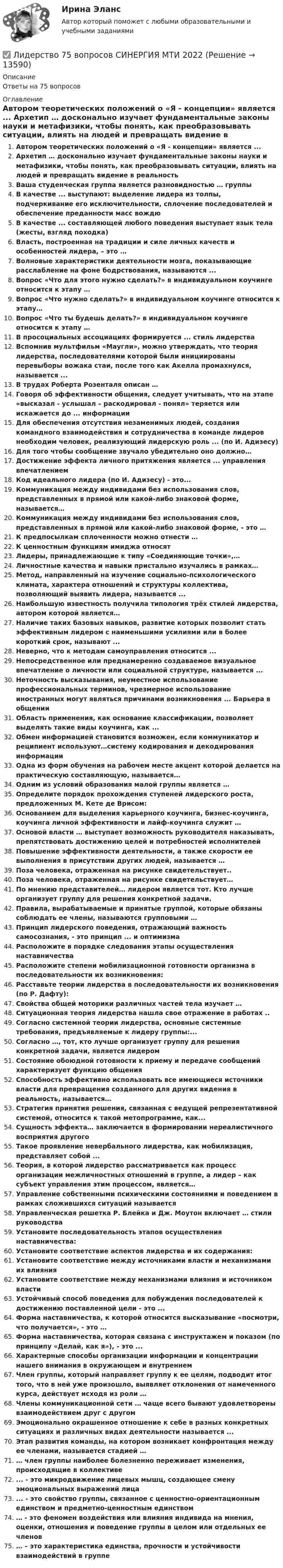      
          Описание
          Ответы на 75 вопросов 
          Оглавление
          Автором теоретических положений о «Я - концепции» является ... Архетип … досконально изучает фундаментальные законы науки и метафизики, чтобы понять, как преобразовывать ситуации, влиять на людей и превращать видение в реальность Ваша студенческая группа является разновидностью … группы В качестве ... выступают: выделение лидера из толпы, подчеркивание его исключительности, сплочение последователей и обеспечение преданности масс вождю В качестве ... составляющей любого поведения выступает язык тела (жесты, взгляд походка) Власть, построенная на традиции и силе личных качеств и особенностей лидера,  – это … Волновые характеристики деятельности мозга, показывающие расслабление на фоне бодрствования, называются ... Вопрос «Что для этого нужно сделать?» в индивидуальном коучинге относится к этапу … Вопрос «Что нужно сделать?» в индивидуальном коучинге относится к этапу… Вопрос «Что ты будешь делать?» в индивидуальном коучинге относится к этапу … В просоциальных ассоциациях формируется ... стиль лидерства Вспомнив мультфильм «Маугли», можно утверждать, что теория лидерства, последователями которой были инициированы перевыборы вожака стаи, после того как Акелла промахнулся, называется ... В трудах Роберта Розенталя описан … Говоря об эффективности общения, следует учитывать, что на этапе «высказал - услышал – раскодировал - понял» теряется или искажается до ... информации Для обеспечения отсутствия незаменимых людей, создания командного взаимодействия и сотрудничества в команде лидеров необходим человек, реализующий лидерскую роль ... (по И. Адизесу) Для того чтобы сообщение звучало убедительно оно должно… Достижение эффекта личного притяжения является ... управления впечатлением Код идеального лидера (по И. Адизесу) - это... Коммуникация между индивидами без использования слов, представленных в прямой или какой-либо знаковой форме, называется… Коммуникация между индивидами без использования слов, представленных в прямой или какой-либо знаковой форме, - это … К предпосылкам сплоченности можно отнести … К ценностным функциям имиджа относят Лидеры, принадлежающие к типу «Соединяющие точки»,… Личностные качества и навыки пристально изучались в рамках… Метод, направленный на изучение социально-психологического климата, характера отношений и структуры коллектива, позволяющий выявить лидера, называется ... Наибольшую известность получила типология трёх стилей лидерства, автором которой является… Наличие таких базовых навыков, развитие которых позволит стать эффективным лидером с наименьшими усилиями или в более короткий срок, называют ... Неверно, что к методам самоуправления относится ... Непосредственное или преднамеренно создаваемое визуальное впечатление о личности или социальной структуре, называется ... Неточность высказывания, неуместное использование профессиональных терминов, чрезмерное использование иностранных могут являться причинами возникновения ... Барьера в общении Область применения, как основание классификации, позволяет выделять такие виды коучинга, как ... Обмен информацией становится возможен, если коммуникатор и реципиент используют…систему кодирования и декодирования информации Одна из форм обучения на рабочем месте акцент которой делается на практическую составляющую, называется… Одним из условий образования малой группы является … Определите порядок прохождения ступеней лидерского роста, предложенных М. Кете де Врисом: Основанием для выделения карьерного коучинга, бизнес-коучинга, коучинга личной эффективности и лайф-коучинга служит … Основой власти … выступает возможность руководителя наказывать, препятствовать достижению целей и потребностей исполнителей Повышение эффективности деятельности, а также скорости ее выполнения в присутствии других людей, называется … Поза человека, отраженная на рисунке свидетельствует.. Поза человека, отраженная на рисунке свидетельствует… По мнению представителей… лидером является тот. Кто лучше организует группу для решения конкретной задачи. Правила, вырабатываемые и принятые группой, которые обязаны соблюдать ее члены, называются групповыми … Принцип лидерского поведения, отражающий важность самосознания, - это принцип ... и оптимизма Расположите в порядке следования этапы осуществления наставничества Расположите степени мобилизационной готовности организма в последовательности их возникновения: Расставьте теории лидерства в последовательности их возникновения (по Р. Дафту): Свойства общей моторики различных частей тела изучает … Ситуационная теория лидерства нашла свое отражение в работах .. Согласно системной теории лидерства, основные системные требования, предъявляемые к лидеру группы:... Согласно …, тот, кто лучше организует группу для решения конкретной задачи, является лидером Состояние обоюдной готовности к приему и передаче сообщений характеризует функцию общения Способность эффективно использовать все имеющиеся источники власти для превращения созданного для других видения в реальность, называется… Стратегия принятия решения, связанная с ведущей репрезентативной системой, относится к такой метопрограмме, как... Сущность эффекта… заключается в формировании нереалистичного восприятия другого Такое проявление невербального лидерства, как мобилизация, представляет собой ... Теория, в которой лидерство рассматривается как процесс организации межличностных отношений в группе, а лидер – как субъект управления этим процессом, является… Управление собственными психическими состояниями и поведением в рамках сложившихся ситуаций называется Управленческая решетка Р. Блейка и Дж. Моутон включает … стили руководства Установите последовательность этапов осуществления наставничества: Установите соответствие аспектов лидерства и их содержания: Установите соответствие между источниками власти и механизмами их влияния Установите соответствие между механизмами влияния и источником власти Устойчивый способ поведения для побуждения последователей к достижению поставленной цели - это ... Форма наставничества, к которой относится высказывание «посмотри, что получается», - это … Форма наставничества, которая связана с инструктажем и показом (по принципу «Делай, как я»), - это ...Характерные способы организации информации и концентрации нашего внимания в окружающем и внутреннем Член группы, который направляет группу к ее целям, подводит итог того, что в ней уже произошло, выявляет отклонения от намеченного курса, действует исходя из роли … Члены коммуникационной сети … чаще всего бывают удовлетворены взаимодействием друг с другом Эмоционально окрашенное отношение к себе в разных конкретных ситуациях и различных видах деятельности называется ... Этап развития команды, на котором возникает конфронтация между ее членами, называется стадией … … член группы наиболее болезненно переживает изменения, происходящие в коллективе ... - это микродвижение лицевых мышц, создающее смену эмоциональных выражений лица ... - это свойство группы, связанное с ценностно-ориентационным единством и предметно-ценностным единством … - это феномен воздействия или влияния индивида на мнения, оценки, отношения и поведение группы в целом или отдельных ее членов … – это характеристика единства, прочности и устойчивости взаимодействий в группе 
            
            
            Лидерство 30 вопросов СИНЕРГИЯ МТИ 2022✅ Лидерство 75 вопросов СИНЕРГИЯ МТИ 2022Лидерство / 76 вопросовЛидерство 7 семестр ✅ Лидерство 95 вопросов СИНЕРГИЯ МТИ 2022Лидерство.б💯 Лидерство.б (все ответы на тест Синергия / МОИ / МТИ / МосАП, август 2023)Либерализация экономики предполагает:... лидер активно проявляет себя, способен помочь группе в выполнении задания, координации членов, либо предложением продуктивной идеи, знанием решения проблемы, сопереживает группе, ее трудностям, избран самой группой... лидер нацелен на процесс создания такого результата, которого раньше не существовало... лидером Бернард Басс называл такого лидера, который добивается исключительных результатов с помощью стратегии поведения по принципу «четырех я»Лидерский потенциал руководителя проблемы развития и перспективы их решенияЛидерский потенциал руководителя проблемы развития и перспективы их решенияЛидерство 1 семестр (ответы на тест Синергия / МТИ / МОИ / МосАП)