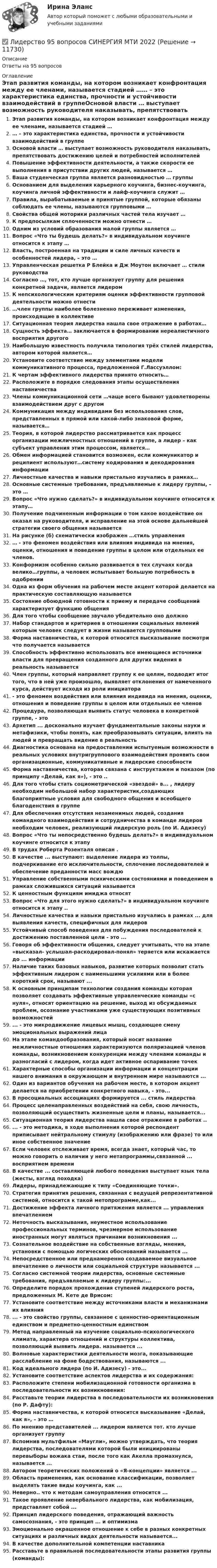      
          Описание
          Ответы на 95 вопросов 
          Оглавление
          Этап развития команды, на котором возникает конфронтация между ее членами, называется стадией …… – это характеристика единства, прочности и устойчивости взаимодействий в группеОсновой власти … выступает возможность руководителя наказывать, препятствовать достижению целей и потребностей исполнителейПовышение эффективности деятельности, а также скорости ее выполнения в присутствии других людей, называется …Ваша студенческая группа является разновидностью … группыОснованием для выделения карьерного коучинга, бизнес-коучинга, коучинга личной эффективности и лайф-коучинга служит …Правила, вырабатываемые и принятые группой, которые обязаны соблюдать ее члены, называются групповыми …Свойства общей моторики различных частей тела изучает …К предпосылкам сплоченности можно отнести …Одним из условий образования малой группы является …Вопрос «Что ты будешь делать?» в индивидуальном коучинге относится к этапу …Власть, построенная на традиции и силе личных качеств и особенностей лидера, – это …Управленческая решетка Р Блейка и Дж Моутон включает … стили руководстваСогласно …, тот, кто лучше организует группу для решения конкретной задачи, является лидеромК непсихологическим критериям оценки эффективности групповой деятельности можно отнести…член группы наиболее болезненно переживает изменения, происходящие в коллективеСитуационная теория лидерства нашла свое отражение в работах…Сущность эффекта… заключается в формировании нереалистичного восприятия другогоНаибольшую известность получила типология трёх стилей лидерства, автором которой является…Установите соответствие между элементами модели коммуникативного процесса, предложенной Г.Лассуэллом:К чертам эффективного лидерства принято относить…Расположите в порядке следования этапы осуществления наставничестваЧлены коммуникационной сети …чаще всего бывают удовлетворены взаимодействием друг с другомКоммуникация между индивидами без использования слов, представленных в прямой или какой-либо знаковой форме, называется…Теория, в которой лидерство рассматривается как процесс организации межличностных отношений в группе, а лидер – как субъект управления этим процессом, является…Обмен информацией становится возможен, если коммуникатор и реципиент используют…систему кодирования и декодирования информацииЛичностные качества и навыки пристально изучались в рамках…Основные системные требования, предъявляемые к лидеру группы, – это … Вопрос «Что нужно сделать?» в индивидуальном коучинге относится к этапу…Получение подчиненным информации о том какое воздействие он оказал на руководителя, и исправление на этой основе дальнейшей стратегии своего общения называетсяНа рисунке (б) схематически изображен …стиль управления… - это феномен воздействия или влияния индивида на мнения, оценки, отношения и поведение группы в целом или отдельных ее членов.Конформизм особенно сильно развивается в тех случаях когда велико…группы, а человек испытывает большую потребность в одобренииОдна из форм обучения на рабочем месте акцент которой делается на практическую составляющую называетсяСостояние обоюдной готовности к приему и передаче сообщений характеризует функцию общенияДля того чтобы сообщение звучало убедительно оно должноНабор стандартов и критериев в отношении социальных явлений которым человек следует в жизни называется групповымиФорма наставничества, к которой относится высказывание посмотри что получается называетсяСпособность эффективно использовать все имеющиеся источники власти для превращения созданного для других видения в реальность называетсяЧлен группы, который направляет группу к ее целям, подводит итог того, что в ней уже произошло, выявляет отклонения от намеченного курса, действует исходя из роли инициатора- это феномен воздействия или влияния индивида на мнения, оценки, отношения и поведение группы в целом или отдельных ее членовПроцедура, позволяющая выявить статус человека в конкретной группе, - этоАрхетип ... досконально изучает фундаментальные законы науки и метафизики, чтобы понять, как преобразовывать ситуации, влиять на людей и превращать видение в реальностьДиагностика основана на предоставлении испытуемым возможности в реальных условиях внутригруппового взаимодействия проявить свои организационные, коммуникативные и лидерские способностиФорма наставничества, которая связана с инструктажем и показом (по принципу «Делай, как я»), - это ..Для того чтобы стать социометрической «звездой» в... , лидеру необходим небольшой набор характеристик,создающих благоприятные условия для свободного общения и всеобщего благоденствия в группеДля обеспечения отсутствия незаменимых людей, создания командного взаимодействия и сотрудничества в команде лидеров необходим человек, реализующий лидерскую роль (по И. Адизесу)Вопрос «Что ты непосредственно будешь делать?» в индивидуальном коучинге относится к этапуВ трудах Роберта Розенталя описан .В качестве ... выступают: выделение лидера из толпы, подчеркивание его исключительности, сплочение последователей и обеспечение преданности масс вождю Управление собственными психическими состояниями и поведением в рамках сложившихся ситуаций называетсяК ценностным функциям имиджа относят Вопрос «Что для этого нужно сделать?» в индивидуальном коучинге относится к этапу ..Личностные качества и навыки пристально изучались в рамках ... для выявления качеств, специфичных для лидеровУстойчивый способ поведения для побуждения последователей к достижению поставленной цели - это ...Говоря об эффективности общения, следует учитывать, что на этапе «высказал- услышал-раскодировал-понял» теряется или искажается до ... информацииНаличие таких базовых навыков, развитие которых позволит стать эффективным лидером с наименьшими усилиями или в более короткий срок, называют ...К основным принципам технологии создания команды которая позволяет создавать эффективные управленческие команды «с нуля», относят ориентацию на решение, выход из обсуждаемых проблем, осознание участниками уже существующих позитивных возможностей... - это микродвижение лицевых мышц, создающее смену эмоциональных выражений лицаНа этапе командообразования, который носит название межличностные отношения характеризуются поляризацией членов команды, возникновением конкуренции между членами команды и разногласий с лидером, когда идет активное оспаривание точекХарактерные способы организации информации и концентрации нашего внимания в окружающем и внутреннем мире называются ... Один из вариантов обучения на рабочем месте, в котором акцент делается на приобретении конкретного навыка, - это... В просоциальных ассоциациях формируется ... стиль лидерстваПроцесс целенаправленных воздействий на себя, свою личность, позволяющий осуществить жизненные цели и планы, называется...Ситуационная теория лидерства нашла свое отражение в работах ..... - это методика, в ходе выполнения которой респондент приписывает нейтральному стимулу (изображению или фразе) то или иное собственное значениеЕсли человек отслеживает время, всегда знает, который час, то можно говорить о наличии у него метапрограммы,связанной ... восприятием времениВ качестве ... составляющей любого поведения выступает язык тела (жесты, взгляд походка)Лидеры, принадлежающие к типу «Соединяющие точки».Стратегия принятия решения, связанная с ведущей репрезентативной системой, относится к такой метопрограмме,как...Достижение эффекта личного притяжения является ... управления впечатлениемНеточность высказывания, неуместное использование профессиональных терминов, чрезмерное использование иностранных могут являться причинами возникновения ... Сознательное воздействие на собственные взгляды, мнения, установки с помощью логических обоснований называется ...Непосредственное или преднамеренно создаваемое визуальное впечатление о личности или социальной структуре называется ...Согласно системной теории лидерства, основные системные требования, предъявляемые к лидеру группы:...Определите порядок прохождения ступеней лидерского роста, предложенных М. Кете де Врисом:Установите соответствие между источниками власти и механизмами их влияния... - это свойство группы, связанное с ценностно-ориентационным единством и предметно-ценностным единствомМетод направленный на изучение социально-психологического климата, характера отношений и структуры коллектива, позволяющий выявить лидера. называется ... Волновые характеристики деятельности мозга, показывающие расслабление на фоне бодрствования, называются ...Код идеального лидера (по И. Адизесу) - это...Установите соответствие аспектов лидерства и их содержания:Расположите степени мобилизационной готовности организма в последовательности их возникновения:Расставьте теории лидерства в последовательности их возникновения (по Р. Дафту):Форма наставничества, к которой относится высказывание «Делай, как я», – это …По мнению представителей ... лидером является тот. кто лучше организует группуВспомнив мультфильм «Маугли», можно утверждать, что теория лидерства, последователями которой были инициированы перевыборы вожака стаи, после того как Акелла промахнулся, называется ...Автором теоретических положений о «Я-концепции» является ...Область применения, как основание классификации, позволяет выделять такие виды коучинга, как ...Неверно.. что к методам самоуправления относится ...Такое проявление невербального лидерства, как мобилизация, представляет собой ...Принцип лидерского поведения, отражающий важность самосознания, - это принцип ... и оптимизмаЭмоционально окрашенное отношение к себе в разных конкретных ситуациях и различных видах деятельности называется...В качестве дополнительной компетенции наставникаРасставьте в правильной последовательности этапы развития группы (команды): 
            
            
            Лидерство 7 семестр ✅ Лидерство 95 вопросов СИНЕРГИЯ МТИ 2022Лидерство.б💯 Лидерство.б (все ответы на тест Синергия / МОИ / МТИ / МосАП, август 2023)💯 Лидерство.б (все ответы на тест Синергия / МТИ / МосАП, август 2022)💯 Лидерство.б (все ответы на тест Синергия / МТИ / МосАП, апрель 2023)💯 Лидерство.б (все ответы на тест Синергия / МТИ / МосАП, декабрь 2022)... лидером Бернард Басс называл такого лидера, который добивается исключительных результатов с помощью стратегии поведения по принципу «четырех я»Лидерский потенциал руководителя проблемы развития и перспективы их решенияЛидерский потенциал руководителя проблемы развития и перспективы их решенияЛидерство 1 семестр (ответы на тест Синергия / МТИ / МОИ / МосАП)Лидерство / 21 вопросЛидерство 30 вопросов СИНЕРГИЯ МТИ 2022✅ Лидерство 75 вопросов СИНЕРГИЯ МТИ 2022