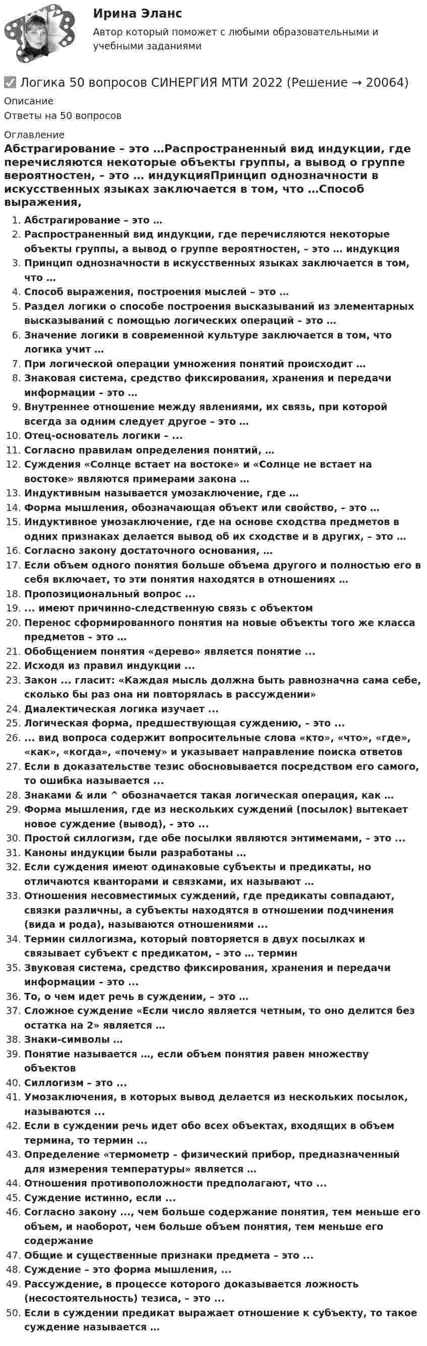      
          Описание
          Ответы на 50 вопросов 
          Оглавление
          Абстрагирование – это …Распространенный вид индукции, где перечисляются некоторые объекты группы, а вывод о группе вероятностен, – это … индукцияПринцип однозначности в искусственных языках заключается в том, что …Способ выражения, построения мыслей – это …Раздел логики о способе построения высказываний из элементарных высказываний с помощью логических операций – это …Значение логики в современной культуре заключается в том, что логика учит …При логической операции умножения понятий происходит …Знаковая система, средство фиксирования, хранения и передачи информации – это …Внутреннее отношение между явлениями, их связь, при которой всегда за одним следует другое – это …Отец-основатель логики – ...Согласно правилам определения понятий, …Суждения «Солнце встает на востоке» и «Солнце не встает на востоке» являются примерами закона …Индуктивным называется умозаключение, где …Форма мышления, обозначающая объект или свойство, – это …Индуктивное умозаключение, где на основе сходства предметов в одних признаках делается вывод об их сходстве и в других, – это …Согласно закону достаточного основания, …Если объем одного понятия больше объема другого и полностью его в себя включает, то эти понятия находятся в отношениях …Пропозициональный вопрос ...... имеют причинно-следственную связь с объектомПеренос сформированного понятия на новые объекты того же класса предметов – это …Обобщением понятия «дерево» является понятие ...Исходя из правил индукции ...Закон ... гласит: «Каждая мысль должна быть равнозначна сама себе, сколько бы раз она ни повторялась в рассуждении»Диалектическая логика изучает ...Логическая форма, предшествующая суждению, – это ...... вид вопроса содержит вопросительные слова «кто», «что», «где», «как», «когда», «почему» и указывает направление поиска ответовЕсли в доказательстве тезис обосновывается посредством его самого, то ошибка называется ...Знаками &amp; или ^ обозначается такая логическая операция, как …Форма мышления, где из нескольких суждений (посылок) вытекает новое суждение (вывод), - это ...Простой силлогизм, где обе посылки являются энтимемами, – это ... Каноны индукции были разработаны …Если суждения имеют одинаковые субъекты и предикаты, но отличаются кванторами и связками, их называют …Отношения несовместимых суждений, где предикаты совпадают, связки различны, а субъекты находятся в отношении подчинения (вида и рода), называются отношениями ...Термин силлогизма, который повторяется в двух посылках и связывает субъект с предикатом, – это … терминЗвуковая система, средство фиксирования, хранения и передачи информации – это ...То, о чем идет речь в суждении, – это …Сложное суждение «Если число является четным, то оно делится без остатка на 2» является …Знаки-символы …Понятие называется …, если объем понятия равен множеству объектовСиллогизм – это ...Умозаключения, в которых вывод делается из нескольких посылок, называются ...Если в суждении речь идет обо всех объектах, входящих в объем термина, то термин ...Определение «термометр – физический прибор, предназначенный для измерения температуры» является …Отношения противоположности предполагают, что ...Суждение истинно, если ...Согласно закону ..., чем больше содержание понятия, тем меньше его объем, и наоборот, чем больше объем понятия, тем меньше его содержаниеОбщие и существенные признаки предмета – это ...Суждение – это форма мышления, ...Рассуждение, в процессе которого доказывается ложность (несостоятельность) тезиса, – это ...Если в суждении предикат выражает отношение к субъекту, то такое суждение называется … 
            
            
            ЛОГИКА 2022 СИНЕРГИЯ ОТВЕТЫ✅ Логика 50 вопросов СИНЕРГИЯ МТИ 2022Логика. 6 заданий. Составитель Максимов А.А. Оглавление Задание 1. Привести пример по методу сходства. Задание 2. Превратить суждение: некоторые люди редко задумываются над смыслом своей жизниЛогика 77 вопросов СИНЕРГИЯ МТИ 2022ЛОГИКА//ВИТТЕЛогика ВСЕ ЗАДАНИЯ Логика ВСЕ ЗАДАНИЯ Лоббизм и GR теория и практика (тест с ответами Синергия/МОИ/ МТИ /МОСАП)Ловкость обеспечивают такие сложнокоординационные виды спорта, как ... (укажите 2 варианта ответа)Логарифмический декремент затухания колебаний в контуре равен λ = 0,003. Определить число полных колебаний N, за которое амплитуда заряда на обкладках конденсатора уменьшилась в 2 раза.Логарифмический декремент затухания математического маятника равен 0,2. Найти, во сколько раз уменьшится амплитуда колебания за одно полное колебание маятника.Логарифмический декремент затухания тела, колеблющегося с частотой 50 Гц, равен 0,02. Определить:  1) время, за которое амплитуда колебаний уменьшится в 20 раз;Логика  10 вариантЛогика. 10 заданий. С подробным решением.
