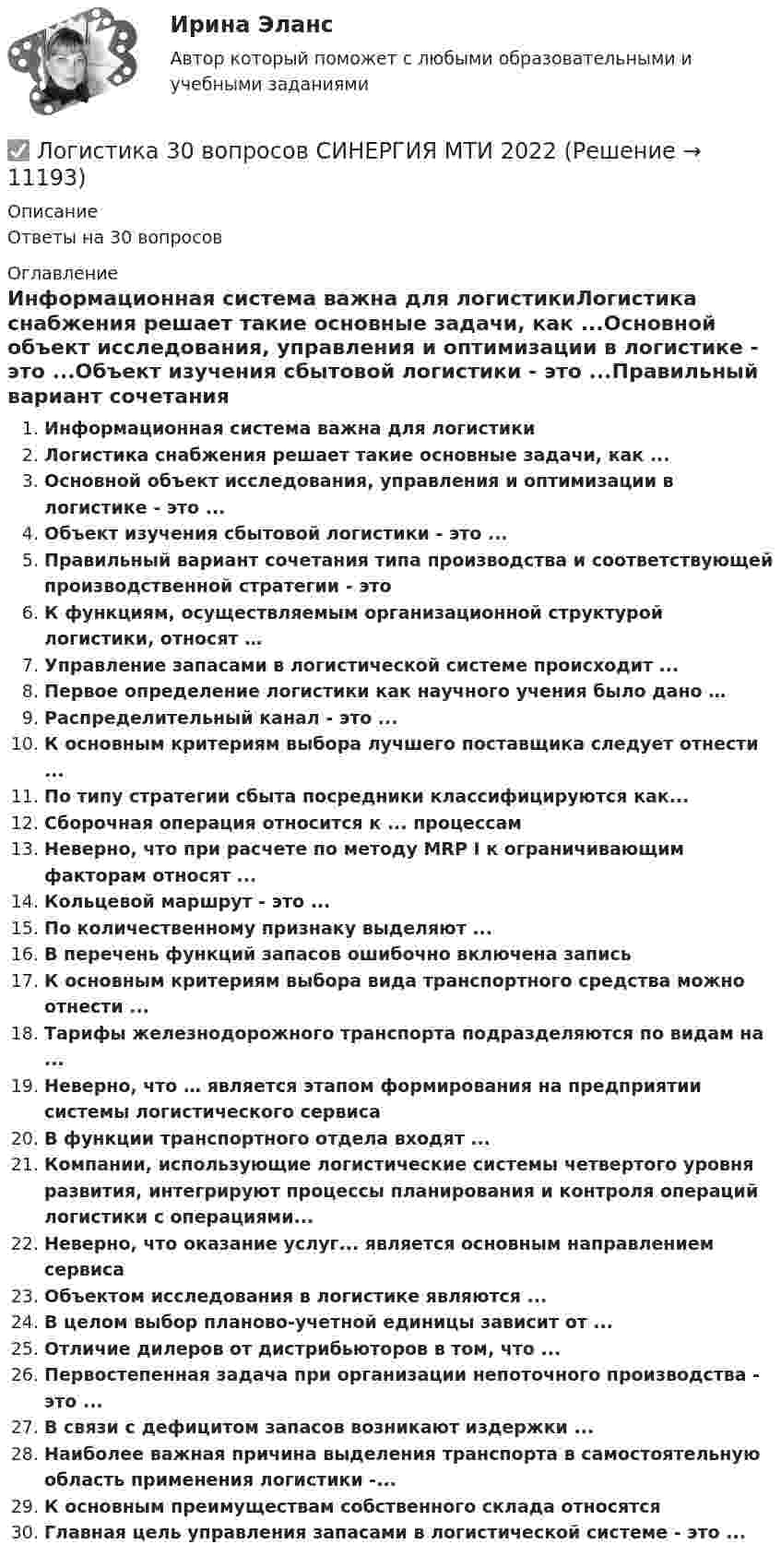      
          Описание
          Ответы на 30 вопросов 
          Оглавление
          Информационная система важна для логистикиЛогистика снабжения решает такие основные задачи, как ...Основной объект исследования, управления и оптимизации в логистике - это ...Объект изучения сбытовой логистики - это ...Правильный вариант сочетания типа производства и соответствующей производственной стратегии - этоК функциям, осуществляемым организационной структурой логистики, относят …Управление запасами в логистической системе происходит ...Первое определение логистики как научного учения было дано …Распределительный канал - это ...К основным критериям выбора лучшего поставщика следует отнести ...По типу стратегии сбыта посредники классифицируются как...Сборочная операция относится к ... процессамНеверно, что при расчете по методу MRP I к ограничивающим факторам относят ...Кольцевой маршрут - это ...По количественному признаку выделяют ...В перечень функций запасов ошибочно включена записьК основным критериям выбора вида транспортного средства можно отнести ...Тарифы железнодорожного транспорта подразделяются по видам на ...Неверно, что … является этапом формирования на предприятии системы логистического сервисаВ функции транспортного отдела входят ...Компании, использующие логистические системы четвертого уровня развития, интегрируют процессы планирования и контроля операций логистики с операциями...Неверно, что оказание услуг... является основным направлением сервисаОбъектом исследования в логистике являются ...В целом выбор планово-учетной единицы зависит от ...Отличие дилеров от дистрибьюторов в том, что ...Первостепенная задача при организации непоточного производства - это ...В связи с дефицитом запасов возникают издержки ...Наиболее важная причина выделения транспорта в самостоятельную область применения логистики -...К основным преимуществам собственного склада относятсяГлавная цель управления запасами в логистической системе - это ... 
            
            
            Логика (тест с ответами Синергия/МОИ/МТИ/МосАП)✅ Логистика 30 вопросов СИНЕРГИЯ МТИ 2022Логистика 53 из 100 (ответы на тест Синергия / МТИ / МОИ / МосАП)Логистика. ВАРИАНТ: _6, 14, 6_Логистика. Вариант Б💯 Логистика в торговле (ответы на тест Синергия / МОИ / МТИ / МосАП, сентябрь 2023)⭐ Логистика в торговле (ответы на тесты Синергия / МТИ / МосАП, август 2022)Логика. Синергия.Тест.Логика тест МЭБИК 36 вопросовЛогика ТЕСТ СДАН 07.08.2022г. на 90 баллов, более 70 ответовЛогика.Тест Синергия 2022г (Сборник 77 вопросов) Логика.Тест Синергия (Сборник 74 вопроса на Отлично)   Логика (тест с ответами Синергия/МОИ/ МТИ)Логика (тест с ответами Синергия/МОИ/МТИ/МосАП)