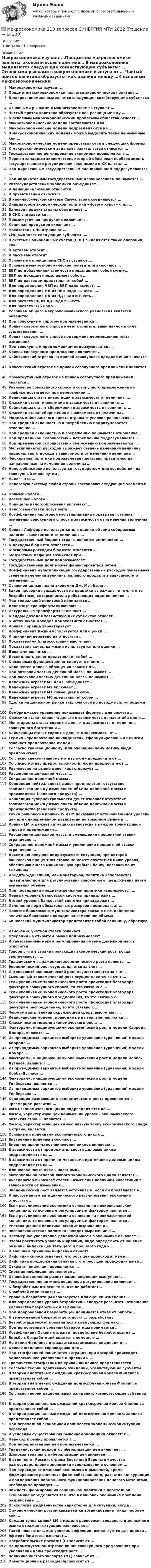      
          Описание
          Ответы на 210 вопросов 
          Оглавление
          Макроэкономика изучает …Предметом макроэкономики является экономическая политика… В макроэкономике выделяются следующие хозяйствующие субъекты: … Основными рынками в макроэкономике выступают … Чистый приток капитала образуется как разница между …К основным макроэкономическим проблемам общества относят … Макроэкономические модели составляются для … Макроэкономические модели подразделяются на … В макроэкономических моделях можно выделить такие переменные как … Макроэкономические модели представляются в следующих формах К макроэкономическим задачам правительства относятся … Государственное регулирование экономики проявляется в … Первым западным экономистом, который обосновал необходимость государственного регулирования экономики в ХХ в., стал …Под директивным государственным планированием подразумевается … Под индикативным государственным планированием понимается … Разгосударствление экономики объединяет …К денационализации относится …К приватизации относится …В неоклассическом синтезе Самуэльсона соединяются … Инициатором экономической политики «Нового курса» стал … Валовой продукт страны объединяет … В СНС учитывается …Промежуточная продукция включает …Конечная продукция включает …Показатели СНС отражают … СНС выделяет следующие субъекты: …В системе национальных счетов (СНС) выделяются такие операции, как: К активам относят … К пассивам относят …Основными принципами СНС выступают …Основные макроэкономические показатели включают … ВВП по добавленной стоимости представляет собой сумму…ВВП по доходам представляет собой …ВВП по расходам представляет собой …Для определения ЧВП из ВВП надо вычесть …Для определения НД из ЧВП надо вычесть … Для определения ЛД из НД надо вычесть … Для расчета РД из ЛД надо вычесть … Для расчета ЧЭБ надо …Условием общего макроэкономического равновесия является равенство … Под совокупным спросом подразумевается …Кривая совокупного спроса имеет отрицательный наклон в силу существования …Кривая совокупного спроса подвержена перемещению из-за изменений Под совокупным предложением подразумевается …Кривая совокупного предложения включает … Кейнсианский отрезок на кривой совокупного предложения является …Классический отрезок на кривой совокупного предложения является … Промежуточный отрезок на кривой совокупного предложения является … Равновесие совокупного спроса и совокупного предложения на графике достигается при пересечении …Кейнсианцы ставят инвестиции в зависимость от величины … Классики ставят инвестиции в зависимость от величины … Кейнсианцы ставят сбережения в зависимость от величины … Классики ставят сбережения в зависимость от величины … Модель кейнсианского креста отражает условия равновесия … Под средней склонностью к потреблению подразумевается отношение …Под средней склонностью к сбережению понимается отношение… Под предельной склонностью к потреблению подразумевается … Под предельной склонностью к сбережению подразумевается … Мультипликатор расходов выражает степень изменения величины национального дохода в зависимости от изменения величины…Фискальная политика подразумевает действия правительства, направленные на изменение величины …Налогообложение используется государством для воздействия на совокупный спрос путем …Налог – это …Налоговую систему любой страны составляют следующие элементы: … Прямые налоги …Косвенные налоги …Принципы налогообложения включают … Налоговые ставки могут быть … Коэффициент налоговой мультипликации показывает степень изменения совокупного спроса в зависимости от изменения величины …Кривая Лаффера используется для оценки объема собираемых налогов в зависимости от величины …Государственный бюджет страны является источником … К доходам бюджета относятся …К основным расходам бюджета относятся …Бюджетный дефицит возникает при …Государственный долг подразумевает …Государственный долг может финансироваться путем …Коэффициент мультипликации государственных расходов показывает степень изменения величины валового продукта в зависимости от изменения …Основной целью плана экономии Дж. Мэя было … Закон проверки нуждаемости на практике выражался в том, что те безработные, которые имели работающих родственников …Под социальной политикой понимается …Денежные трансферты включают …Натуральные трансферты включают …К видам доходов хозяйствующих субъектов относят…К источникам доходов домохозяйств относятся … Кривая Лоренца характеризует …Коэффициент Джини используется для оценки …К причинам неравенства относятся …Показателями благосостояния выступают …Показатель качества жизни используется для оценки …Деньгами является …Ликвидность денег представляет собой …К основным функциям денег следует отнести … Количество денег в обращении зависит от… Под активной частью денежной массы понимают … Под пассивной частью денежной массы понимают …Денежный агрегат М3 или L объединяет … Денежный агрегат М2 включает … Денежный агрегат М1 совмещает в себе … Денежный агрегат М0 представляет собой …Сделки на денежном рынке заключаются по поводу купли-продажи … Кембриджское уравнение показывает формулу для расчета … Классики ставят спрос на деньги в зависимость от масштаба цен и … Монетаристы ставят спрос на деньги в зависимость от величины совокупного богатства и …Кейнсианцы ставят спрос на деньги в зависимость от …Термин «предпочтение ликвидности», сформулированный Кейнсом означает предпочтение людей …Согласно транзакционному, или операционному мотиву люди предпочитают … Согласно спекулятивному мотиву люди предпочитают …Согласно мотиву предосторожности, люди предпочитают … Равновесие на рынке денег характеризует … Расширение денежной массы …Сокращение денежной массы …Концепция нейтральности денег предполагает отсутствие взаимосвязи между изменением объема денежной массы и производства (валового продукта) …Концепция супернейтральности денег означает отсутствие взаимосвязи между изменением объема денежной массы и производства (валового продукта) …Точка равновесия кривых IS и LM показывает установившийся уровень цен при одновременном равновесии на товарном рынке и …Кривая LM отражает ситуацию равновесия в каждой точке кривой спроса и предложения …Расширение денежной массы и уменьшение процентной ставки ограничено … Сокращение денежной массы и увеличение процентной ставки ограничено … Ликвидная ловушка подразумевает ситуацию, при которой банковская процентная ставка не может опуститься ниже уровня, обеспечивающего минимальную прибыль банку, независимо от величины …Кредитно-денежная, или монетарная, политика используется правительством для регулирования совокупного предложения путем изменения объема …При проведении кредитно-денежной политики используются … Первый уровень банковской системы принадлежит … Второй уровень банковской системы принадлежит …Изменение норм обязательных резервов предполагает …Понятие банковского мультипликатора связано с воздействием величины банковских вкладов на изменение объема …Банковский мультипликатор представляет собой величину, обратную … Изменение учетной ставки означает …Операции на открытом рынке подразумевают …К качественным мерам регулирования объема денежной массы относится … Говорят, что в стране происходит экономический рост, когда увеличиваются … Графическим выражением экономического роста является …Экономический рост осуществляется за счет … Интенсивный экономический рост осуществляется за счет …Смешанный экономический рост осуществляется за счет … Если увеличение экономического роста происходит благодаря факторам совокупного спроса, то это связано с …Если увеличение экономического роста происходит благодаря факторам совокупного предложения, то это связано с …Если увеличение экономического роста происходит благодаря факторам распределения, то это связано с …Формами загрязнения окружающей среды выступают … Кейнсианские модели, приводимые на занятии, являются … Классические модели экономического роста …Факторами, инициирующими экономический рост в модели Харрода– Домара, являются …Из приводимых вариантов выберите уравнение (уравнения) модели Харрода … Из приводимых вариантов выберите уравнение (уравнения) модели Домара … Факторами, инициирующими экономический рост в модели Кобба–Дугласа, являются …Из приводимых вариантов выберите уравнение (уравнения) модели Кобба–Дугласа …Факторами, инициирующими экономический рост в модели Тинбергена, являются …Из приводимых вариантов выберите уравнение (уравнения) модели Тинбергена …Концепция разоряющего экономического роста проявляется в чрезмерном развитии …Фазы экономического цикла подразделяются на … Фазой, характеризующей наивысший уровень экономического развития страны, является …Фазой, характеризующей самую низкую точку экономического спада в стране, является …Основными причинами экономического цикла …Внутренние причины включают …Внешние причины возникновения циклов включают … В зависимости от продолжительности деловые циклы подразделяются на … В зависимости от причин и механизма протекания деловые циклы подразделяются на …Длинноволновые циклы носят имя … Материальной основой любого экономического цикла является … Акселератор выражает степень изменения величины инвестиций в зависимости от изменения …Экономический рост является устойчивым, если он проявляется в … К инструментам антициклического регулирования экономики относятся … Если регулирование экономики основано на неокейнсианской концепции, то основным регулируемым фактором является …Если регулирование экономики основано на неоклассической концепции, то основным регулируемым фактором является …Рестрикционная политика находит выражение в …Экспансионистская политика находит выражение в … Чрезмерное увеличение денежной массы в экономике означает … Чтобы рассчитать уровень инфляции, надо определить отношение разницы индекса цен текущего и прошлого года к …К внешним причинам инфляции относят …Инфляция спроса означает, что рост цен происходит из-за … Инфляция предложения означает, что рост цен происходит из-за … Открытая инфляция проявляется …Скрытая инфляция проявляется …Основой выделения разных видов инфляции выступают … Государственное антиинфляционное регулирование включает … К безработным относят того, кто не работает…К рабочей силе относят …Уровень безработицы используется для оценки изменения … Для определения уровня безработицы следует рассчитать отношение количества безработных к величине …Под добровольной безработицей понимается отказ от работы …К вынужденной безработице относят … безработицу Безработица может проявляться в следующих формах: … Под естественным уровнем безработицы понимается … Коэффициент Оукена отражает воздействие безработицы на …Борьба с безработицей ведется с помощью … На линии Филлипса отражается взаимосвязь инфляции и … Кривая Филлипса справедлива для … Под стагфляцией понимается ситуация, при которой происходит одновременное увеличение инфляции и …Графически стагфляция на кривой Филлипса представляется … Согласно теории адаптивных ожиданий, хозяйствующие субъекты … В теории адаптивных ожиданий краткосрочная кривая Филлипса представляет собой …В теории адаптивных ожиданий долгосрочная кривая Филлипса представляет собой …Согласно теории рациональных ожиданий, хозяйствующие субъекты …В теории рациональных ожиданий краткосрочная кривая Филлипса представляет собой …В теории рациональных ожиданий долгосрочная кривая Филлипса представляет собой …Под переходной экономикой понимается экономическая ситуация перехода … К условиям существования рыночной экономики относятся … Переход к рынку проявляется в … Под либерализацией цен подразумевается …Градуалистский подход к либерализации цен включает … Шоковая терапия в либерализации цен включает … В отличие от России, страны Восточной Европы в качестве разгосударствления экономики использовали в основном …При переходе от плановой экономики к рыночной, кроме формирования различных форм собственности, развития конкуренции и поддержания нормального функционирования ценового механизма, необходимо проводить …Важность формирования социальной политики в переходной экономике определяется тем, что в плановой экономике проблема безработицы …Психология иждивенчества характерна для ситуации, когда … С экономическим ростом связывается возникновение таких проблем как … Каждая точка кривой LM в модели равновесия товарного и денежного рынка отражает ситуацию равновесия …Такой показатель, как уровень инфляции, используется для оценки … Эффект богатства означает…Потребительские расходы (С) зависят от …На промежуточном отрезке линии совокупного предложения при увеличении цены происходит рост … Величина чистого экспорта (NX) зависит от …Инвестиционные расходы (lg) зависят от … 
            
            
            Макроэкономика 2022 / Синергия (МОИ, МТИ, МОСАП) / 95 вопросов с ответами / Результаты 83-90%✅ Макроэкономика 210 вопросов СИНЕРГИЯ МТИ 2022Макроэкономика (2 вариант)Макроэкономика  2 Вариант Рейтинговая Работа ВиттеМакроэкономика 4 вариантМакроэкономика  6 Вариант Рейтинговая Работа Витте✅ Макроэкономика 78 вопросов СИНЕРГИЯ МТИ 2022МакроэкономикаМакроэкономика  10 Вариант Рейтинговая Работа ВиттеМакроэкономика  11 Вариант Рейтинговая Работа ВиттеМакроэкономика (1/1) ММУ 2024гМакроэкономика (128 вопросов)Макроэкономика 1,2 заданиеМакроэкономика 1 контрольная