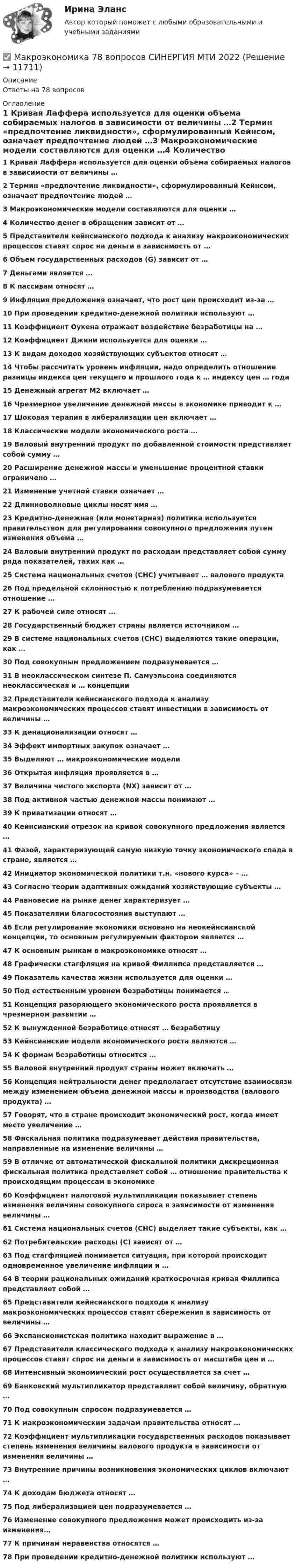      
          Описание
          Ответы на 78 вопросов 
          Оглавление
          1 Кривая Лаффера используется для оценки объема собираемых налогов в зависимости от величины …2 Термин «предпочтение ликвидности», сформулированный Кейнсом, означает предпочтение людей …3 Макроэкономические модели составляются для оценки …4 Количество денег в обращении зависит от …5 Представители кейнсианского подхода к анализу макроэкономических процессов ставят спрос на деньги в зависимость от …6 Объем государственных расходов (G) зависит от …7 Деньгами является …8 К пассивам относят …9 Инфляция предложения означает, что рост цен происходит из-за …10 При проведении кредитно-денежной политики используют …11 Коэффициент Оукена отражает воздействие безработицы на …12 Коэффициент Джини используется для оценки …13 К видам доходов хозяйствующих субъектов относят …14 Чтобы рассчитать уровень инфляции, надо определить отношение разницы индекса цен текущего и прошлого года к … индексу цен … года15 Денежный агрегат М2 включает …16 Чрезмерное увеличение денежной массы в экономике приводит к …17 Шоковая терапия в либерализации цен включает …18 Классические модели экономического роста …19 Валовый внутренний продукт по добавленной стоимости представляет собой сумму …20 Расширение денежной массы и уменьшение процентной ставки ограничено …21 Изменение учетной ставки означает …22 Длинноволновые циклы носят имя …23 Кредитно-денежная (или монетарная) политика используется правительством для регулирования совокупного предложения путем изменения объема …24 Валовый внутренний продукт по расходам представляет собой сумму ряда показателей, таких как …25 Система национальных счетов (СНС) учитывает … валового продукта26 Под предельной склонностью к потреблению подразумевается отношение …27 К рабочей силе относят …28 Государственный бюджет страны является источником …29 В системе национальных счетов (СНС) выделяются такие операции, как …30 Под совокупным предложением подразумевается …31 В неоклассическом синтезе П. Самуэльсона соединяются неоклассическая и … концепции 32 Представители кейнсианского подхода к анализу макроэкономических процессов ставят инвестиции в зависимость от величины … 33 К денационализации относят … 34 Эффект импортных закупок означает … 35 Выделяют … макроэкономические модели 36 Открытая инфляция проявляется в … 37 Величина чистого экспорта (NX) зависит от … 38 Под активной частью денежной массы понимают … 39 К приватизации относят … 40 Кейнсианский отрезок на кривой совокупного предложения является … 41 Фазой, характеризующей самую низкую точку экономического спада в стране, является … 42 Инициатор экономической политики т.н. «нового курса» – … 43 Согласно теории адаптивных ожиданий хозяйствующие субъекты … 44 Равновесие на рынке денег характеризует … 45 Показателями благосостояния выступают … 46 Если регулирование экономики основано на неокейнсианской концепции, то основным регулируемым фактором является … 47 К основным рынкам в макроэкономике относят … 48 Графически стагфляция на кривой Филлипса представляется … 49 Показатель качества жизни используется для оценки … 50 Под естественным уровнем безработицы понимается … 51 Концепция разоряющего экономического роста проявляется в чрезмерном развитии … 52 К вынужденной безработице относят … безработицу 53 Кейнсианские модели экономического роста являются … 54 К формам безработицы относится … 55 Валовой внутренний продукт страны может включать … 56 Концепция нейтральности денег предполагает отсутствие взаимосвязи между изменением объема денежной массы и производства (валового продукта) … 57 Говорят, что в стране происходит экономический рост, когда имеет место увеличение … 58 Фискальная политика подразумевает действия правительства, направленные на изменение величины … 59 В отличие от автоматической фискальной политики дискреционная фискальная политика представляет собой … отношение правительства к происходящим процессам в экономике 60 Коэффициент налоговой мультипликации показывает степень изменения величины совокупного спроса в зависимости от изменения величины … 61 Система национальных счетов (СНС) выделяет такие субъекты, как … 62 Потребительские расходы (С) зависят от … 63 Под стагфляцией понимается ситуация, при которой происходит одновременное увеличение инфляции и … 64 В теории рациональных ожиданий краткосрочная кривая Филлипса представляет собой … 65 Представители кейнсианского подхода к анализу макроэкономических процессов ставят сбережения в зависимость от величины … 66 Экспансионистская политика находит выражение в … 67 Представители классического подхода к анализу макроэкономических процессов ставят спрос на деньги в зависимость от масштаба цен и … 68 Интенсивный экономический рост осуществляется за счет … 69 Банковский мультипликатор представляет собой величину, обратную … 70 Под совокупным спросом подразумевается … 71 К макроэкономическим задачам правительства относят … 72 Коэффициент мультипликации государственных расходов показывает степень изменения величины валового продукта в зависимости от изменения величины … 73 Внутренние причины возникновения экономических циклов включают … 74 К доходам бюджета относят … 75 Под либерализацией цен подразумевается … 76 Изменение совокупного предложения может происходить из-за изменения… 77 К причинам неравенства относятся …78 При проведении кредитно-денежной политики используют … 
            
            
            Макроэкономика  6 Вариант Рейтинговая Работа Витте✅ Макроэкономика 78 вопросов СИНЕРГИЯ МТИ 2022✅ Макроэкономика 93 вопроса СИНЕРГИЯ МТИ 2022Макроэкономика_в6_пр1Макроэкономика_в6_пр2Макроэкономика_в6_пр3Макроэкономика_в6_пр4-5Макроэкономика 1,2 заданиеМакроэкономика 1 контрольнаяМакроэкономика 1 курс 2 семестр Макроэкономика 2022 / Синергия (МОИ, МТИ, МОСАП) / 95 вопросов с ответами / Результаты 83-90%✅ Макроэкономика 210 вопросов СИНЕРГИЯ МТИ 2022Макроэкономика (2 вариант)Макроэкономика  2 Вариант Рейтинговая Работа Витте