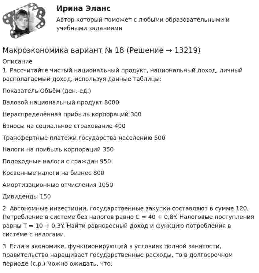      
          Описание
          1. Рассчитайте чистый национальный продукт, национальный доход, личный располагаемый доход, используя данные таблицы:Показатель	Объём (ден. ед.)Валовой национальный продукт	8000Нераспределённая прибыль корпораций	300Взносы на социальное страхование	400Трансфертные платежи государства населению	500Налоги на прибыль корпораций	350Подоходные налоги с граждан	950Косвенные налоги на бизнес	800Амортизационные отчисления	1050Дивиденды	1502. Автономные инвестиции, государственные закупки составляют в сумме 120. Потребление в системе без налогов равно C = 40 + 0,8Y. Налоговые поступления равны Т = 10 + 0,3Y. Найти равновесный доход и функцию потребления в системе с налогами.3. Если в экономике, функционирующей в условиях полной занятости, правительство наращивает государственные расходы, то в долгосрочном периоде (с.р.) можно ожидать, что:  
            
            
            Макроэкономика вариант №  16 Макроэкономика  вариант №  18Макроэкономика - Вариант №1 - Практическое задание 1 -6Макроэкономика  вариант №  22Макроэкономика - Вариант №2 - Практическое задание 1 -6 Макроэкономика - Вариант №4 - Практическое задание 1 -6Макроэкономика  - вариант №5 - Практическое задание 1 -6Макроэкономика_в6_пр6Макроэкономика_в8_пр2Макроэкономика_в8_пр3Макроэкономика_в8_пр4-5Макроэкономика_в8_пр6Макроэкономика Вариант 1Макроэкономика вариант 12