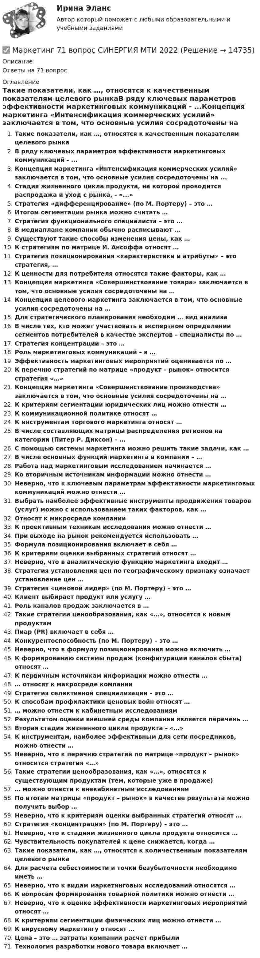      
          Описание
          Ответы на 71 вопрос 
          Оглавление
          Такие показатели, как …, относятся к качественным показателям целевого рынкаВ ряду ключевых параметров эффективности маркетинговых коммуникаций - ...Концепция маркетинга «Интенсификация коммерческих усилий» заключается в том, что основные усилия сосредоточены на ...Стадия жизненного цикла продукта, на которой проводится распродажа и уход с рынка, - «...»Стратегия «дифференцирование» (по М. Портеру) – это …Итогом сегментации рынка можно считать …Стратегия функционального специалиста – это …В медиаплане компании обычно расписывают …Существуют такие способы изменения цены, как …К стратегиям по матрице И. Ансоффа относят …Стратегия позиционирования «характеристики и атрибуты» – это стратегия, …К ценности для потребителя относятся такие факторы, как …Концепция маркетинга «Совершенствование товара» заключается в том, что основные усилия сосредоточены на …Концепция целевого маркетинга заключается в том, что основные усилия сосредоточены на …Для стратегического планирования необходим … вид анализаВ числе тех, кто может участвовать в экспертном определении сегментов потребителей в качестве экспертов – специалисты по …Стратегия концентрации – это …Роль маркетинговых коммуникаций – в … Эффективность маркетинговых мероприятий оценивается по …К перечню стратегий по матрице «продукт – рынок» относится стратегия «…»Концепция маркетинга «Совершенствование производства» заключается в том, что основные усилия сосредоточены на …К критериям сегментации юридических лиц можно отнести …К коммуникационной политике относят …К инструментам торгового маркетинга относят …В числе составляющих матрицы распределения регионов на категории (Питер Р. Диксон) – …С помощью системы маркетинга можно решить такие задачи, как …В числе основных функций маркетинга в компании – …Работа над маркетинговым исследованием начинается …Ко вторичным источникам информации можно отнести …Неверно, что к ключевым параметрам эффективности маркетинговых коммуникаций можно отнести …Выбрать наиболее эффективные инструменты продвижения товаров (услуг) можно с использованием таких факторов, как …Относят к микросреде компанииК проективным техникам исследования можно отнести …При выходе на рынок рекомендуется использовать …Формула позиционирования включает в себя …К критериям оценки выбранных стратегий относят …Неверно, что в аналитическую функцию маркетинга входит …Стратегия установления цен по географическому признаку означает установление цен …Стратегия «ценовой лидер» (по М. Портеру) – это …Клиент выбирает продукт или услугу …Роль каналов продаж заключается в …Такие стратегии ценообразования, как «…», относятся к новым продуктамПиар (PR) включает в себя …Конкурентоспособность (по М. Портеру) – это …Неверно, что в формулу позиционирования можно включить …К формированию системы продаж (конфигурации каналов сбыта) относят …К первичным источникам информации можно отнести …… относят к макросреде компанииСтратегия селективной специализации – это …К способам профилактики ценовых войн относят …… можно отнести к кабинетным исследованиямРезультатом оценки внешней среды компании является перечень …Вторая стадия жизненного цикла продукта – «…»К инструментам, наиболее эффективным для сети посредников, можно отнести …Неверно, что к перечню стратегий по матрице «продукт – рынок» относится стратегия «…»Такие стратегии ценообразования, как «…», относятся к существующим продуктам (тем, которые уже в продаже)… можно отнести к внекабинетным исследованиямПо итогам матрицы «продукт – рынок» в качестве результата можно получить выбор …Неверно, что к критериям оценки выбранных стратегий относят …Стратегия «концентрация» (по М. Портеру) – это …Неверно, что к стадиям жизненного цикла продукта относится …Чувствительность покупателей к цене снижается, когда …Такие показатели, как …, относятся к количественным показателям целевого рынкаДля расчета себестоимости и точки безубыточности необходимо иметь …Неверно, что к видам маркетинговых исследований относятся …К вопросам формирования товарной политики можно отнести …Неверно, что к оценке эффективности маркетинговых мероприятий относят …К критериям сегментации физических лиц можно отнести …К вирусному маркетингу относят …Цена – это … затраты компании расчет прибылиТехнология разработки нового товара включает … 
            
            
            💯 Маркетинг [6 тем] (ответы на тест Синергия / МОИ / МТИ / МосАП, сентябрь 2023)✅ Маркетинг 71 вопрос СИНЕРГИЯ МТИ 2022✅ Маркетинг 73 вопроса СИНЕРГИЯ МТИ 2022⭐ Маркетинг [8 тем] (все ответы на тест Синергия / МТИ / МосАП, август 2022)💯 Маркетинг [8 тем] (все ответы на тест Синергия / МТИ / МосАП, декабрь 2022)⭐ Маркетинг (8 тем) (все ответы на тест Синергия / МТИ / МосАП, июль 2022)💯 Маркетинг [8 тем] (все ответы на тест Синергия / МТИ / МосАП, март 2023)Маркетинг 2 практическая Маркетинг 2 формирование спроса и стимулирование спросаМаркетинг 3 курс Синергия Маркетинг 3 практическая.  Оценка конкурентного положения и конкурентоспособностиМаркетинг 4 вариантМаркетинг 5 вариант💯 Маркетинг [6 тем] (все ответы на тест Синергия / МТИ / МосАП, январь 2023)
