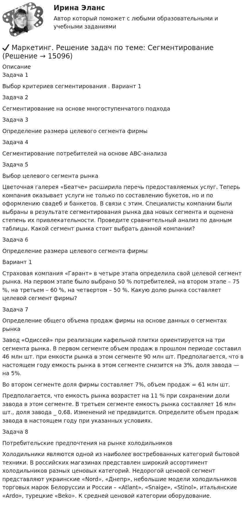      
          Описание
          Задача 1Выбор критериев сегментирования . Вариант 1Задача 2Сегментирование на основе многоступенчатого подходаЗадача 3Определение размера целевого сегмента фирмыЗадача 4	Сегментирование потребителей на основе АВС-анализаЗадача 5Выбор целевого сегмента рынка	Цветочная галерея «Беатче» расширила перечь предоставляемых услуг. Теперь компания оказывает услуги не только по составлению букетов, но и по оформлению свадеб и банкетов. В связи с этим. Специалисты компании были выбраны в результате сегментирования рынка два новых сегмента и оценена степень их привлекательности. Проведите сравнительный анализ по данным таблицы. Какой сегмент рынка стоит выбрать данной компании?Задача 6	Определение размера целевого сегмента фирмы	Вариант 1	Страховая компания «Гарант» в четыре этапа определила свой целевой сегмент рынка. На первом этапе было выбрано 50 % потребителей, на втором этапе – 75 %, на третьем – 60 %, на четвертом – 50 %. Какую долю рынка составляет целевой сегмент фирмы?Задача 7Определение общего объема продаж фирмы на основе данных о сегментах рынка	Завод «Одиссей» при реализации кафельной плитки ориентируется на три сегмента рынка. В первом сегменте объем продаж в прошлом периоде составил 46 млн шт. при емкости рынка в этом сегменте 90 млн шт. Предполагается, что в настоящем году емкость рынка в этом сегменте снизится на 3%, доля завода — на 5%. 	Во втором сегменте доля фирмы составляет 7%, объем продаж = 61 млн шт. 	Предполагается, что емкость рынка возрастет на 11 % при сохранении доли завода в этом сегменте. В третьем сегменте емкость рынка составляет 16 млн шт., доля завода _ 0,68. Изменений не предвидится. Определите объем продаж завода в настоящем году при указанных условиях.Задача 8Потребительские предпочтения на рынке холодильников	Холодильники являются одной из наиболее востребованных категорий бытовой техники. В российских магазинах представлен широкий ассортимент холодильников разных ценовых категорий. Недорогой ценовой сегмент представляют украинские «Nord», «Днепр», небольшие модели холодильников торговых марок Белоруссии и России – «Atlant», «Snaige», «Stinol», итальянские «Ardo», турецкие «Beko». К средней ценовой категории оборудование.  
            
            
            Маркетинг рассматривается сегодня с четырех точек зрения: как … (укажите 4 варианта ответа)✔️ Маркетинг. Решение задач по теме: СегментированиеМаркетинг Росдистант 3 задание Маркетинг сервисных услуг  (тест с ответами ММА/ИДО)Маркетинг СИБУПК 2 курсМаркетинг//Синегрия//+50 ответов на тестымаркетинг синергия Маркетинг Ответы на тест Синергия МОИ МТИМаркетинг (Ответы на тест Синергия/МОИ/ МТИ) 2022-2023 Маркетинг Ответы на тесты 1-7 и итоговое тестирование Витте МУИВМаркетинг (ответы на тесты ЭИОС ТОГУ)Маркетинг. Ответы Синергия. Тест 2022Маркетинг (Практическая работа) ММУМаркетинг практическое задание 2 