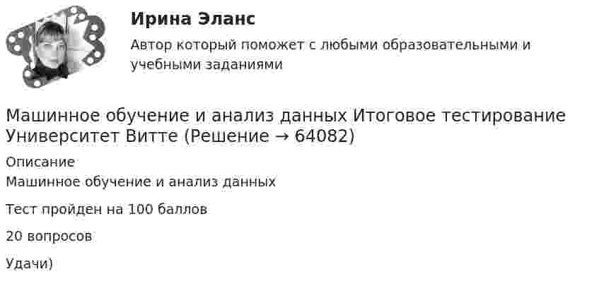     
            Описание
             Машинное обучение и анализ данных Тест пройден на 100 баллов20 вопросовУдачи)   
            
            
            Машина, которая разрабатывает и перемещает грунт, называется: Машинное обучение и анализ данных  Итоговое тестирование Университет ВиттеМаятник длиной 150 см совершает 300 колебаний за 1800 с. Чему равно ускорение свободного падения на этой планете?Маятник совершает вынужденные колебания с малым коэффициентом затухания (b << omega_0 ), которые подчиняются дифференциальному уравнению: x''+0.5x'+900x=0.1cos(150t). Во сколько раз надо уменьшить частоту вынуждающей силы, чтобы амплитуда колебанийМгновенное значение ЭДС синусоидального тока для фазы п/6 равно 120 В. Каково амплитудное и действующее значение ЭДС?Мгновенное осознание решения некоторых проблем — это:💯 МГСУ (Б1.В.ДВ.8.6) Спецкурс по технологии строительного производства (все ответы на тест, июнь 2022)Маховое колесо вращается с постоянной угловой скоростью w = 60 с-1 относительно оси, проходящей через его центр. Кинетическая энергия колеса T = 9·103 Дж. Определить:  за какое время вращающий момент сил M = 30 Н·м, Маховое колесо, имеющее момент инерции 245 кг·м2, вращается, делая 20 об/с. Через минуту после того, как на колесо перестал действовать вращающий момент, оно остановилось. Найти:  1) момент сил трения;Маховое колесо, момент инерции которого 245 кг•м2, вращается, совершая 20 оборотов в минуту. Через 1 мин оно останавливается. Найти момент сил трения. Колесо считать однородным диском.Маховое колесо, момент инерции которого 245 кг·м2, вращается, совершая 20 оборотов в минуту. Через 1 мин оно останавливается. Найти число оборотов, которое сделало колесо за это время. Колесо считать однородным диском.Маховое колесо спустя t = 1 мин после начала вращения приобретает скорость, соответствующую частоте n = 720 об/мин. Найти угловое ускорение  колеса и число оборотов N колеса за эту минуту. Движение считать равноускоренным.Маховое колесо через 1 мин после начала вращения приобретает скорость, соответствующую 720 об/мин. Найти угловое ускорение колеса и число оборотов колеса за эту минуту. Движение считать равноускореннымМаховое колесо через 1 мин после начала вращения приобретает скорость, соответствующую 720 об/мин. Найти угловое ускорение колеса и число оборотов колеса за эту минуту. Движение считать равноускоренным.