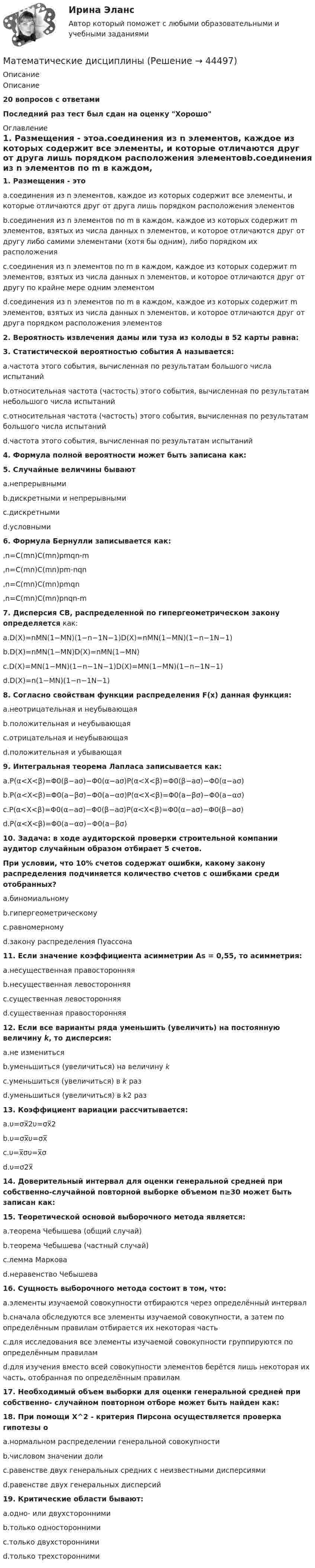      
            Описание
            Описание20 вопросов с ответамиПоследний раз тест был сдан на оценку Хорошо 
            Оглавление
            1. Размещения - этоa.соединения из n элементов, каждое из которых содержит все элементы, и которые отличаются друг от друга лишь порядком расположения элементовb.соединения из n элементов по m в каждом, каждое из которых содержит m элементов, взятых из числа данных n элементов, и которое отличаются друг от другу либо самими элементами (хотя бы одним), либо порядком их расположенияc.соединения из n элементов по m в каждом, каждое из которых содержит m элементов, взятых из числа данных n элементов, и которое отличаются друг от другу по крайне мере одним элементомd.соединения из n элементов по m в каждом, каждое из которых содержит m элементов, взятых из числа данных n элементов, и которое отличаются друг от друга порядком расположения элементов2. Вероятность извлечения дамы или туза из колоды в 52 карты равна:3. Статистической вероятностью события А называется:a.частота этого события, вычисленная по результатам большого числа испытанийb.относительная частота (частость) этого события, вычисленная по результатам небольшого числа испытанийc.относительная частота (частость) этого события, вычисленная по результатам большого числа испытанийd.частота этого события, вычисленная по результатам испытаний4. Формула полной вероятности может быть записана как:5. Случайные величины бываютa.непрерывнымиb.дискретными и непрерывнымиc.дискретнымиd.условными6. Формула Бернулли записывается как:,n=C(mn)C(mn)pmqn-m,n=C(mn)C(mn)pm-nqn,n=C(mn)C(mn)pmqn,n=C(mn)C(mn)pnqn-m7. Дисперсия СВ, распределенной по гипергеометрическом закону определяется как:a.D(X)=nMN(1−MN)(1−n−1N−1)D(X)=nMN(1−MN)(1−n−1N−1)b.D(X)=nMN(1−MN)D(X)=nMN(1−MN)c.D(X)=MN(1−MN)(1−n−1N−1)D(X)=MN(1−MN)(1−n−1N−1)d.D(X)=n(1−MN)(1−n−1N−1)8. Согласно свойствам функции распределения F(x) данная функция:a.неотрицательная и неубывающаяb.положительная и неубывающаяc.отрицательная и неубывающаяd.положительная и убывающая9. Интегральная теорема Лапласа записывается как:a.P(α<X<β)=Φ0(β−aσ)−Φ0(α−aσ)P(α<X<β)=Φ0(β−aσ)−Φ0(α−aσ)b.P(α<X<β)=Φ0(a−βσ)−Φ0(a−ασ)P(α<X<β)=Φ0(a−βσ)−Φ0(a−ασ)c.P(α<X<β)=Φ0(α−aσ)−Φ0(β−aσ)P(α<X<β)=Φ0(α−aσ)−Φ0(β−aσ)d.P(α<X<β)=Φ0(a−ασ)−Φ0(a−βσ)10. Задача: в ходе аудиторской проверки строительной компании аудитор случайным образом отбирает 5 счетов.При условии, что 10% счетов содержат ошибки, какому закону распределения подчиняется количество счетов с ошибками среди отобранных?a.биномиальномуb.гипергеометрическомуc.равномерномуd.закону распределения Пуассона11. Если значение коэффициента асимметрии As = 0,55, то асимметрия:a.несущественная правосторонняяb.несущественная левосторонняяc.существенная левосторонняяd.существенная правосторонняя12. Если все варианты ряда уменьшить (увеличить) на постоянную величину k, то дисперсия:a.не изменитьсяb.уменьшиться (увеличиться) на величину kc.уменьшиться (увеличиться) в k разd.уменьшиться (увеличиться) в k2 раз13. Коэффициент вариации рассчитывается:a.υ=σx̅2υ=σx̅2b.υ=σx̅υ=σx̅c.υ=x̅συ=x̅σd.υ=σ2x̅14. Доверительный интервал для оценки генеральной средней при собственно-случайной повторной выборке объемом n≥30 может быть записан как:15. Теоретической основой выборочного метода является:a.теорема Чебышева (общий случай)b.теорема Чебышева (частный случай)c.лемма Марковаd.неравенство Чебышева16. Сущность выборочного метода состоит в том, что:a.элементы изучаемой совокупности отбираются через определённый интервалb.сначала обследуются все элементы изучаемой совокупности, а затем по определённым правилам отбирается их некоторая частьc.для исследования все элементы изучаемой совокупности группируются по определённым правиламd.для изучения вместо всей совокупности элементов берётся лишь некоторая их часть, отобранная по определённым правилам17. Необходимый объем выборки для оценки генеральной средней при собственно- случайном повторном отборе может быть найден как:18. При помощи Х^2 - критерия Пирсона осуществляется проверка гипотезы оa.нормальном распределении генеральной совокупностиb.числовом значении долиc.равенстве двух генеральных средних с неизвестными дисперсиямиd.равенстве двух генеральных дисперсий19. Критические области бывают:a.одно- или двухстороннимиb.только одностороннимиc.только двухстороннимиd.только трехсторонними 
            
            
            Математическая статистка (ПЭК)   Математические дисциплиныМатематические и инструментальные методы поддержки принятия решений (ТГУ, Росдистант, итоговый тест) Математические методы в психологииМатематические методы в психологииМатематические методы в психологииМатематические методы в психологии Математическая составляющая естественнонаучных дисциплин (ТулГУ, 7 вариант)Математическая составляющая естественнонаучных дисциплин ТулГУ Контрольная работа. Вариант 9Математическая статистикаМатематическая статистика (вариант 3, РАНХ и ГС)Математическая статистика (Вариант 8, РАНХ и ГС)Математическая статистика (Вариант 9, РАНХ и ГС)Математическая статистика Практическая работа Вариант 1 Даны значения исследуемого признака Х – себестоимости единицы продукции на однотипных предприятиях (руб.) 