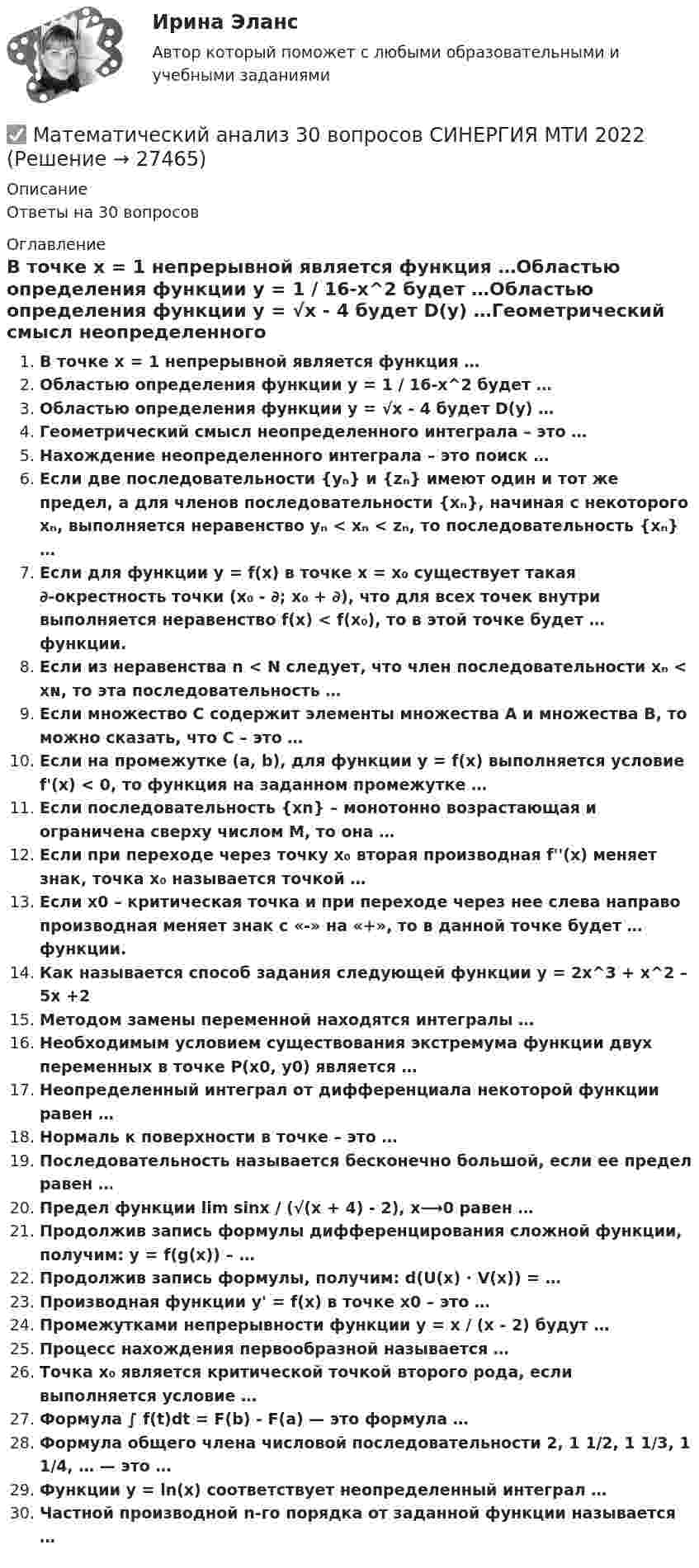      
          Описание
          Ответы на 30 вопросов 
          Оглавление
          В точке x = 1 непрерывной является функция …Областью определения функции y = 1 / 16-x^2 будет …Областью определения функции y = √x - 4 будет D(y) …Геометрический смысл неопределенного интеграла – это …Нахождение неопределенного интеграла – это поиск …Если две последовательности {yₙ} и {zₙ} имеют один и тот же предел, а для членов последовательности {xₙ}, начиная с некоторого xₙ, выполняется неравенство yₙ < xₙ < zₙ, то последовательность {xₙ} …Если для функции y = f(x) в точке x = x₀ существует такая ∂-окрестность точки (x₀ - ∂; x₀ + ∂), что для всех точек внутри выполняется неравенство f(x) < f(x₀), то в этой точке будет … функции.Если из неравенства n < N следует, что член последовательности xₙ < xɴ, то эта последовательность …Если множество С содержит элементы множества А и множества В, то можно сказать, что С – это …Если на промежутке (a, b), для функции y = f(x) выполняется условие f'(x) < 0, то функция на заданном промежутке …Если последовательность {хn} – монотонно возрастающая и ограничена сверху числом М, то она …Если при переходе через точку x₀ вторая производная f''(x) меняет знак, точка x₀ называется точкой …Если х0 – критическая точка и при переходе через нее слева направо производная меняет знак с «-» на «+», то в данной точке будет … функции.Как называется способ задания следующей функции у = 2х^3 + х^2 – 5x +2Методом замены переменной находятся интегралы …Необходимым условием существования экстремума функции двух переменных в точке Р(х0, y0) является …Неопределенный интеграл от дифференциала некоторой функции равен …Нормаль к поверхности в точке – это …Последовательность называется бесконечно большой, если ее предел равен …Предел функции lim sinx / (√(x + 4) - 2), x⟶0 равен …Продолжив запись формулы дифференцирования сложной функции, получим: y = f(g(x)) – …Продолжив запись формулы, получим: d(U(x) · V(x)) = …Производная функции y' = f(x) в точке х0 – это …Промежутками непрерывности функции y = x / (x - 2) будут …Процесс нахождения первообразной называется …Точка x₀ является критической точкой второго рода, если выполняется условие …Формула ∫ f(t)dt = F(b) - F(a) — это формула …Формула общего члена числовой последовательности 2, 1 1/2, 1 1/3, 1 1/4, … — это …Функции у = ln(x) соответствует неопределенный интеграл …Частной производной n-го порядка от заданной функции называется … 
            
            
            Математический анализ (2 семестра): Программа учебной дисциплины и методические указания к выполнению контрольной работы № 1 / Сост. В. С. Силин, С. А. Первова; РГАТУ имени П. А. Соловьева. – Рыбинск, 2012. – 28 с. – (Заочная форма обучения / РГАТУ имени П. А. Соловьева).✅ Математический анализ 30 вопросов СИНЕРГИЯ МТИ 2022Математический анализ (вариант 1, КузТАГиС)Математический анализ (вариант 9)Математический анализ итоговое задание 💯 Математический анализ > Итоговый тест (правильные ответы на тест Синергия / МОИ / МТИ / МосАП)Математический анализ ММУ 2023г.Математический анализМатематический анализМатематический анализМатематический анализМатематический анализМатематический анализ 1/1 ММУ💯 Математический анализ (1), Математический анализ (ответы на тест Синергия / МТИ / МосАП, август 2022)