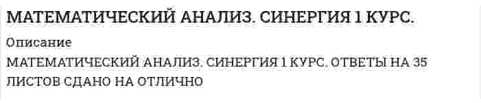    
          Описание
          В РАБОТЕ ДАНЫ ОТВЕТЫ НА 415 ВОПРОСОВ, РАСПОЛОЖЕННЫХ В АЛФАВИТНОМ ПОРЯДКЕ. ОТВЕТЫ ДАНЫ НА 1 И 2 СЕМЕСТР. 
          Оглавление
          <h1>Математический анализ</h1>Математический анализ (1)Тема 1. Функция. Способы задания. Неявная функция. Обратная функция.Тема 2. Теория пределовТема 3. Предел функции. Непрерывность функции. Разрывы функций.Тема 4. Замечательные пределы. Сравнение бесконечно малых величин.Тема 5. Дифференцирование функцийТема 6. Дифференцирование функций (продолжение)Тема 7. Дифференциал функции.Тема 8. Аналитические приложения дифференцируемых функций 
            
            
            МАТЕМАТИЧЕСКИЙ АНАЛИЗ. СИНЕРГИЯ 1 КУРС. ЭКЗАМЕН СДАН НА ОТЛИЧНО ВСЕ ТРИ ПОПЫТКИ.Математический анализ.ти (тест с ответами МОИ) Математическим моделированием можно считать следующее утверждение «…»Материал, вводимый в состав облицовочной смеси, для уменьшения физико-химического взаимодействия между металлом и формой, называетсяМатериаловедение и ТКМ 1 (акд).Росдистант ТГУМатериальная точка вращается по окружности. Зависимость величины углового перемещения от времени t изображена на рисунке.Материальная точка вращается по окружности. Зависимость величины углового перемещения от времени t изображена на рисунке. Угловая скорость точки равна нулю в момент времени…Математические методы защиты информации.Тест Синергия 2020г на 97 балловМатематические методы защиты информации (тест с ответами Синергия)Математические модели в управлении проектом.Тест Синергия 2020Математические модели в управлении проектом (тест с ответами Синергия)Математический анализМатематический анализ - 1 Ответы на тесты дистанционникам ТУСУР математический анализ ответы на тест на 100 баллов синергия