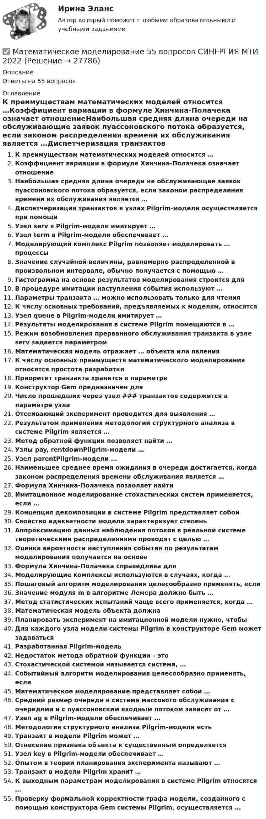      
          Описание
          Ответы на 55 вопросов 
          Оглавление
          К преимуществам математических моделей относится …Коэффициент вариации в формуле Хинчина-Полачека означает отношениеНаибольшая средняя длина очереди на обслуживающие заявок пуассоновского потока образуется, если законом распределения времени их обслуживания является …Диспетчеризация транзактов в узлах Pilgrim-модели осуществляется при помощиУзел serv в Pilgrim-модели имитирует …Узел term в Pilgrim-модели обеспечивает …Моделирующий комплекс Pilgrim позволяет моделировать … процессыЗначение случайной величины, равномерно распределенной в произвольном интервале, обычно получается с помощью …Гистограмма на основе результатов моделирования строится дляВ процедуре имитации наступления события используют …Параметры транзакта … можно использовать только для чтенияК числу основных требований, предъявляемых к моделям, относятсяУзел queue в Pilgrim-модели имитирует …Результаты моделирования в системе Pilgrim помещаются в …Режим возобновления прерванного обслуживания транзакта в узле serv задается параметромМатематическая модель отражает … объекта или явленияК числу основных преимуществ математического моделирования относятся простота разработкиПриоритет транзакта хранится в параметреКонструктор Gem предназначен дляЧисло прошедших через узел ### транзактов содержится в параметре узлаОтсеивающий эксперимент проводится для выявления …Результатом применения методологии структурного анализа в системе Pilgrim является …Метод обратной функции позволяет найти …Узлы pay, rentdownPilgrim-модели …Узел parentPilgrim-модели …Наименьшее среднее время ожидания в очереди достигается, когда законом распределения времени обслуживания является …Формула Хинчина-Полачека позволяет найтиИмитационное моделирование стохастических систем применяется, если …Концепция декомпозиции в системе Pilgrim представляет собойСвойство адекватности модели характеризует степеньАппроксимацию данных наблюдения потоков в реальной системе теоретическими распределениями проводят с целью …Оценка вероятности наступления события по результатам моделирования получается на основеФормула Хинчина-Полачека справедлива дляМоделирующие комплексы используются в случаях, когда …Пошаговый алгоритм моделирования целесообразно применять, еслиЗначение модуля m в алгоритме Лемера должно быть …Метод статистических испытаний чаще всего применяется, когда …Математическая модель объекта должнаПланировать эксперимент на имитационной модели нужно, чтобыДля каждого узла модели системы Pilgrim в конструкторе Gem может задаватьсяРазработанная Pilgrim-модельНедостаток метода обратной функции – этоСтохастической системой называется система, …Событийный алгоритм моделирования целесообразно применять, еслиМатематическое моделирование представляет собой …Средний размер очереди в системе массового обслуживания с очередями и с пуассоновским входным потоком зависит от …Узел ag в Pilgrim-модели обеспечивает …Методология структурного анализа Pilgrim-модели естьТранзакт в модели Pilgrim может …Отнесение признака объекта к существенным определяетсяУзел key в Pilgrim-модели обеспечивает …Опытом в теории планирования эксперимента называют …Транзакт в модели Pilgrim хранит …К выходным параметрам моделирования в системе Pilgrim относятся …Проверку формальной корректности графа модели, созданного с помощью конструктора Gem системы Pilgrim, осуществляется … 
            
            
            Математическое моделирование✅ Математическое моделирование 55 вопросов СИНЕРГИЯ МТИ 2022Математическое моделирование в глобальных экономических системахматематическое моделирование военных действийМатематическое моделирование в экономикеМатематическое моделирование в экономике/СибУПК/Итоговое задание/100%Математическое моделирование в экономике/СибУПК/Тесты 1-10 + Итоговый/Хорошо/отличноМатематический маятник длиной L = 1 м подвешен к потолку кабины, которая начинает спускаться вертикально вниз с ускорение a = g/4. Спустя время t1 = 3 с после начала движения кабина начинает двигаться равномерно,Математический маятник длиной l = 50 см совершает гармонические колебания с амплитудой A = 1 см. Найти модуль ускорения маятника в положении, когда его смещение из положения равновесия равно половине максимального.Математический маятник имеет длину подвеса 10 м. Амплитуда колебаний 20 см. Постройте график зависимости x(t).Математический маятник имеет период свободных колебаний 2 c. Маятник отклонили от положения равновесия на 16 см и придали ему начальную скорость 64 см/с в сторону к равновесной точке. Найдите амплитуду свободных колебаний маятник..Математический маятник, колеблющийся с амплитудой 2 см, обладает энергией 9,86·10-6 Дж. Масса маятника 5 г.             Найти:  0) частоту колебаний;  1) длину маятника;  2) максимальную скорость колебаний маятника. (Принять g = p2).Математический маятник массой 0,4 кг с длиной нити 60 см совершает колебания. В положении, при котором нить составляет угол 60° с вертикалью, скорость маятника равна 1,5 м/с. Найти силу натяжения в этом положении маятника.Математический маятник с длиной нити 5 м и массой подвешенного тела 0,1 кг в начальный момент времени находится в положении равновесия. Маятнику сообщается в горизонтальном направлении начальная скорость 0,05 м/с. 
