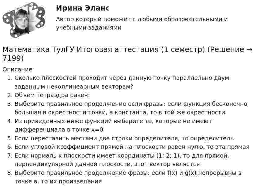      
          Описание
          Сколько плоскостей проходит через данную точку параллельно двум заданным неколлинеарным векторам?Объем тетраэдра равен:Выберите правильное продолжение если фразы: если функция бесконечно большая в окрестности точки, а константа, то в той же окрестностиИз приведенных ниже функций выберите те, которые не имеют дифференциала в точке x=0Если переставить местами две строки определителя, то определительЕсли угловой коэффициент прямой на плоскости равен нулю, то эта прямаяЕсли нормаль к плоскости имеет координаты (1; 2; 1), то для прямой, перпендикулярной данной плоскости, этот вектор являетсяВыберите правильное продолжение фразы: если f(x) и g(x) непрерывны в точке a, то их произведение  
            
            
            математика тулгу 8 вариант Математика ТулГУ Итоговая аттестация (1 семестр) Математика ТулГУ Итоговая аттестация (2 семестр)Математика ТулГУ Контрольная работа 1,2,3. Вариант 9Математика ТулГУ КР №1, КР №2, КР №3 10 вариантМатематика, ТулГУ, часть 3, 9 вариантМАТЕМАТИКА//ТУСУР//КОНТРОЛЬНАЯ РАБОТА №1//ОТВЕТ НА СКРИНЕМатематика Тест 3 НСПК после 9 класса (смотрите вопросы в описании)Математика (тест с ответами ММА/ИДО)Математика. Тест с ответами МФПУ Синергия (колледж).Математика (тест с ответами Синергия/МОИ/МТИ/МосАП)Математика (ТулГУ, 7 вариант, 1 семестр, строительство - ПГС)Математика (ТулГУ, 7 вариант, 2 семестр, строительство - ПГС)Математика (ТулГУ, 7 вариант, 3 семестр, строительство - ПГС)