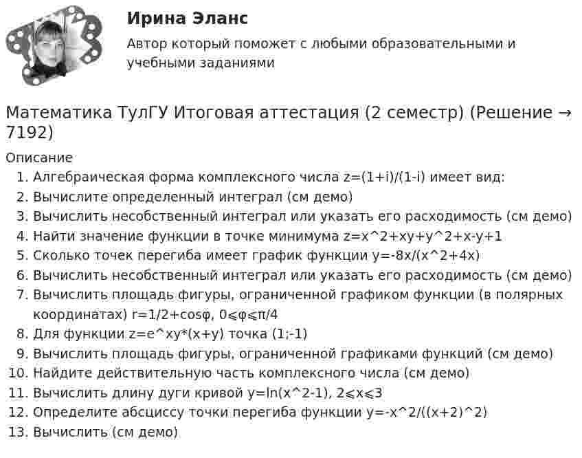     
          Описание
          Алгебраическая форма комплексного числа z=(1+i)/(1-i) имеет вид:Вычислите определенный интеграл (см демо)Вычислить несобственный интеграл или указать его расходимость (см демо)Найти значение функции в точке минимума z=x^2+xy+y^2+x-y+1Сколько точек перегиба имеет график функции y=-8x/(x^2+4x)Вычислить несобственный интеграл или указать его расходимость (см демо)Вычислить площадь фигуры, ограниченной графиком функции (в полярных координатах) r=1/2+cosφ, 0⩽φ⩽π/4Для функции z=e^xy*(x+y) точка (1;-1)Вычислить площадь фигуры, ограниченной графиками функций (см демо)Найдите действительную часть комплексного числа (см демо)Вычислить длину дуги кривой y=ln(x^2-1), 2⩽x⩽3Определите абсциссу точки перегиба функции y=-x^2/((x+2)^2)Вычислить (см демо)  
            
            
             Математика ТулГУ Итоговая аттестация (1 семестр) Математика ТулГУ Итоговая аттестация (2 семестр)Математика ТулГУ Контрольная работа 1,2,3. Вариант 9Математика ТулГУ КР №1, КР №2, КР №3 10 вариантМатематика, ТулГУ, часть 3, 9 вариантМАТЕМАТИКА//ТУСУР//КОНТРОЛЬНАЯ РАБОТА №1//ОТВЕТ НА СКРИНЕМАТЕМАТИКА//ТУСУР//КОНТРОЛЬНАЯ РАБОТА №1//ОТВЕТ НА СКРИНЕМатематика (тест с ответами ММА/ИДО)Математика. Тест с ответами МФПУ Синергия (колледж).Математика (тест с ответами Синергия/МОИ/МТИ/МосАП)Математика (ТулГУ, 7 вариант, 1 семестр, строительство - ПГС)Математика (ТулГУ, 7 вариант, 2 семестр, строительство - ПГС)Математика (ТулГУ, 7 вариант, 3 семестр, строительство - ПГС)математика тулгу 8 вариант