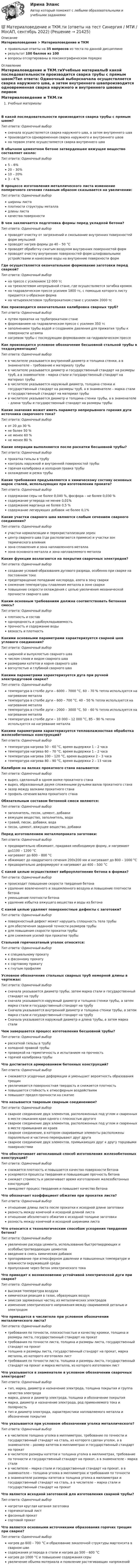     
          Описание
          Материаловедение > Материаловедение и ТКМправильные ответы на 35 вопросов из теста по данной дисциплинерезультат 100 баллов из 100вопросы отсортированы в лексикографическом порядке 
          Оглавление
          Материаловедение и ТКМ.тиУчебные материалыВ какой последовательности производится сварка трубы с прямым швом?Тип ответа: Одиночный выборсначала осуществляется сварка наружного шва, а затем внутреннего швапроизводится одновременная сварка наружного и внутреннего швовна первом этапе осуществляется сварка внутреннего шваВ обычном цементном бетоне затвердевшее вяжущее вещество составляет около:Тип ответа: Одиночный выбор5 – 6%20 – 30%10 – 20%3 – 4 %В процессе изготовления металлического листа изменение поперечного сечения главным образом сказывается на увеличении:Тип ответа: Одиночный выборширины листаплотности структуры металладлины листакачества поверхностиВ чем заключается подготовка формы перед укладкой бетона?Тип ответа: Одиночный выборпроводят очистку от загрязнений и смазывание внутренних поверхностей форм эмульсиейпроводят нагрев формы до 40 – 50 °Спроводят обработку сжатым воздухом внутренних поверхностей формпроводят очистку внутренних поверхностей форм шлифовальными устройствами и нанесение воды на внутренние поверхности формГде осуществляется окончательное формование заготовки перед сваркой?Тип ответа: Одиночный выборна прессе с усилением 12 000 тсна трехклетевом непрерывной стане, где осуществляется загибка кромокна гидравлическом прессе усилием 1800 тс, с помощью которого листу придается u-образная формана четырехклетевом трубопрокатном стане с усилием 2000 тсКак производится окончательная калибровка сварных труб?Тип ответа: Одиночный выборпутем прокатки на трубопрокатном станеформованием на гидравлическом прессе с усилием 350 тсзаполнением трубы водой и созданием давления для прижатия трубы к поверхности штампанагревом трубы с последующим формованием на гидравлическом прессеКак производится условное обозначение бесшовной стальной трубы в техдокументации?Тип ответа: Одиночный выборв числителе указывается внутренний диаметр и толщина стенки, а в знаменателе – требование к материалу трубыв числителе указывается диаметр и государственный стандарт на размеры труб, а в знаменателе – марка стали и государственный стандарт на материал трубыв числителе указывается наружный диаметр, толщина стенки и государственный стандарт на размеры труб, а в знаменателе – марка стали и государственный стандарт на материал трубыв числителе указывается диаметр и толщина стенки трубы, а в знаменателе – длина трубы и государственный стандарт на размеры трубыКакие значения может иметь параметр непрерывного горения дуги источника сварочного тока?Тип ответа: Одиночный выборот 20 до 30 %не более 50 %не менее 60 %не менее 80 %Какие операции выполняются после раскатки бесшовной трубы?Тип ответа: Одиночный выборпрокатка гильзы в трубуконтроль наружной и внутренней поверхностей трубыгорячая калибровка и холодная правка трубыохлаждение и резка трубыКакие требования предъявляются к химическому составу основных марок сталей, использующих при изготовлении проката?Тип ответа: Одиночный выборсодержание серы не более 0,040 %, фосфора – не более 0,030 %содержание углерода не менее 0,01%содержание марганца не более 0,5 %содержание легирующих добавок не более 0,1%Какие участки сварного шва являются слабым сечением сварного соединения?Тип ответа: Одиночный выборучастки нормализации и перекристаллизации зеренцентр сварного шва (где располагаются примеси) и участки зон термического влияниязона сплавления и зона наплавленного металлазона основного металла и зона наплавляемого металлаКакие функции возлагаются на покрытия сварочных электродов?Тип ответа: Одиночный выборсоздание условий образования дугового разряда, особенно при сварке на постоянном токепредотвращение попадание кислорода, азота в зону сваркиснижение температуры плавления металла в зоне сваркиповышение скорости охлаждения с целью увеличения механической прочности сварного шваКаким основным требованиям должна соответствовать бетонная смесь?Тип ответа: Одиночный выборплотность и составоднородность и удобоукладываемостьпрочность и содержание водывязкость и плотностьКакими основными параметрами характеризуется сварной шов углового соединения?Тип ответа: Одиночный выборшириной и выпуклостью сварного швачислом слоев и видом сварного шваразмерами катетов и корня сварного швавогнутостью и глубиной сварного шваКакими параметрами характеризуется дуга при ручной электродуговой сварке?Тип ответа: Одиночный выбортемпература в столбе дуги – 6000 – 7000 °С, 60 – 70 % тепла используется на нагревание металлатемпература в столбе дуги – 600 – 700 °С, 40 – 50 % тепла используется на нагревание металлатемпература в столбе дуги – 2000 – 3000 °С, 50 – 60 % тепла используется на нагревание металлатемпература в столбе дуги – 10 000 – 12 000 °С, 85 – 90 % тепла используется на нагревание металлаКакими параметрами характеризуется тепловлажностная обработка железобетонных конструкций?Тип ответа: Одиночный выбортемпература нагрева 50 – 60 °С, время выдержки 1 – 2 часатемпература нагрева 60 – 70 °С, время выдержки 1 – 2 часатемпература нагрева 100 – 120 °С, время выдержки 2 – 3 часатемпература нагрева 80 – 90 °С, время выдержки 2 – 13 часовКалибром на валках прокатного стана называется:Тип ответа: Одиночный выборвырез, сделанный в одном валке прокатного станавырез, образованный двумя сложенными ручьями валов прокатного станазазор между валками прокатного станапрофиль сечения валка прокатного станаОбязательным составом бетонной смеси являются:Тип ответа: Одиночный выборзаполнитель, песок, цемент, добавкивяжущее вещество, заполнитель, водагравий, песок, добавки, водапесок, цемент, вяжущее вещество, добавкиПеред изготовлением металлопроката заготовки:Тип ответа: Одиночный выборпредварительно обжимают, придавая необходимую форму, и нагревают до1100 – 1200 °Снагревают до 600 – 800 °Собжимают до квадратного сечения 200x200 мм и нагревают до 800 – 1000 °Спредварительно деформируют и нагревают до 400 – 500 °СС какой целью осуществляют виброуплотнение бетона в формах?Тип ответа: Одиночный выборпроисходит повышение скорости твердения бетонаудаление вовлеченного и защемленного воздуха и повышение плотности бетонауменьшение плотности бетонаудаление избытка вяжущего вещества и воды из бетонаС какой целью удаляют поверхностные дефекты с заготовки?Тип ответа: Одиночный выборповерхностный дефект может нарушить сплошность тела трубыдля обеспечения заданной точности размеров трубыдля повышения скорости прокатки трубыдля снижения усилий при прокатке трубыСтальной горячекатаный уголок относится:Тип ответа: Одиночный выборк специальному прокатук фасонному прокатук сортовому прокатук гнутым профилямУсловное обозначение стальных сварных труб немерной длины в чертежах:Тип ответа: Одиночный выборсначала указывается диаметр трубы, затем марка стали и государственный стандарт на трубусначала указываются наружный диаметр и толщина стенки трубы, а затем марка стали и государственный стандарт на трубуСначала указываются внутренний диаметр и толщина стенки трубы, а затем марка стали и государственный стандарт на трубуСначала указываются наружный диаметр и длина трубы, а затем марка сталиЧем завершается процесс изготовления бесшовной трубы?Тип ответа: Одиночный выборраскаткой гильзы в трубухолодной правкой трубыпроверкой на герметичность и испытанием на прочностьгорячей калибровка трубыЧто достигается армированием бетонных конструкций?Тип ответа: Одиночный выборснижаются усадочные деформации и уменьшает вероятность образования трещинувеличивается поверхностная твердость и снижается плотностьповышается стойкость к атмосферным воздействиямповышает предел прочности на сжатиеЧто называется тавровым сварным соединением?Тип ответа: Одиночный выборсварное соединение двух элементов, расположенных под углом и сваренных в месте смыкания края одного с плоскостью другогосварное соединение двух элементов, расположенных под углом и сваренных в месте примыкания их краевсварное соединение, в котором свариваемые элементы расположены параллельно и частично перекрывают друг другасварное соединение двух элементов, примыкающих друг к другу торцовыми поверхностямиЧто обеспечивает автоклавный способ изготовления железобетонных конструкций?Тип ответа: Одиночный выборснижается плотность и повышается качество поверхности бетонаускоряются процессы твердения и повышающие прочность бетонаснижает стоимость и увеличивает время изготовления железобетонных конструкцийзамедляет процесс твердения и повышает качество бетонаЧто обозначает коэффициент обжатия при прокатке листа?Тип ответа: Одиночный выборотношение длины листа после прокатки к исходной длине заготовкиразность между конечной и исходной длиной листаотношение абсолютного обжатия к исходной толщине заготовкиразность между конечной и исходной ширинами листаЧто относится к технологическим способам ускорения твердения бетона?Тип ответа: Одиночный выборувеличение расхода цемента, использование быстротвердеющих и особобыстротвердеющих цементоввведение в смесь химических добавокпропаривание при атмосферном давлении и повышенных температуре и влажности окружающей средыпропускание через бетон электрического токаЧто приводит к возникновению устойчивой электрической дуги при сварке?Тип ответа: Одиночный выборвысокая температура воздухахимическая реакция в газах, образующих воздухэмиссия заряженных частиц из металлических электродовизменение электрического напряжения между свариваемой деталью и электродомЧто приводится в числителе при условном обозначении металлического листа?Тип ответа: Одиночный выбортребования по точности, плоскостностью и качеству кромки, толщина и размеры листа, государственный стандарт на прокаттребования по точности листа, толщина и размеры листа, государственный стандарт на прокаттолщина и размеры листа, государственный стандарт на прокат, марка металла, из которого изготовлен листтребования по точности листа, толщина и размеры листа, государственный стандарт на прокат и марка металла, из которого изготовлен листЧто указывается в знаменателе в условном обозначении сварочных электродов?Тип ответа: Одиночный выбортип, марка, диаметр и назначение электрода, толщина покрытия и группа качества электродамарка, длина и диаметр электрода, толщина и обозначение покрытиямарка, диаметр и назначение электрода, род применяемого тока и полярностьтип и диаметр электрода, характеристики наплавляемого металла и обозначение покрытияЧто указывается при условном обозначении уголка металлического?Тип ответа: Одиночный выборв числителе толщина уголка в миллиметрах, требование по точности и государственный стандарт на сталь, из которого сделан уголок, а в знаменателе – размер катетов в миллиметрах и государственный стандарт на прокатв числителе размеры катетов и толщина уголка в миллиметрах, требование по точности и государственный стандарт на прокат, а в знаменателе – марка сталив числителе – марка стали и государственный стандарт на прокат, а в знаменателе – толщина уголка в миллиметрах и требования по точностив знаменателе размеры катетов и толщина уголка в миллиметрах и государственный стандарт на сталь, а в числителе – марка стали и государственный стандарт на прокатЧто является исходной заготовкой для изготовления сварной трубы?Тип ответа: Одиночный выборнагретая круглая катаная заготовкагорячекатаный листфасонный прокатсортовой прокатЧто является основными источниками образования горячих трещин при сварке?Тип ответа: Одиночный выборнагрев до 600 – 700 °С и образование закалочной структуры мартенсита в сварном швесодержания углерода в стали и нагрев до 500 – 600 °Снагрев до 1000 °С и повышение содержания серыувеличение объема материала и появление растягивающих напряжений  
            
            
            💯 Материаловедение и ТКМ.ти (все ответы на тест Синергия / МТИ / МосАП, октябрь 2022)💯 Материаловедение и ТКМ.ти (ответы на тест Синергия / МТИ / МосАП, сентябрь 2022)🌞Материаловедение и ТКМ.ти Синергия / МТИ / МосАП. 2022 Новый сборник из 67 ответов (97/100)💯 Материаловедение и ТКМ.ти_ФРК (ответы на тест Синергия / МОИ / МТИ / МосАП, январь 2024)Материаловедение  (итоговый тест с ответами) 22 вопроса 89%Материаловедение конструкционные материалы 1Материаловедение / Материаловедение и ТКМ, 54 вопроса (ответы на тест Синергия / МТИ / МОИ / МосАП)Материаловедение и ТКМ 2 Практические задания вариант №8 (РОСДИСТАНТ)Материаловедение и ТКМ2 Практическое задание 3Материаловедение и ТКМ 2 практическое задание для ВКС. Вариант 5. Материаловедение и ТКМ 2. Росдистант. Практическое задание 1, 2, 3, 4. Вариант 4 (Л, М, Н)Материаловедение и ТКМ/СИНЕРГИЯ//МОСАП//МОИ//МТИМатериаловедение и ТКМ Тест СИНЕРГИЯ ответыМатериаловедение и ТКМ (тест с ответами Синергия/МОИ/ МТИ /МОСАП)