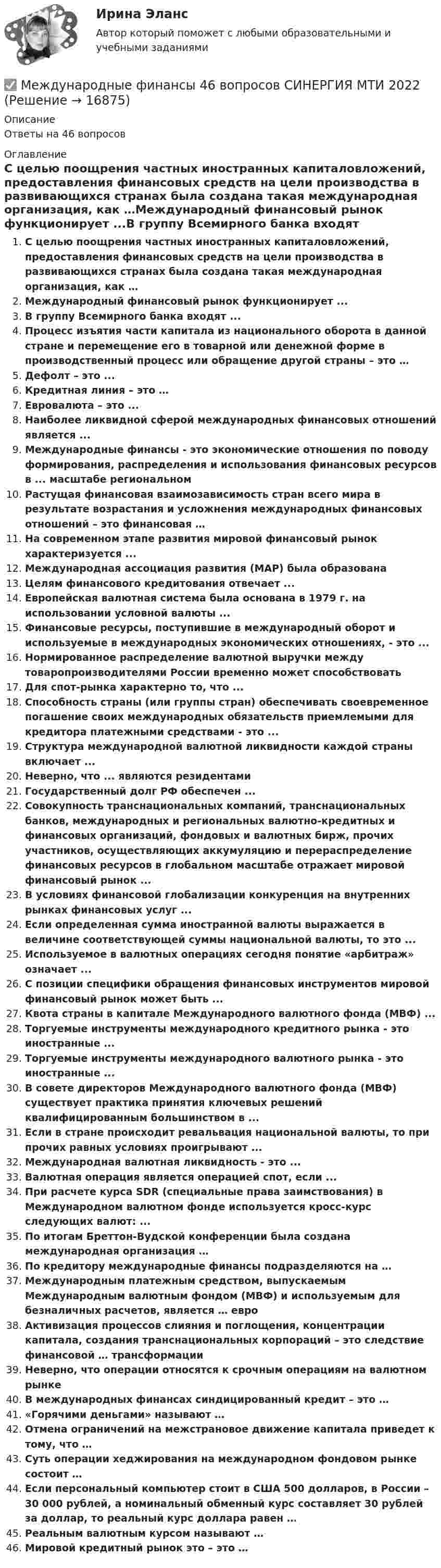      
          Описание
          Ответы на 46 вопросов 
          Оглавление
          С целью поощрения частных иностранных капиталовложений, предоставления финансовых средств на цели производства в развивающихся странах была создана такая международная организация, как …Международный финансовый рынок функционирует ...В группу Всемирного банка входят ...Процесс изъятия части капитала из национального оборота в данной стране и перемещение его в товарной или денежной форме в производственный процесс или обращение другой страны – это …Дефолт – это ...Кредитная линия – это …Евровалюта – это ...Наиболее ликвидной сферой международных финансовых отношений является ...Международные финансы - это экономические отношения по поводу формирования, распределения и использования финансовых ресурсов в ... масштабе региональномРастущая финансовая взаимозависимость стран всего мира в результате возрастания и усложнения международных финансовых отношений – это финансовая …На современном этапе развития мировой финансовый рынок характеризуется ...Международная ассоциация развития (МАР) была образованаЦелям финансового кредитования отвечает ...Европейская валютная система была основана в 1979 г. на использовании условной валюты ...Финансовые ресурсы, поступившие в международный оборот и используемые в международных экономических отношениях, - это ...Нормированное распределение валютной выручки между товаропроизводителями России временно может способствовать Для спот-рынка характерно то, что ...Способность страны (или группы стран) обеспечивать своевременное погашение своих международных обязательств приемлемыми для кредитора платежными средствами - это ...Структура международной валютной ликвидности каждой страны включает ...Неверно, что ... являются резидентамиГосударственный долг РФ обеспечен ...Совокупность транснациональных компаний, транснациональных банков, международных и региональных валютно-кредитных и финансовых организаций, фондовых и валютных бирж, прочих участников, осуществляющих аккумуляцию и перераспределение финансовых ресурсов в глобальном масштабе отражает мировой финансовый рынок ...В условиях финансовой глобализации конкуренция на внутренних рынках финансовых услуг ...Если определенная сумма иностранной валюты выражается в величине соответствующей суммы национальной валюты, то это ...Используемое в валютных операциях сегодня понятие «арбитраж» означает ...С позиции специфики обращения финансовых инструментов мировой финансовый рынок может быть ...Квота страны в капитале Международного валютного фонда (МВФ) ... Торгуемые инструменты международного кредитного рынка - это иностранные ...Торгуемые инструменты международного валютного рынка - это иностранные ...В совете директоров Международного валютного фонда (МВФ) существует практика принятия ключевых решений квалифицированным большинством в ... Если в стране происходит ревальвация национальной валюты, то при прочих равных условиях проигрывают ...Международная валютная ликвидность - это ...Валютная операция является операцией спот, если ...При расчете курса SDR (специальные права заимствования) в Международном валютном фонде используется кросс-курс следующих валют: ...По итогам Бреттон-Вудской конференции была создана международная организация …По кредитору международные финансы подразделяются на …Международным платежным средством, выпускаемым Международным валютным фондом (МВФ) и используемым для безналичных расчетов, является … евроАктивизация процессов слияния и поглощения, концентрации капитала, создания транснациональных корпораций – это следствие финансовой … трансформацииНеверно, что операции относятся к срочным операциям на валютном рынкеВ международных финансах синдицированный кредит – это … «Горячими деньгами» называют …Отмена ограничений на межстрановое движение капитала приведет к тому, что …Суть операции хеджирования на международном фондовом рынке состоит …Если персональный компьютер стоит в США 500 долларов, в России – 30 000 рублей, а номинальный обменный курс составляет 30 рублей за доллар, то реальный курс доллара равен …Реальным валютным курсом называют …Мировой кредитный рынок это – это … 
            
            
            Международные финансы ✅ Международные финансы 46 вопросов СИНЕРГИЯ МТИ 2022Международные финансы  ВСЕ ЗАДАНИЯ ⭐ Международные финансы (все ответы на тест Синергия / МТИ / МосАП, август 2022)Международные финансы  Итоговый тест Международные финансы итоговый тест  СИБУПК ⭐ Международные финансы (ответы на тест Синергия / МТИ / МосАП, июнь 2022)Международные стандарты финансовой отчетности (тест с ответами ММА/ИДО)Международные стандарты финансовой отчетности (тест с ответами Синергия/МОИ/ МТИ /МОСАП)Международные финансовые организации.фмен_БАК. Синергия. Ответы на ИТОГОВЫЙ ТЕСТ. На отлично!Международные  финансы Международные финансыМеждународные финансыМеждународные финансы